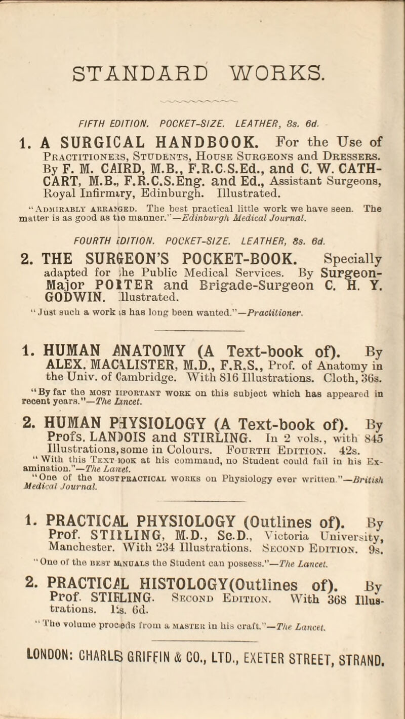 STANDARD WORKS. FIFTH EDITION. POCKET-SIZE. LEATHER, 8s. 6d. 1. A SURGICAL HANDBOOK. For the Use of Practitioners, Students, House Surgeons and Dressers. By F. M. CAIRD, M.B., F.R.CS.Ed., and C. W. CATH- CART, M.B., F.R.C.S.Eng. and Ed., Assistant Surgeons, Royal Infirmiry, Edinburgh. Illustrated. “Admirably arranged. The best practical little work we have seen. The matter is as good as tie manner.—Edinburgh Medical Journal. FOURTH EDITION. POCKET-SIZE. LEATHER, 8s. 6d. 2. THE SURGEON’S POCKET-BOOK. Specially adapted for ;ke Public Medical Services. By SUFgeon- Major POITER and Brigade-Surgeon C. H. Y. GODWIN, llustrated. “.Juat such a work ts has long been wanted/'—Praclilioner. 1. HUMAN ANATOMY (A Text-book of). By ALEX. MACALISTER, M.D., F.R.S., Prof, of Anatomy in the Univ. of Cambridge. With 816 Illustrations. Cloth, 36s. “ By far the most iiportant work on this subject which has appeared in recent years.— The lancet. 2. HUMAN P-IYSIOLOGY (A Text-book of). By Profs. LANDOIS and STIRLING. In 2 vols., with 845 Illustrations, some in Colours. Fourth Edition. 4‘2s. “ With this Text iook at his command, no Student could fail in his Ex¬ amination.— The Janet. “One of the most practical works on Physiology ever written.—British Medical Journal. 1. PRACTICAL PHYSIOLOGY (Outlines of). By Prof. STIILING, M.D., Se.D., Victoria University, Manchester. With 234 Illustrations. Second Edition. 9s.  One ol' the best manuals the Student can possess.—The Lancet. 2. PRACTIC/L HISTOLOGY(Qutlines of). By Prof. STIFLING. Second Edition. With 368 Illus¬ trations. P.s. 6d. “ Tlie volume proeeds from a master iu his craft”—The Lancet. LONDON: CHARL6 GRIFFIN & CO., LTD., EXETER STREET, STRAND.