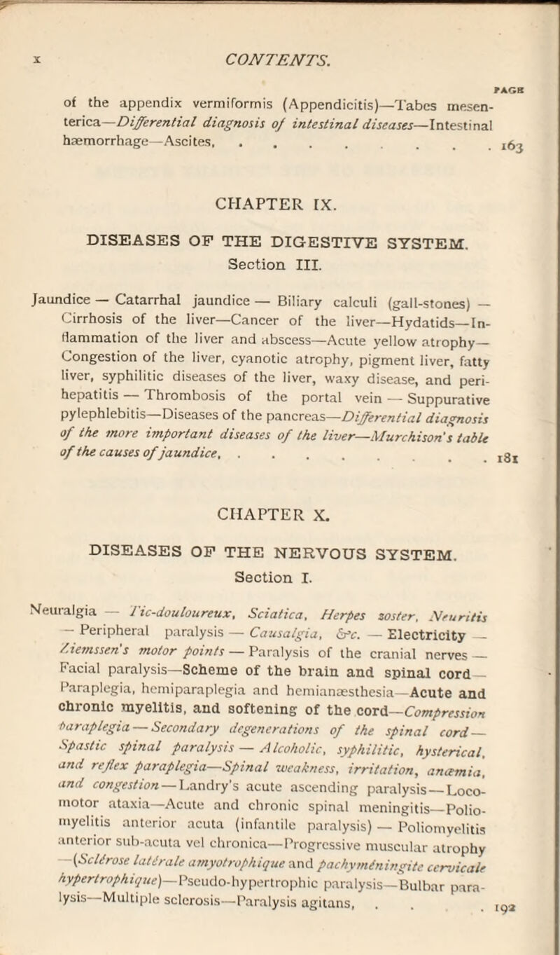 FAGS of the appendix vermiformis (Appendicitis)—Tabes mesen- terica—Differential diagnosis oj intestinal diseases—Intestinal haemorrhage—Ascites. CHAPTER EX. DISEASES OF THE DIGESTIVE SYSTEM. Section III. Jaundice — Catarrhal jaundice — Biliary calculi (gall-stones) — Cirrhosis of the liver—Cancer of the liver—Hydatids— In¬ flammation of the liver and abscess—Acute yellow atrophy— Congestion of the liver, cyanotic atrophy, pigment liver, fatty liver, syphilitic diseases of the liver, waxy disease, and peri¬ hepatitis — Thrombosis of the portal vein — Suppurative pylephlebitis—Diseases of the pancreas—Differential diagnosis of the more important diseases of the liver—Murchison's table of the causes ofjaundice,. CHAPTER X. DISEASES OF THE NERVOUS SYSTEM. Section I. Neuralgia — Tic-douloureux, Sciatica, Herpes soster. Neuritis — Peripheral paralysis — Causalgia, &c. — Electricity — /.iemssen's motor points — Paralysis of the cranial nerves — Facial paralysis—Scheme of the brain and spinal cord- Paraplegia, hemiparaplegia and hemianaesthesia—Acute and chronic myelitis, and softening of the cord—Compression Paraplegia — Secondary degenerations of the spinal cord — Spastic spinal paralysis — Alcoholic, syphilitic, hysterical, and reflex paraplegia—Spinal weakness, irritation, ancemia, and congestion — Landry's acute ascending paralysis—Loco¬ motor ataxia—Acute and chronic spinal meningitis_Polio¬ myelitis anterior acuta (infantile paralysis) — Poliomyelitis anterior sub-acuta vel chronica—Progressive muscular atrophy —(Sellrose latlrale amyotrophique and pachymlningite ccrvicale hypertrophique) Pseudo-hypertrophic paralysis—Bulbar para¬ lysis Multiple sclerosis—Paralysis agitans,