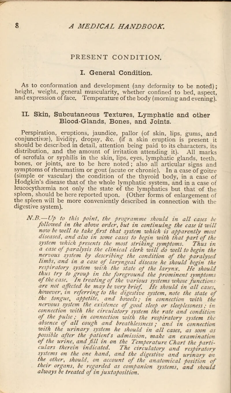 PRESENT CONDITION. I. General Condition. As to conformation and development (any deformity to be noted); height, weight, general muscularity, whether confined to bed, aspect, and expression of face. Temperature of the body (morning and evening). II. Skin, Subcutaneous Textures, Lymphatic and other Blood-Glands, Bones, and Joints. Perspiration, eruptions, jaundice, pallor (of skin, lips, gums, and conjunctivas), lividity, dropsy, &c. (if a skin eruption is present it should be described in detail, attention being paid to its characters, its distribution, and the amount of irritation attending it). All marks of scrofula or syphilis in the skin, lips, eyes, lymphatic glands, teeth, bones, or joints, are to be here noted ; also all articular signs and symptoms of rheumatism or gout (acute or chronic). In a case of goitre (simple or vascular) the condition of the thyroid body, in a case of Hodgkin’s disease that of the whole lymphatic system, and in a case of leucocythsemia not only the state of the lymphatics but that of the spleen, should be here reported upon. (Other forms of enlargement of the spleen will be more conveniently described in connection with the digestive system). N.B. — Up to this point, the programme should in all cases be followed in the above order, but in continuing the case it will now be well to take first that system which is apparently most diseased, and also in some cases to begin with that part of the system which presents the most striking symptoms. Thus in a case of paralysis the clinical clerk will do well to begin the nervous system by describing the condition of the paralysed limbs, and in a case of laryngeal disease he should begin the respiratory system with the state of the larynx. He should thus try to group in the foreground the prominent symptoms of the case. In treating of the various systems whose functions are not affected he may be very brief. He should in all cases, however, in referring to the digestive system, note the state of the tongue, appetite, and bowels; in connection with the nervous system the existence of good sleep or sleeplessness; in connection with the circulatory system the rate and condition of the pulse; in connection with the respiratory system the absence of all cough and breathlessness; and in connection with the urinary system he should in all cases, as soon as possible after the patient s admission, make an examination of the urine, and fill in on the Temperature Chart the parti¬ culars therein indicated. The circulatory and respiratory systems on the one hand, and the digestive and urinary on the other, should, on account of the anatomical position of their organs, be regarded as companion systems, and should always be treated of in juxtaposition.