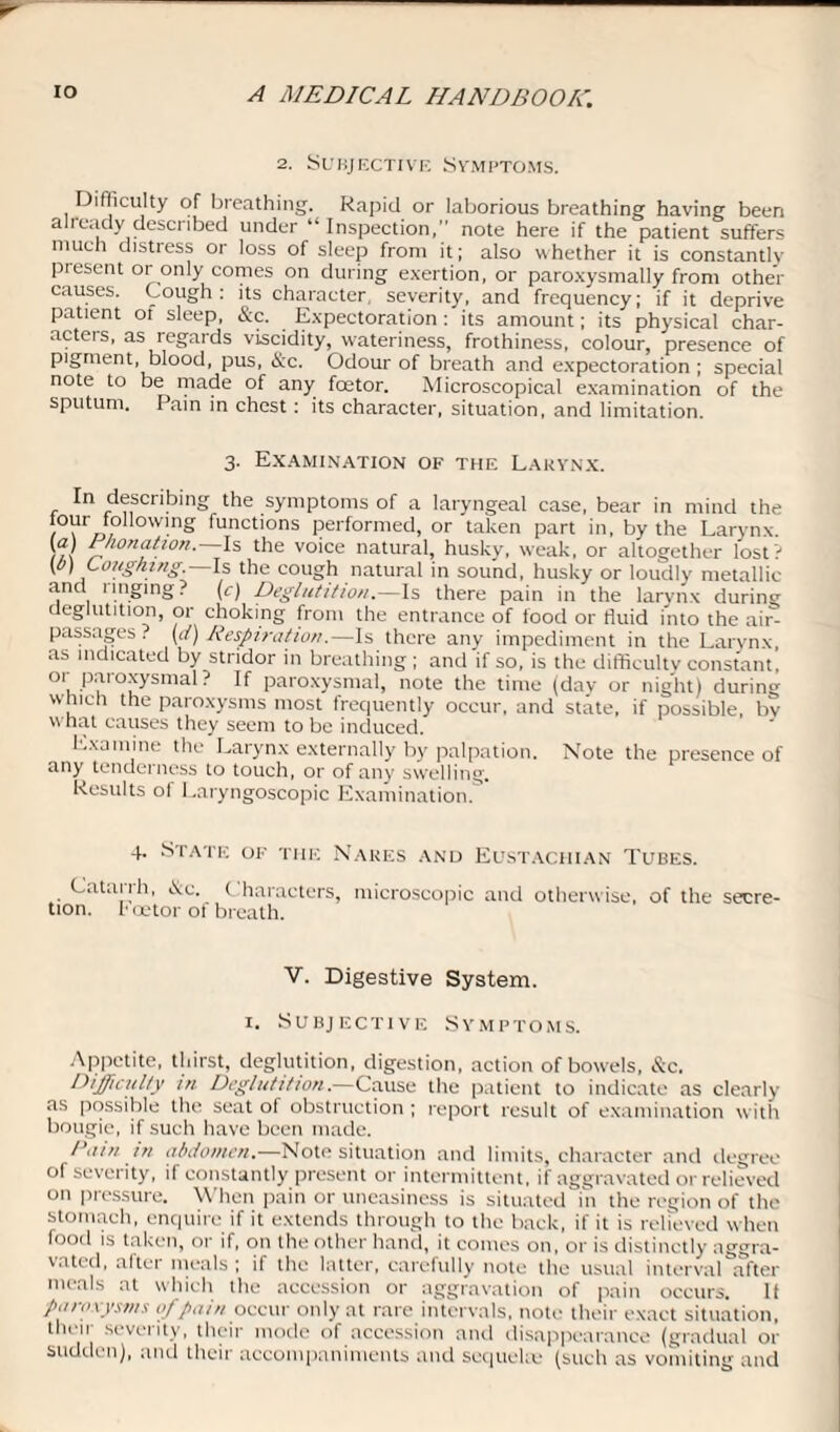 2. Subjective Symptoms. Difficulty of breathing. Rapid or laborious breathing having been aheady described under “Inspection, note here if the patient suffers much distress or loss of sleep from it; also whether it is constantly piesent or only comes on during exertion, or paroxysmally from other causes. Cough: its character severity, and frequency; if it deprive patient of sleep, &c. Expectoration : its amount; its physical char¬ acter, as regards viscidity, wateriness, frothiness, colour, presence of pigment, blood, pus, &c. Odour of breath and expectoration ; special note to be made of any fcetor. Microscopical examination of the sputum. Pain in chest: its character, situation, and limitation. 3. Examination of the Larynx. In describing the symptoms of a laryngeal case, bear in mind the °Jr 10llowing functions performed, or taken part in, by the Larynx. (a) Fhonation.—Is the voice natural, husky, weak, or altogether lost? \b) Coughing.—Is the cough natural in sound, husky or loudly metallic and ringing? (c) Deglutition.—Is there pain in the larynx during deglutition, or choking from the entrance of food or fluid into the air- passages . (</) Respiration.—Is there any impediment in the Larynx as indicated by stridor in breathing ; and if so, is the difficulty constant, o, paroxysmal? If paroxysmal, note the time (day or night) during which the paroxysms most frequently occur, and state, if possible, bv what causes they seem to be induced. Examine the Larynx externally by palpation. Note the presence of any tenderness to touch, or of any swelling. Results of Laryngoscopic Examination. 4. State of the Nares and Eustachian Tubes. Catarrh, &c. Characters, microscopic and otherwise, of the secre¬ tion. I' oetor ot breath. V. Digestive System. 1. Subjective Symptoms. Appetite, thirst, deglutition, digestion, action of bowels, &c. Difficulty in Deglutition.—Cause the patient to indicate as clearly as possible the seat of obstruction ; report result of examination with bougie, if such have been made. Rain in abdomen— Note situation and limits, character and degree of severity, if constantly present or intermittent, if aggravated or relieved on pressure. When pain or uneasiness is situated in the region of the stomach, enquire if it extends through to the back, if it is relieved when food is taken, or if, on the other hand, it comes on, or is distinctly aggra¬ vated, altei meals; if the latter, carefully note the usual interval after meals at which the accession or aggravation of pain occurs. II paroxysms of pain occur only at rare intervals, note their exact situation, their severity, their mode of accession and disappearance (gradual or sudden), and their accompaniments and sequelm (such as vomiting and