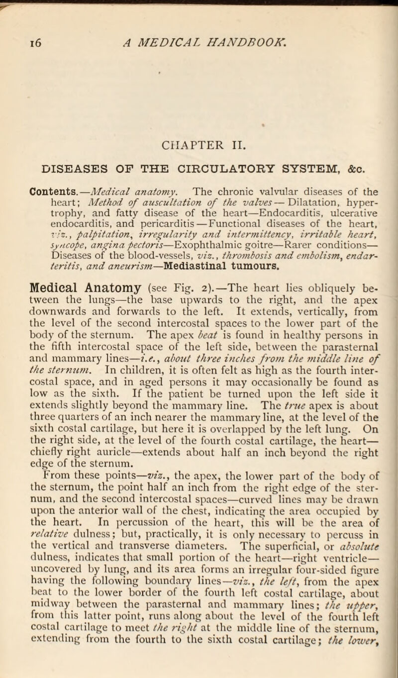 CHAPTER II. DISEASES OF THE CIRCULATORY SYSTEM, &c. Contents.—Medical anatomy. The chronic valvular diseases of the heart; Method of auscultation of the valves—Dilatation, hyper¬ trophy, and fatty disease of the heart—Endocarditis, ulcerative endocarditis, and pericarditis — Functional diseases of the heart, viz., palpitation, irregularity and intermittency, irritable heart, syncope, angina pectoris—Exophthalmic goitre—Rarer conditions— Diseases of the blood-vessels, viz., thrombosis and embolism, endar¬ teritis, and aneurism—Mediastinal tumours. Medical Anatomy (see Fig. 2).—The heart lies obliquely be¬ tween the lungs—the base upwards to the right, and the apex downwards and forwards to the left. It extends, vertically, from the level of the second intercostal spaces to the lower part of the body of the sternum. The apex beat is found in healthy persons in the fifth intercostal space of the left side, between the parasternal and mammary lines—i.e., about three inches from the middle line of the sternum. In children, it is often felt as high as the fourth inter¬ costal space, and in aged persons it may occasionally be found as low as the sixth. If the patient be turned upon the left side it extends slightly beyond the mammary line. The true apex is about three quarters of an inch nearer the mammary line, at the level of the sixth costal cartilage, but here it is overlapped by the left lung. On the right side, at the level of the fourth costal cartilage, the heart— chiefly right auricle—extends about half an inch beyond the right edge of the sternum. From these points—viz., the apex, the lower part of the body of the sternum, the point half an inch from the right edge of the ster¬ num, and the second intercostal spaces—curved lines may be drawn upon the anterior wall of the chest, indicating the area occupied by the heart. In percussion of the heart, this will be the area of relative dulness; but, practically, it is only necessary to percuss in the vertical and transverse diameters. The superficial, or absolute dulness, indicates that small portion of the heart—right ventricle— uncovered by lung, and its area forms an irregular four-sided figure having the following boundary lines— viz., the left, from the apex beat to the lower border of the fourth left costal cartilage, about midway between the parasternal and mammary lines; the upper, from this latter point, runs along about the level of the fourth left costal cartilage to meet the right at the middle line of the sternum, extending from the fourth to the sixth costal cartilage; the lower,