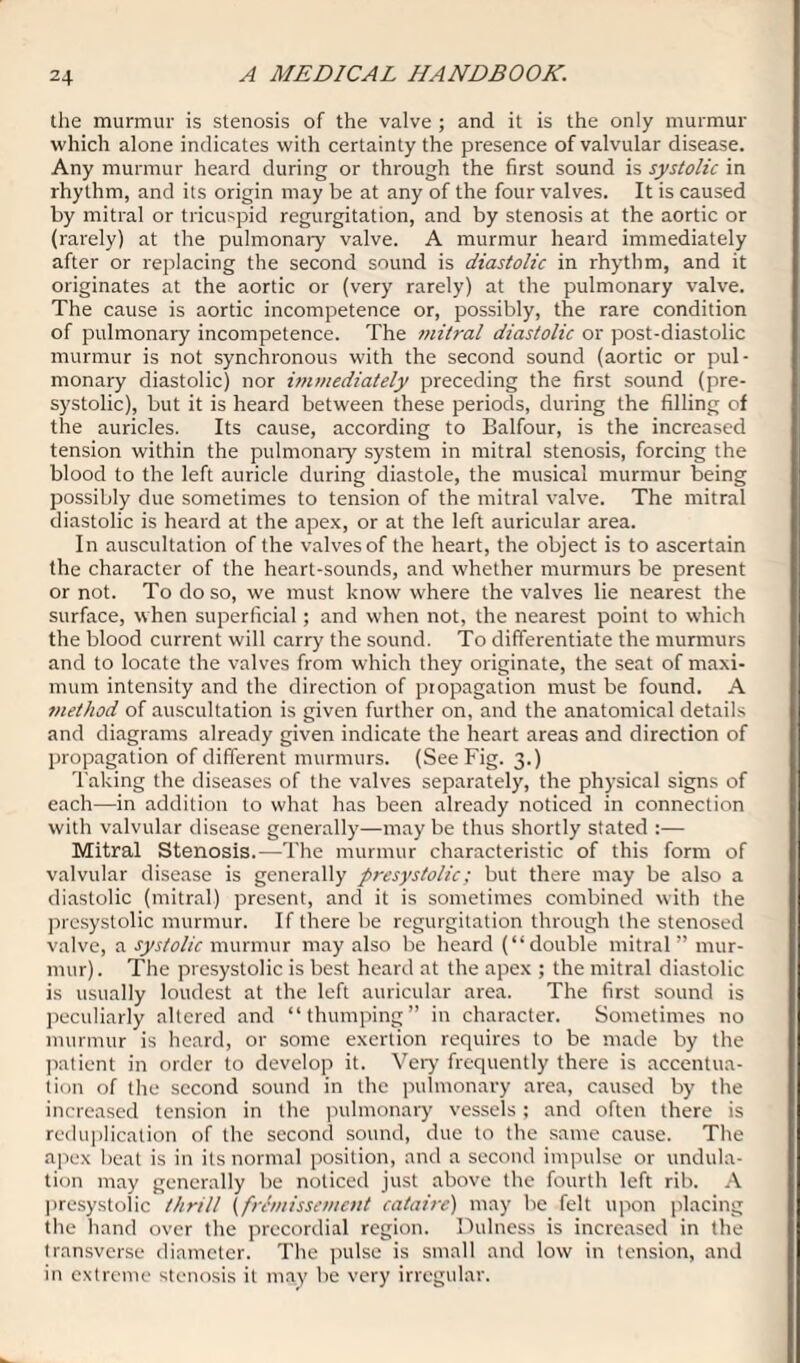 the murmur is stenosis of the valve ; and it is the only murmur which alone indicates with certainty the presence of valvular disease. Any murmur heard during or through the first sound is systolic in rhythm, and its origin may be at any of the four valves. It is caused by mitral or tricuspid regurgitation, and by stenosis at the aortic or (rarely) at the pulmonary valve. A murmur heard immediately after or replacing the second sound is diastolic in rhythm, and it originates at the aortic or (very rarely) at the pulmonary valve. The cause is aortic incompetence or, possibly, the rare condition of pulmonary incompetence. The mitral diastolic or post-diastolic murmur is not synchronous with the second sound (aortic or pul¬ monary diastolic) nor hnmediately preceding the first sound (pre- systolic), but it is heard between these periods, during the filling of the auricles. Its cause, according to Balfour, is the increased tension within the pulmonary system in mitral stenosis, forcing the blood to the left auricle during diastole, the musical murmur being possibly due sometimes to tension of the mitral valve. The mitral diastolic is heard at the apex, or at the left auricular area. In auscultation of the valves of the heart, the object is to ascertain the character of the heart-sounds, and whether murmurs be present or not. To do so, we must know where the valves lie nearest the surface, when superficial; and when not, the nearest point to which the blood current will carry the sound. To differentiate the murmurs and to locate the valves from which they originate, the seat of maxi¬ mum intensity and the direction of propagation must be found. A method of auscultation is given further on, and the anatomical details and diagrams already given indicate the heart areas and direction of propagation of different murmurs. (See Fig. 3.) Taking the diseases of the valves separately, the physical signs of each—in addition to what has been already noticed in connection with valvular disease generally—may be thus shortly stated :— Mitral Stenosis.—The murmur characteristic of this form of valvular disease is generally presystolic; but there may be also a diastolic (mitral) present, and it is sometimes combined with the presystolic murmur. If there be regurgitation through the stenosed valve, a systolic murmur may also be heard (“double mitral ” mur¬ mur). The presystolic is best heard at the apex ; the mitral diastolic is usually loudest at the left auricular area. The first sound is peculiarly altered and “thumping” in character. Sometimes no murmur is heard, or some exertion requires to be made by the patient in order to develop it. Very frequently there is accentua¬ tion of the second sound in the pulmonary area, caused by the increased tension in the pulmonary vessels; and often there is reduplication of the second sound, due to the same cause. The apex beat is in its normal position, and a second impulse or undula¬ tion may generally be noticed just above the fourth left rib. A presystolic thrill (fremissement cataire) may be felt upon placing the hand over the prccordial region. Dulness is increased in the transverse diameter. The pulse is small and low in tension, and in extreme stenosis it may be very irregular.