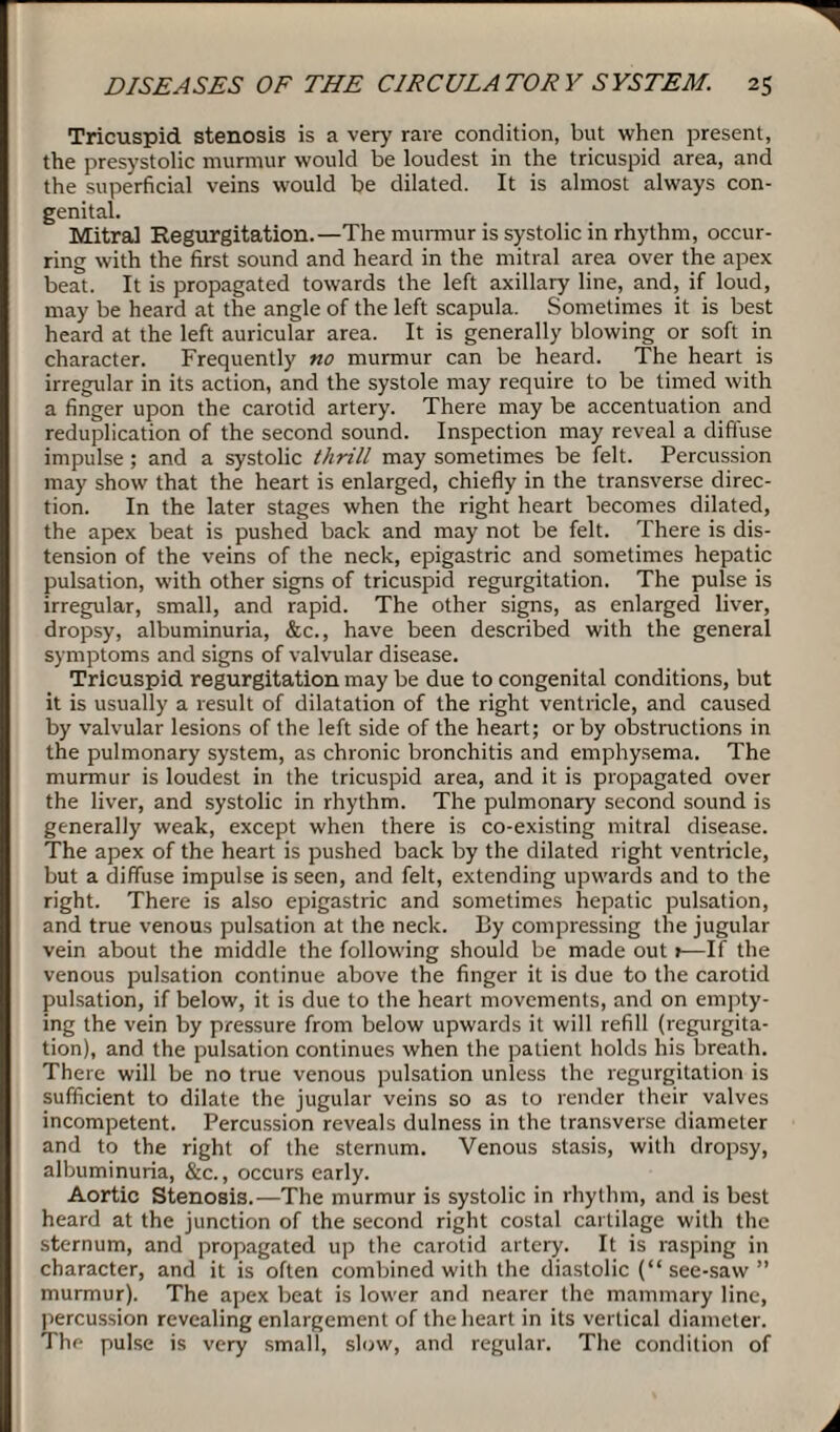 Tricuspid stenosis is a very rare condition, but when present, the presystolic murmur would be loudest in the tricuspid area, and the superficial veins would be dilated. It is almost always con¬ genital. Mitral Regurgitation.—The murmur is systolic in rhythm, occur¬ ring with the first sound and heard in the mitral area over the apex beat. It is propagated towards the left axillary line, and, if loud, may be heard at the angle of the left scapula. Sometimes it is best heard at the left auricular area. It is generally blowing or soft in character. Frequently no murmur can be heard. The heart is irregular in its action, and the systole may require to be timed with a finger upon the carotid artery. There may be accentuation and reduplication of the second sound. Inspection may reveal a diffuse impulse ; and a systolic thrill may sometimes be felt. Percussion may show that the heart is enlarged, chiefly in the transverse direc¬ tion. In the later stages when the right heart becomes dilated, the apex beat is pushed back and may not be felt. There is dis¬ tension of the veins of the neck, epigastric and sometimes hepatic pulsation, with other signs of tricuspid regurgitation. The pulse is irregular, small, and rapid. The other signs, as enlarged liver, dropsy, albuminuria, &c., have been described with the general symptoms and signs of valvular disease. Tricuspid regurgitation may be due to congenital conditions, but it is usually a result of dilatation of the right ventricle, and caused by valvular lesions of the left side of the heart; or by obstructions in the pulmonary system, as chronic bronchitis and emphysema. The murmur is loudest in the tricuspid area, and it is propagated over the liver, and systolic in rhythm. The pulmonary second sound is generally weak, except when there is co-existing mitral disease. The apex of the heart is pushed back by the dilated right ventricle, but a diffuse impulse is seen, and felt, extending upwards and to the right. There is also epigastric and sometimes hepatic pulsation, and true venous pulsation at the neck. By compressing the jugular vein about the middle the following should be made out 1—If the venous pulsation continue above the finger it is due to the carotid pulsation, if below, it is due to the heart movements, and on empty¬ ing the vein by pressure from below upwards it will refill (regurgita¬ tion), and the pulsation continues when the patient holds his breath. There will be no true venous pulsation unless the regurgitation is sufficient to dilate the jugular veins so as to render their valves incompetent. Percussion reveals dulness in the transverse diameter and to the right of the sternum. Venous stasis, with dropsy, albuminuria, &c., occurs early. Aortic Stenosis.—The murmur is systolic in rhythm, and is best heard at the junction of the second right costal cartilage with the sternum, and propagated up the carotid artery. It is rasping in character, and it is often combined with the diastolic (“ see-saw ” murmur). The apex beat is lower and nearer the mammary line, percussion revealing enlargement of the heart in its vertical diameter. The pulse is very small, slow, and regular. The condition of