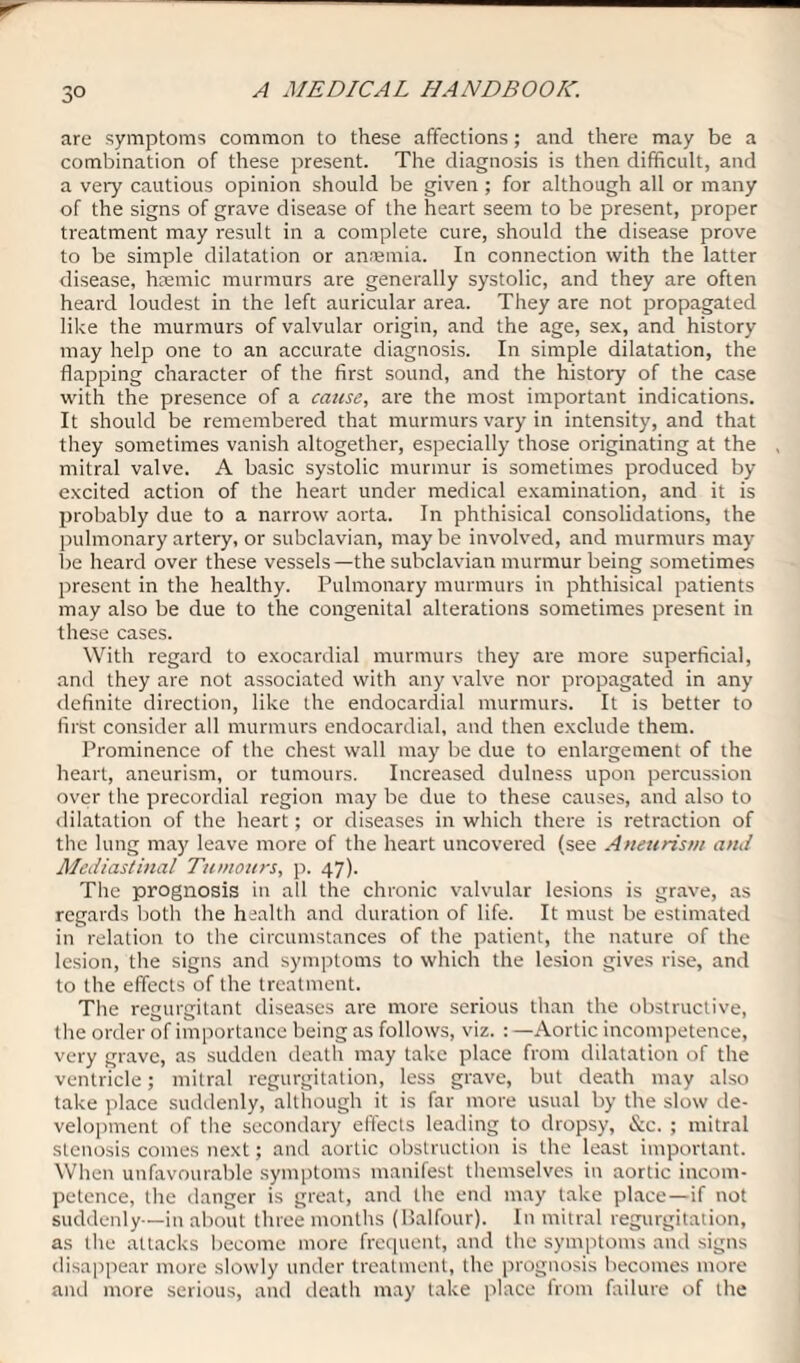 are symptoms common to these affections; and there may be a combination of these present. The diagnosis is then difficult, and a very cautious opinion should be given ; for although all or many of the signs of grave disease of the heart seem to be present, proper treatment may result in a complete cure, should the disease prove to be simple dilatation or anaemia. In connection with the latter disease, hsemic murmurs are generally systolic, and they are often heard loudest in the left auricular area. They are not propagated like the murmurs of valvular origin, and the age, sex, and history may help one to an accurate diagnosis. In simple dilatation, the flapping character of the first sound, and the history of the case with the presence of a cause, are the most important indications. It should be remembered that murmurs vary in intensity, and that they sometimes vanish altogether, especially those originating at the mitral valve. A basic systolic murmur is sometimes produced by excited action of the heart under medical examination, and it is probably due to a narrow aorta. In phthisical consolidations, the pulmonary artery, or subclavian, may be involved, and murmurs may be heard over these vessels—the subclavian murmur being sometimes present in the healthy. Pulmonary murmurs in phthisical patients may also be due to the congenital alterations sometimes present in these cases. With regard to exocardial murmurs they are more superficial, and they are not associated with any valve nor propagated in any definite direction, like the endocardial murmurs. It is better to first consider all murmurs endocardial, and then exclude them. Prominence of the chest wall may be due to enlargement of the heart, aneurism, or tumours. Increased dulness upon percussion over the precordial region may be due to these causes, and also to dilatation of the heart; or diseases in which there is retraction of the lung may leave more of the heart uncovered (see Aneurism and Mediastinal Tumours, p. 47). The prognosis in all the chronic valvular lesions is grave, as regards both the health and duration of life. It must be estimated in relation to the circumstances of the patient, the nature of the lesion, the signs and symptoms to which the lesion gives rise, and to the effects of the treatment. The regurgitant diseases are more serious than the obstructive, the order of importance being as follows, viz. : —Aortic incompetence, very grave, as sudden death may take place from dilatation of the ventricle; mitral regurgitation, less grave, but death may also take place suddenly,although it is far more usual by the slow de¬ velopment of the secondary effects leading to dropsy, &c. ; mitral stenosis comes next; and aortic obstruction is the least important. When unfavourable symptoms manifest themselves in aortic incom¬ petence, the danger is great, and the end may take place—if not suddenly—in about three months (Balfour). In mitral regurgitation, as the attacks become more frequent, and the symptoms and signs disappear more slowly under treatment, the prognosis becomes more and more serious, and death may take place from failure of the