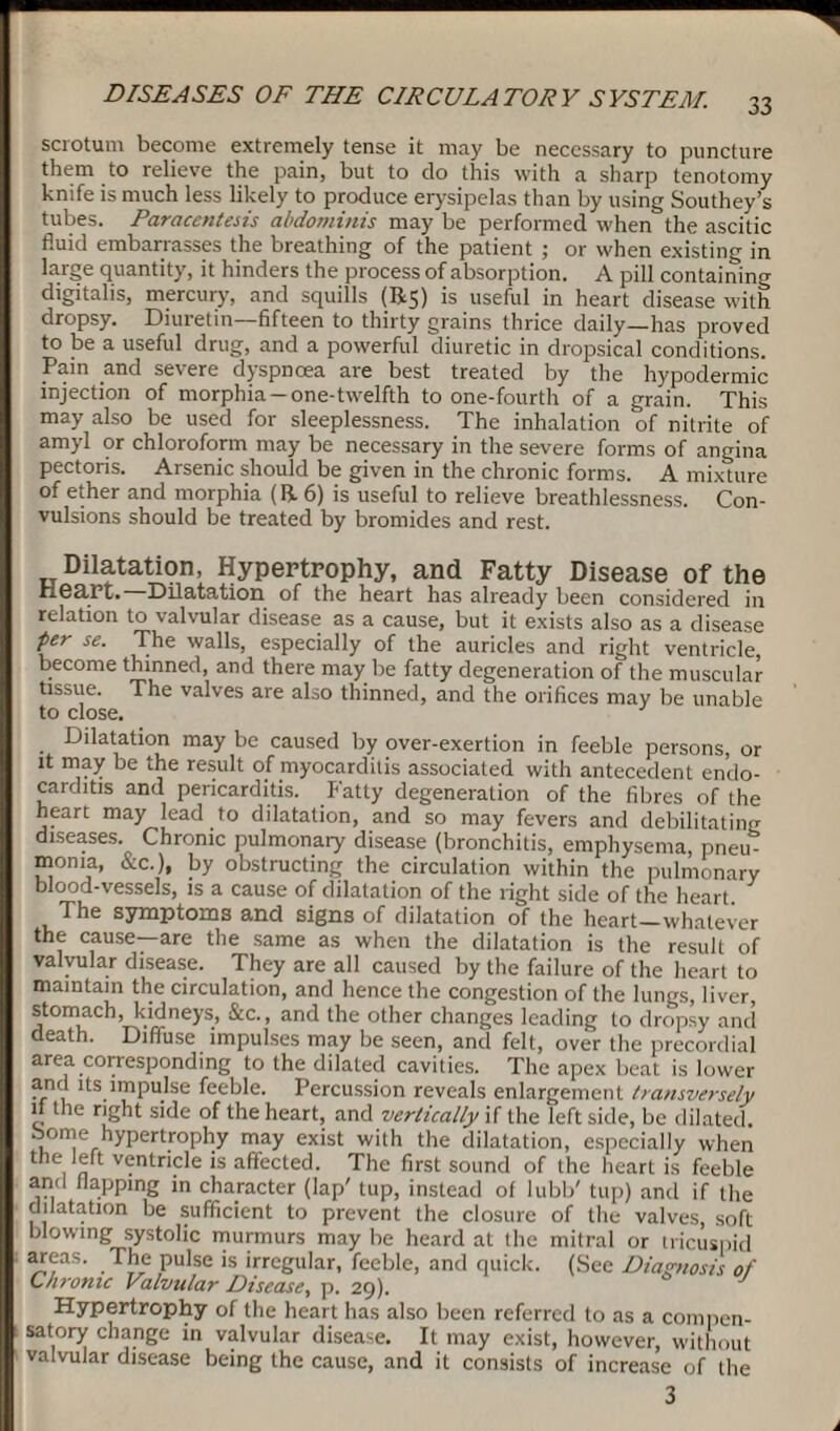 scrotum become extremely tense it may be necessary to puncture them to relieve the pain, but to do this with a sharp tenotomy knife is much less likely to produce erysipelas than by using Southey’s tubes. Paracentesis abdominis may be performed when the ascitic fluid embarrasses the breathing of the patient ; or when existing in large quantity, it hinders the process of absorption. A pill containing digitalis, mercury, and squills (R5) is useful in heart disease with dropsy. Diuretin—fifteen to thirty grains thrice daily—has proved to be a useful drug, and a powerful diuretic in dropsical conditions. Pain and severe dyspnoea are best treated by the hypodermic injection of morphia-one-twelfth to one-fourth of a grain. This may also be used for sleeplessness. The inhalation of nitrite of amyl or chloroform may be necessary in the severe forms of angina pectoris. Arsenic should be given in the chronic forms. A mixture of ether and morphia (R. 6) is useful to relieve breathlessness. Con¬ vulsions should be treated by bromides and rest. Dilatation, Hypertrophy, and Fatty Disease of the Heart. Dilatation of the heart has already been considered in relation to valvular disease as a cause, but it exists also as a disease per se. The walls, especially of the auricles and right ventricle, become thinned, and there may be fatty degeneration of the muscular tissue. The valves are also thinned, and the orifices may be unable to close. Dilatation may be caused by over-exertion in feeble persons, or it may be the result of myocarditis associated with antecedent endo¬ carditis and pericarditis. Fatty degeneration of the fibres of the heart may lead to dilatation, and so may fevers and debilitating diseases. Chronic pulmonary disease (bronchitis, emphysema, pneu¬ monia, &c.), by obstructing the circulation within the pulmonary blood-vessels, is a cause of dilatation of the right side of the heart The symptoms and signs of dilatation of the heart—whatever the cause—are the same as when the dilatation is the result of valvular disease. They are all caused by the failure of the heart to maintain the circulation, and hence the congestion of the lungs, liver, stomach, kidneys, &c., and the other changes leading to dropsy and death. Diffuse impulses may be seen, and felt, over the precordial area corresponding to the dilated cavities. The apex beat is lower and its impulse feeble. Percussion reveals enlargement transversely if the right side of the heart, and vertically if the left side, be dilated, borne hypertrophy may exist with the dilatation, especially when the left ventricle is affected. The first sound of the heart is feeble and flapping in character (lap' tup, instead of lubb' tup) and if the dilatation be sufficient to prevent the closure of the valves, soft blowing systolic murmurs may be heard at the mitral or tricuspid areas. The pulse is irregular, feeble, and quick. (See Diagnosis of Chronic Valvular Disease, p. 29). Hypertrophy of the heart has also been referred to as a compen¬ satory change in valvular disease. It may exist, however, without valvular disease being the cause, and it consists of increase of the 3