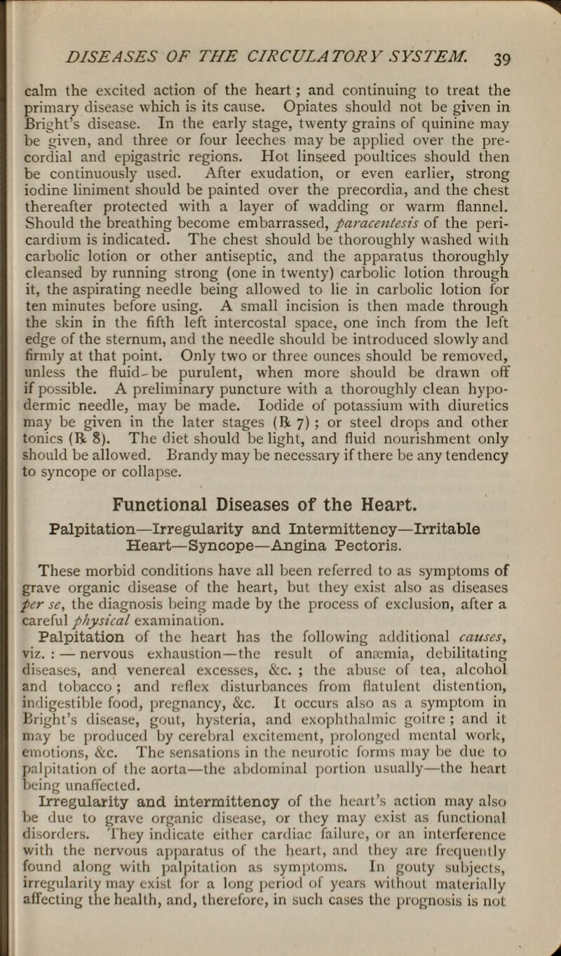 calm the excited action of the heart; and continuing to treat the primary disease which is its cause. Opiates should not be given in Bright’s disease. In the early stage, twenty grains of quinine may be given, and three or four leeches may be applied over the pre¬ cordial and epigastric regions. Hot linseed poultices should then be continuously used. After exudation, or even earlier, strong iodine liniment should be painted over the precordia, and the chest thereafter protected with a layer of wadding or warm flannel. Should the breathing become embarrassed, paracentesis of the peri¬ cardium is indicated. The chest should be thoroughly washed with carbolic lotion or other antiseptic, and the apparatus thoroughly cleansed by running strong (one in twenty) carbolic lotion through it, the aspirating needle being allowed to lie in carbolic lotion for ten minutes before using. A small incision is then made through the skin in the fifth left intercostal space, one inch from the left edge of the sternum, and the needle should be introduced slowly and firmly at that point. Only two or three ounces should be removed, unless the fluid-be purulent, when more should be drawn off if possible. A preliminary puncture with a thoroughly clean hypo¬ dermic needle, may be made. Iodide of potassium with diuretics may be given in the later stages (ft 7) ; or steel drops and other tonics (ft 8). The diet should be light, and fluid nourishment only should be allowed. Brandy may be necessary if there be any tendency to syncope or collapse. Functional Diseases of the Heart. Palpitation—Irregularity and Intermittency—Irritable Heart—Syncope—Angina Pectoris. These morbid conditions have all been referred to as symptoms of grave organic disease of the heart, but they exist also as diseases per se, the diagnosis being made by the process of exclusion, after a careful physical examination. Palpitation of the heart has the following additional causes, viz. : — nervous exhaustion—the result of anaemia, debilitating diseases, and venereal excesses, &c. ; the abuse of tea, alcohol and tobacco; and reflex disturbances from flatulent distention, indigestible food, pregnancy, &c. It occurs also as a symptom in Bright’s disease, gout, hysteria, and exophthalmic goitre ; and it may be produced by cerebral excitement, prolonged mental work, emotions, ike. The sensations in the neurotic forms may be due to palpitation of the aorta—the abdominal portion usually—the heart being unaffected. Irregularity and intermittency of the heart’s action may also be due to grave organic disease, or they may exist as functional disorders. They indicate either cardiac failure, or an interference with the nervous apparatus of the heart, and they are frequently found along with palpitation as symptoms. In gouty subjects, irregularity may exist for a long period of years without materially affecting the health, and, therefore, in such cases the prognosis is not