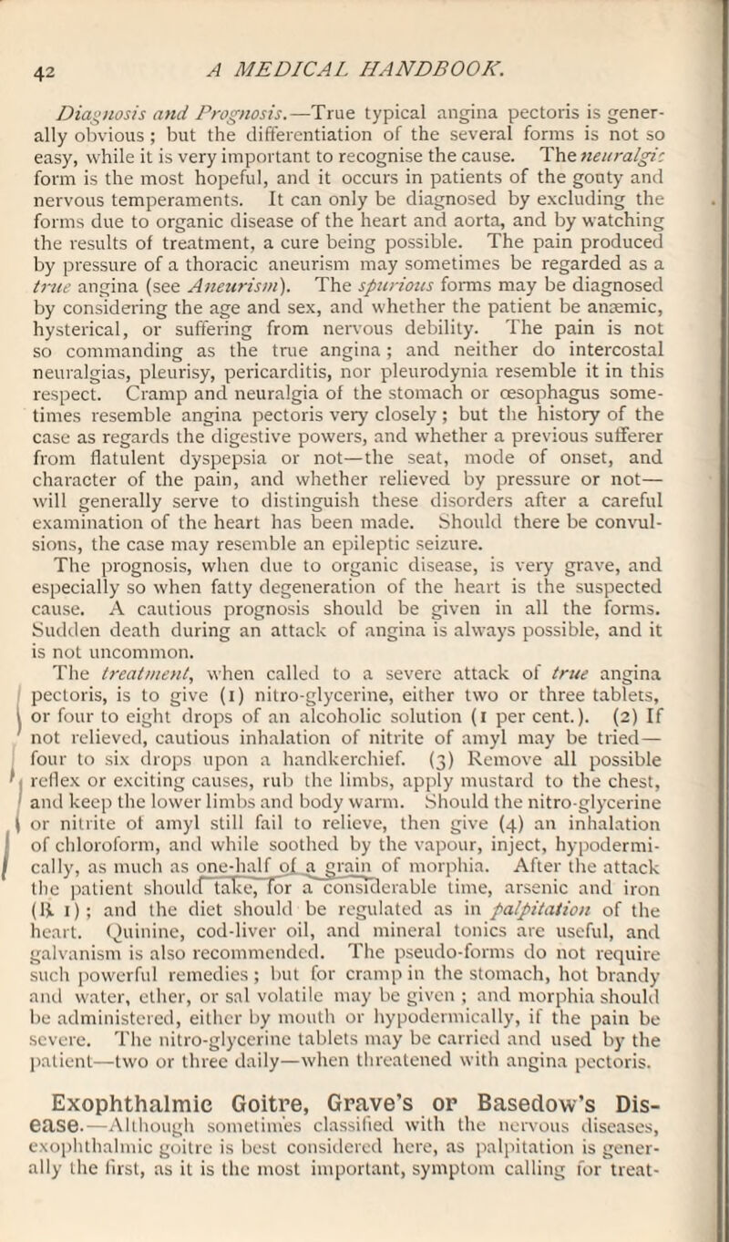 Diagnosis and Prognosis.—True typical angina pectoris is gener¬ ally obvious; but the differentiation of the several forms is not so easy, while it is very important to recognise the cause. The neuralgic form is the most hopeful, and it occurs in patients of the gouty and nervous temperaments. It can only be diagnosed by excluding the forms due to organic disease of the heart and aorta, and by watching the results of treatment, a cure being possible. The pain produced by pressure of a thoracic aneurism may sometimes be regarded as a true angina (see Aneurism). The spurious forms may be diagnosed by considering the age and sex, and whether the patient be ansemic, hysterical, or suffering from nervous debility. The pain is not so commanding as the true angina; and neither do intercostal neuralgias, pleurisy, pericarditis, nor pleurodynia resemble it in this respect. Cramp and neuralgia of the stomach or oesophagus some¬ times resemble angina pectoris very closely; but the history of the case as regards the digestive powers, and whether a previous sufferer from flatulent dyspepsia or not—the seat, mode of onset, and character of the pain, and whether relieved by pressure or not— will generally serve to distinguish these disorders after a careful examination of the heart has been made. Should there be convul¬ sions, the case may resemble an epileptic seizure. The prognosis, when due to organic disease, is very grave, and especially so when fatty degeneration of the heart is the suspected cause. A cautious prognosis should be given in all the forms. Sudden death during an attack of angina is always possible, and it is not uncommon. The treatment, when called to a severe attack of true angina 1 pectoris, is to give (i) nitro-glycerine, either two or three tablets, or four to eight drops of an alcoholic solution (i per cent.). (2) If not relieved, cautious inhalation of nitrite of amyl may be tried— four to six drops upon a handkerchief. (3) Remove all possible f; reflex or exciting causes, rub the limbs, apply mustard to the chest, I and keep the lower limbs and body warm. Should the nitro glycerine t or nitrite of amyl still fail to relieve, then give (4) an inhalation of chloroform, and while soothed by the vapour, inject, hypodermi¬ cally, as much as one-half ol_a grain of morphia. After the attack the patient should take, for inconsiderable time, arsenic and iron (ij. 1); and the diet should be regulated as in palpitation of the heart. Quinine, cod-liver oil, and mineral tonics are useful, and galvanism is also recommended. The pseudo-forms do not require such powerful remedies; but for cramp in the stomach, hot brandy and water, ether, or sal volatile may be given ; and morphia should be administered, either by mouth or hypodermically, if the pain be severe. The nitro-glycerine tablets may be carried and used by the patient—two or three daily—when threatened with angina pectoris. Exophthalmic Goitre, Grave’s or Basedow’s Dis¬ ease.—Although sometimes classified with the nervous diseases, exophthalmic goitre is best considered here, as palpitation is gener¬ ally the first, as it is the most important, symptom calling for treat-