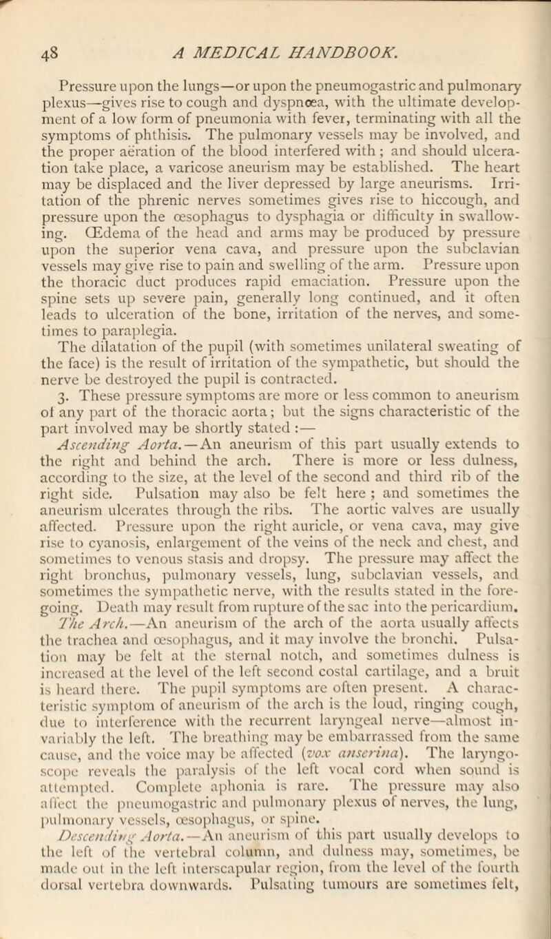 Pressure upon the lungs—or upon the pneumogastric and pulmonary plexus—gives rise to cough and dyspnoea, with the ultimate develop¬ ment of a low form of pneumonia with fever, terminating with all the symptoms of phthisis. The pulmonary vessels may be involved, and the proper aeration of the blood interfered with; and should ulcera¬ tion take place, a varicose aneurism may be established. The heart may be displaced and the liver depressed by large aneurisms. Irri¬ tation of the phrenic nerves sometimes gives rise to hiccough, and pressure upon the oesophagus to dysphagia or difficulty in swallow¬ ing. CEdema of the head and arms may be produced by pressure upon the superior vena cava, and pressure upon the subclavian vessels may give rise to pain and swelling of the arm. Pressure upon the thoracic duct produces rapid emaciation. Pressure upon the spine sets up severe pain, generally long continued, and it often leads to ulceration of the bone, irritation of the nerves, and some¬ times to paraplegia. The dilatation of the pupil (with sometimes unilateral sweating of the face) is the result of irritation of the sympathetic, but should the nerve be destroyed the pupil is contracted. 3. These pressure symptoms are more or less common to aneurism of any part of the thoracic aorta; but the signs characteristic of the part involved may be shortly stated :— Ascending Aorta.—An aneurism of this part usually extends to the right and behind the arch. There is more or less dulness, according to the size, at the level of the second and third rib of the right side. Pulsation may also be felt here ; and sometimes the aneurism ulcerates through the ribs. The aortic valves are usually affected. Pressure upon the right auricle, or vena cava, may give rise to cyanosis, enlargement of the veins of the neck and chest, and sometimes to venous stasis and dropsy. The pressure may affect the right bronchus, pulmonary vessels, lung, subclavian vessels, and sometimes the sympathetic nerve, with the results stated in the fore¬ going. Death may result from rupture of the sac into the pericardium. The Arch.—An aneurism of the arch of the aorta usually affects the trachea and oesophagus, and it may involve the bronchi. Pulsa¬ tion may be felt at the sternal notch, and sometimes dulness is increased at the level of the left second costal cartilage, and a bruit is heard there. The pupil symptoms are often present. A charac¬ teristic symptom of aneurism of the arch is the loud, ringing cough, due to interference with the recurrent laryngeal nerve—almost in¬ variably the left. The breathing may be embarrassed from the same cause, and the voice may be affected {vox anserina). The laryngo¬ scope reveals the paralysis of the left vocal cord when sound is attempted. Complete aphonia is rare. The pressure may also affect the pneumogastric and pulmonary plexus of nerves, the lung, pulmonary vessels, oesophagus, or spine. Descending Aorta.— An aneurism of this part usually develops to the left of the vertebral column, and dulness may, sometimes, be made out in the left interscapular region, from the level of the fourth dorsal vertebra downwards. Pulsating tumours are sometimes felt,