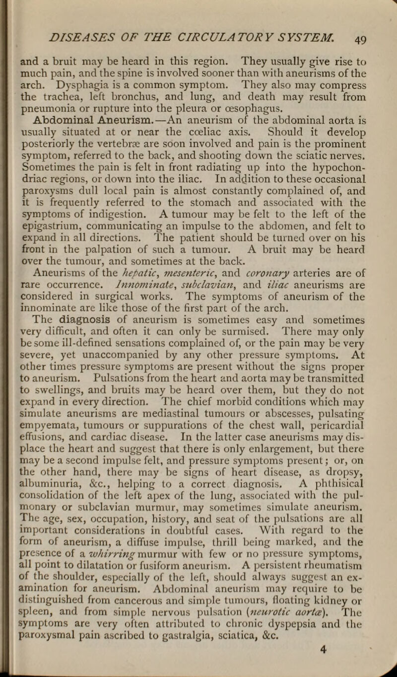 and a bruit may be heard in this region. They usually give rise to much pain, and the spine is involved sooner than with aneurisms of the arch. Dysphagia is a common symptom. They also may compress the trachea, left bronchus, and lung, and death may result from pneumonia or rupture into the pleura or oesophagus. Abdominal Aneurism. —An aneurism of the abdominal aorta is usually situated at or near the cceliac axis. Should it develop posteriorly the vertebrae are soon involved and pain is the prominent symptom, referred to the back, and shooting down the sciatic nerves. Sometimes the pain is felt in front radiating up into the hypochon¬ driac regions, or down into the iliac. In addition to these occasional paroxysms dull local pain is almost constantly complained of, and it is frequently referred to the stomach and associated with the symptoms of indigestion. A tumour may be felt to the left of the epigastrium, communicating an impulse to the abdomen, and felt to expand in all directions. The patient should be turned over on his front in the palpation of such a tumour. A bruit may be heard over the tumour, and sometimes at the back. Aneurisms of the hepatic, mesenteric, and coronary arteries are of rare occurrence. Innominate, subclavian, and iliac aneurisms are considered in surgical works. The symptoms of aneurism of the innominate are like those of the first part of the arch. The diagnosis of aneurism is sometimes easy and sometimes very difficult, and often it can only be surmised. There may only be some ill-defined sensations complained of, or the pain may be very severe, yet unaccompanied by any other pressure symptoms. At other times pressure symptoms are present without the signs proper to aneurism. Pulsations from the heart and aorta may be transmitted to swellings, and bruits may be heard over them, but they do not expand in every direction. The chief morbid conditions which may simulate aneurisms are mediastinal tumours or abscesses, pulsating empyemata, tumours or suppurations of the chest wall, pericardial effusions, and cardiac disease. In the latter case aneurisms may dis¬ place the heart and suggest that there is only enlargement, but there may be a second impulse felt, and pressure symptoms present; or, on the other hand, there may be signs of heart disease, as dropsy, albuminuria, &c., helping to a correct diagnosis. A phthisical consolidation of the left apex of the lung, associated with the pul¬ monary or subclavian murmur, may sometimes simulate aneurism. The age, sex, occupation, history, and seat of the pulsations are all important considerations in doubtful cases. With regard to the form of aneurism, a diffuse impulse, thrill being marked, and the presence of a whirring murmur with few or no pressure symptoms, all point to dilatation or fusiform aneurism. A persistent rheumatism of the shoulder, especially of the left, should always suggest an ex¬ amination for aneurism. Abdominal aneurism may require to be distinguished from cancerous and simple tumours, floating kidney or spleen, and from simple nervous pulsation (neurotic aorta). The symptoms are very often attributed to chronic dyspepsia and the paroxysmal pain ascribed to gastralgia, sciatica, &c. 4