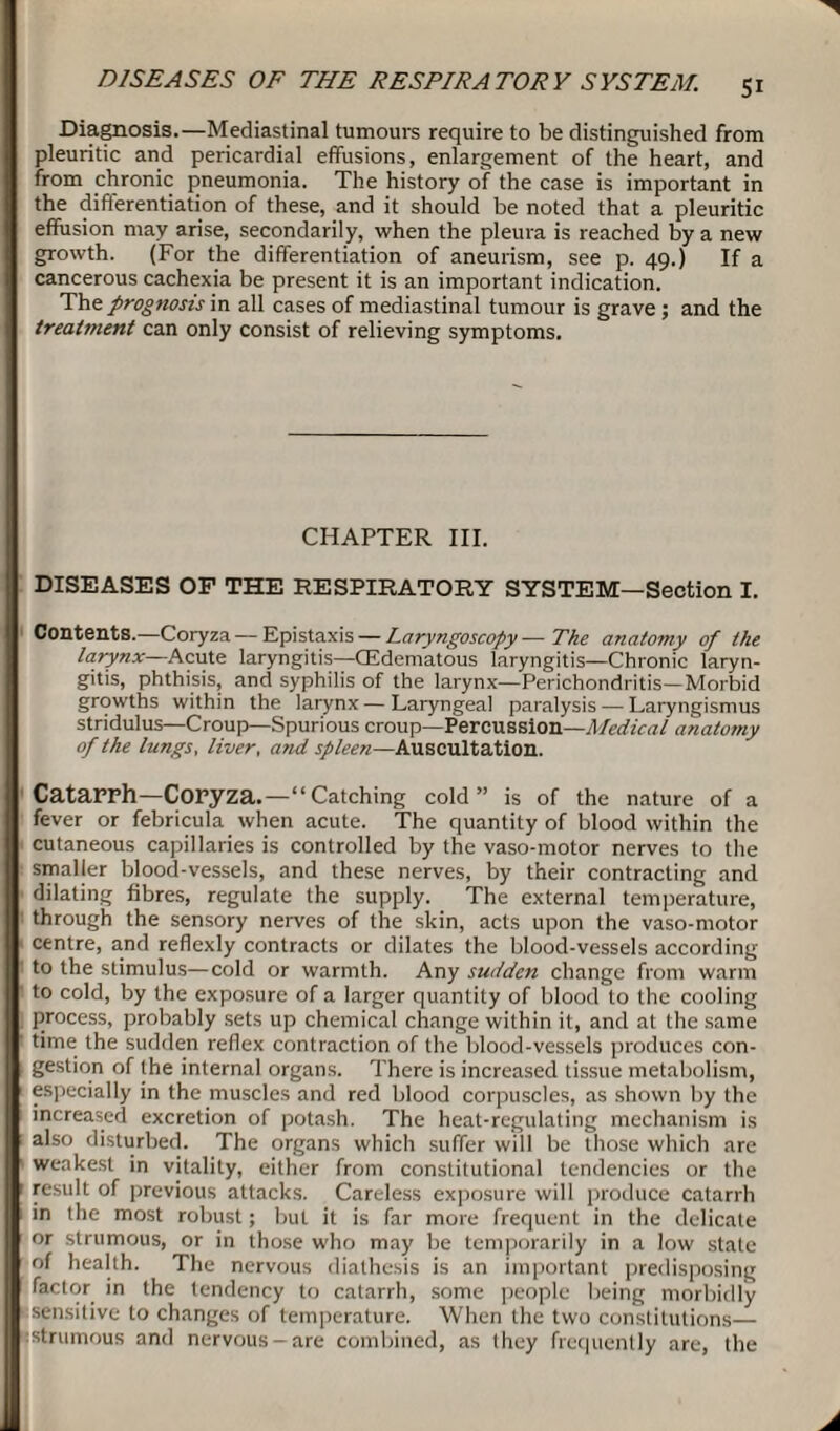 Diagnosis.—Mediastinal tumours require to be distinguished from pleuritic and pericardial effusions, enlargement of the heart, and from chronic pneumonia. The history of the case is important in the differentiation of these, and it should be noted that a pleuritic effusion may arise, secondarily, when the pleura is reached by a new growth. (For the differentiation of aneurism, see p. 49.) If a cancerous cachexia be present it is an important indication. Thz prognosis in all cases of mediastinal tumour is grave ; and the treatment can only consist of relieving symptoms. CHAPTER III. DISEASES OF THE RESPIRATORY SYSTEM—Section I. Contents.—Coryza — Epistaxis — Laryngoscopy — The anatomy of the larynx—Acute laryngitis—GEdematous laryngitis—Chronic laryn¬ gitis, phthisis, and syphilis of the larynx—Perichondritis—Morbid growths within the larynx — Laryngeal paralysis — Laryngismus stridulus—Croup—Spurious croup—Percussion—Medical anatomy of the lungs, liver, and spleen—Auscultation. Catarrh—Coryza.—“Catching cold” is of the nature of a fever or febricula when acute. The quantity of blood within the cutaneous capillaries is controlled by the vaso-motor nerves to the smaller blood-vessels, and these nerves, by their contracting and dilating fibres, regulate the supply. The external temperature, through the sensory nerves of the skin, acts upon the vaso-motor centre, and reflexly contracts or dilates the blood-vessels according to the stimulus—cold or warmth. Any sudden change from warm to cold, by the exposure of a larger quantity of blood to the cooling process, probably sets up chemical change within it, and at the same time the sudden reflex contraction of the blood-vessels produces con¬ gestion of the internal organs. There is increased tissue metabolism, especially in the muscles and red blood corpuscles, as shown by the increased excretion of potash. The heat-regulating mechanism is also disturbed. The organs which suffer will be those which are weakest in vitality, either from constitutional tendencies or the | result of previous attacks. Careless exposure will produce catarrh in the most robust; but it is far more frequent in the delicate or strumous, or in those who may be temporarily in a low state of health. The nervous diathesis is an important predisposing factor in the tendency to catarrh, some people being morbidly sensitive to changes of temperature. When the two constitutions— : strumous and nervous-are combined, as they frequently are, the