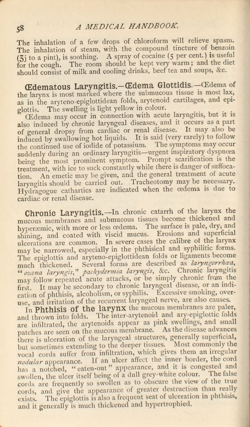 The inhalation of a few drops of chloroform will relieve spasm. The inhalation of steam, with the compound tincture of benzoin (3j to a pint), is soothing. A spray of cocaine (5 per cent.) is useful for the cough. The room should be kept very warm; and the diet should consist of milk and cooling drinks, beef tea and soups, &c. (Edematous Laryngitis-(Edema Glottidis.—OEdema of the larynx is most marked where the submucous tissue is most lax, as in the aryteno-epiglottidean folds, arytenoid cartilages, and epi¬ glottis. The swelling is light yellow in colour. GEdema may occur in connection with acute laryngitis, but it is also induced by chronic laryngeal diseases, and it occurs as a part of general dropsy from cardiac or renal disease. It may also be induced by swallowing hot liquids. It is said (very rarely) to follow the continued use of iodide of potassium. The symptoms may occur suddenly during an ordinary laryngitis—urgent inspiratory dyspnoea being the most prominent symptom. Prompt scarification is the treatment, with ice to suck constantly while theie is danger of suffoca¬ tion. An emetic may be given, and the general treatment of acute laryngitis should be carried out. Tracheotomy may be necessary. Hydragogue cathartics are indicated when the oedema is due to cardiac or renal disease. Chronic Laryngitis.—In chronic catarrh of the larynx the mucous membranes ancl submucous tissues become, thickened and hypenemic, with more or less cedema. The surface is pale, dry, and shining, and coated with viscid mucus. Erosions and superficial ulcerations are common. In severe cases the calibre of the larynx may be narrowed, especially in the phthisical and syphilitic forms. The epiglottis and aryteno-epiglottidean folds or ligaments become much thickened. Several forms are described as latyngorrhcea, “ ozcstia laryngis,” pachydermia laiyttgis, Sic. Chronic laryngitis may follow repeated acute attacks, or be simply chronic from the first. It may be secondary to chronic laryngeal disease, or an rndt- cation of phthisis, alcoholism, or syphilis. Excessive smoking, over¬ use and irritation of the recurrent laryngeal nerve, are also causes. In Phthisis of the larynx the mucous membranes are paler, and thrown into folds. The inter-arytenoid and ary-eprglottrc folds are infiltrated, the arytenoids appear as pink swellings, and small patches are seen on the mucous membrane. As the disease advances there is ulceration of the laryngeal structures, generally superficial, but sometimes extending to the deeper tissues. Most commonly the vocal cords suffer from infiltration, which gives them an irregular nodular appearance. If an ulcer affect the inner border, the cord has a notched, “ eaten-out ” appearance, and it is congested and swollen, the ulcer itself being of a dull grey-white colour. The false cords are frequently so swollen as to obscure the view of the true cords, and give the appearance of greater destruction than really exists. The epiglottis is also a frequent seat of ulceration in phthisis, and it generally is much thickened and hypertrophied.