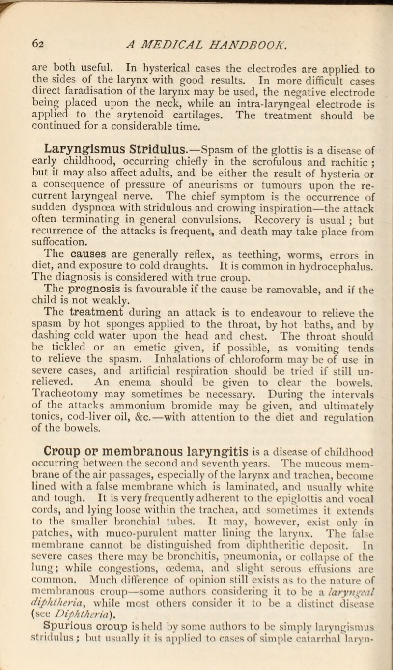 are both useful. In hysterical cases the electrodes are applied to the sides of the larynx with good results. In more difficult cases direct faradisation of the larynx may be used, the negative electrode being placed upon the neck, while an intra-laryngeal electrode is applied to the arytenoid cartilages. The treatment should be continued for a considerable time. Laryngismus Stridulus.—Spasm of the glottis is a disease of early childhood, occurring chiefly in the scrofulous and rachitic ; but it may also affect adults, and be either the result of hysteria or a consequence of pressure of aneurisms or tumours upon the re¬ current laryngeal nerve. The chief symptom is the occurrence of sudden dyspnoea with stridulous and crowing inspiration—the attack often terminating in general convulsions. Recovery is usual ; but recurrence of the attacks is frequent, and death may take place from suffocation. The causes are generally reflex, as teething, worms, errors in diet, and exposure to cold draughts. It is common in hydrocephalus. The diagnosis is considered with true croup. The prognosis is favourable if the cause be removable, and if the child is not weakly. The treatment during an attack is to endeavour to relieve the spasm by hot sponges applied to the throat, by hot baths, and by dashing cold water upon the head and chest. The throat should be tickled or an emetic given, if possible, as vomiting tends to relieve the spasm. Inhalations of chloroform may be of use in severe cases, and artificial respiration should be tried if still un¬ relieved. An enema should be given to clear the bowels. Tracheotomy may sometimes be necessary. During the intervals of the attacks ammonium bromide may be given, and ultimately tonics, cod-liver oil, &c.—with attention to the diet and regulation of the bowels. Croup or membranous laryngitis is a disease of childhood occurring between the second and seventh years. The mucous mem¬ brane of the air passages, especially of the larynx and trachea, become lined with a false membrane which is laminated, and usually white and tough. It is very frequently adherent to the epiglottis and vocal cords, and lying loose within the trachea, and sometimes it extends to the smaller bronchial tubes. It may, however, exist only in patches, with muco-purulent matter lining the larynx. The false membrane cannot be distinguished from diphtheritic deposit. In severe cases there may be bronchitis, pneumonia, or collapse of the lung; while congestions, cedema, and slight serous effusions are common. Much difference of opinion still exists as to the nature of membranous croup—some authors considering it to be a laryngeal diphtheria, while most others consider it to be a distinct disease (sec Diphthe Ha). Spurious croup is held by some authors to be simply laryngismus stridulus; but usually it is applied to cases of simple catarrhal laryn-