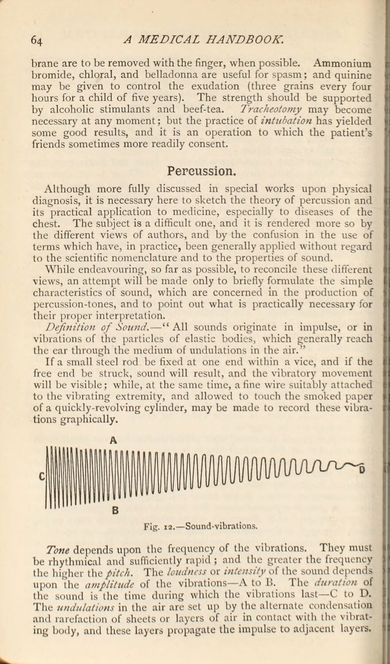 brane are to be removed with the finger, when possible. Ammonium bromide, chloral, and belladonna are useful for spasm; and quinine may be given to control the exudation (three grains every four hours for a child of five years). The strength should be supported by alcoholic stimulants and beef-tea. Tracheotomy may become necessary at any moment; but the practice of intubation has yielded some good results, and it is an operation to which the patient’s friends sometimes more readily consent. Percussion. Although more fully discussed in special works upon physical diagnosis, it is necessary here to sketch the theory of percussion and its practical application to medicine, especially to diseases of the chest. The subject is a difficult one, and it is rendered more so by the different views of authors, and by the confusion in the use of terms which have, in practice, been generally applied without regard to the scientific nomenclature and to the properties of sound. While endeavouring, so far as possible, to reconcile these different views, an attempt will be made only to briefly formulate the simple characteristics of sound, which are concerned in the production of percussion-tones, and to point out what is practically necessary for their proper interpretation. Definition of Bound.—“All sounds originate in impulse, or in vibrations of the particles of elastic bodies, which generally reach the ear through the medium of undulations in the air.” If a small steel rod be fixed at one end within a vice, and if the free end be struck, sound will result, and the vibratory movement will be visible; while, at the same time, a fine wire suitably attached to the vibrating extremity, and allowed to touch the smoked paper of a quickly-revolving cylinder, may be made to record these vibra¬ tions graphically. iWWWVw^0 Fig. 12.—Sound-vibrations. Tone depends upon the frequency of the vibrations. They must be rhythmical and sufficiently rapid ; and the greater the frequency the higher the pitch. The loudness or intensity of the sound depends upon the amplitude of the vibrations—-A to B. The duration of the sound is the time during which the vibrations last—C to D. The undulations in the air are set up by the alternate condensation and rarefaction of sheets or layers of air in contact with the vibrat¬ ing body, and these layers propagate the impulse to adjacent layers.