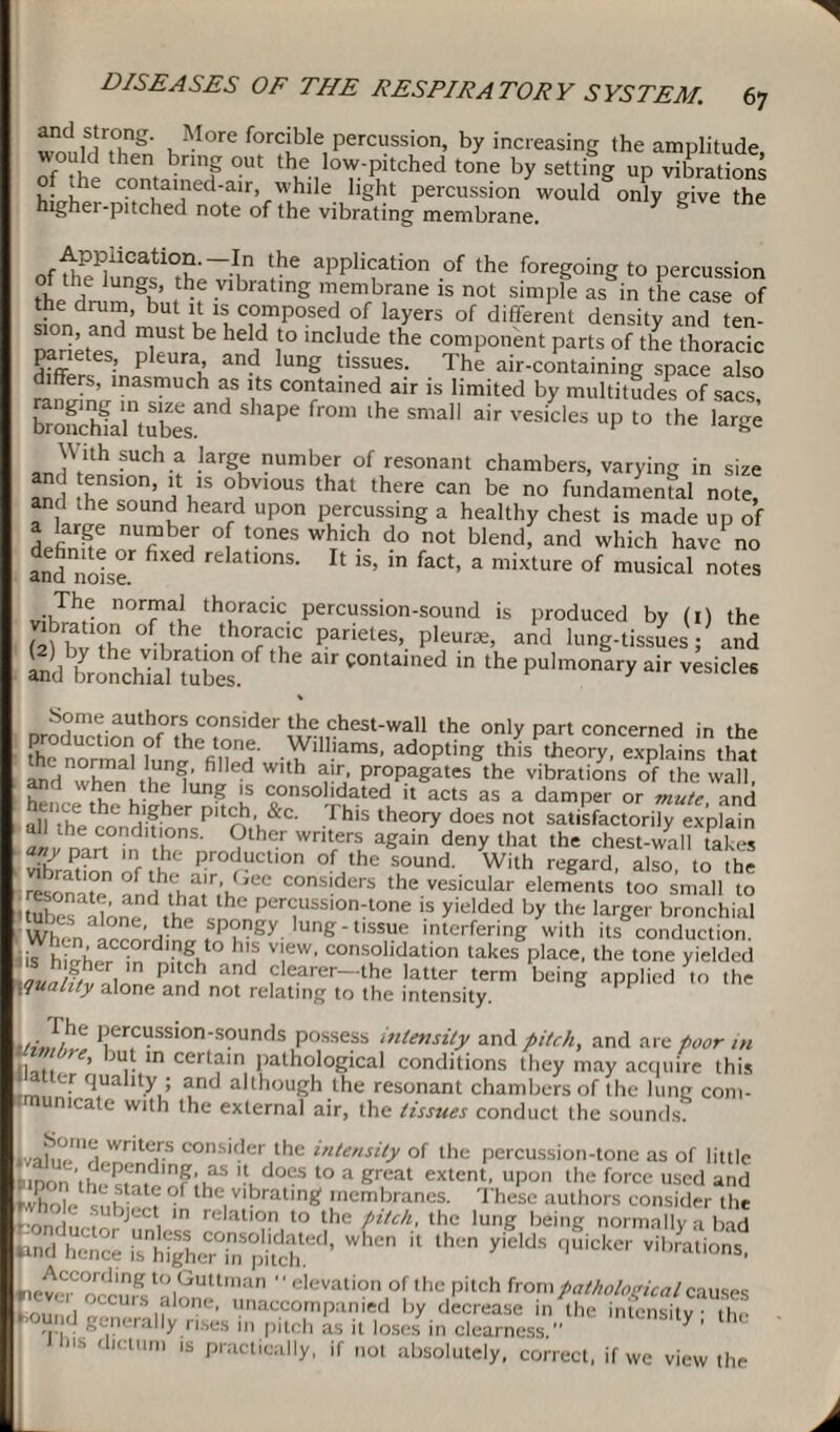 ancUtrong. More forcible percussion, by increasing the amplitude ould then bring out the low-pitched tone by setting up vibrations hi 6 c“ed-air, while light percussion'wouMonly give the highei-pitched note of the vibrating membrane. r,fiPi1Catl°?'~Mn the aPPlication of the foregoing to percussion thp rt UngK ,the V1>ratlnS membrane is not simple as in the case of the drum, but it is composed of layers of different density and ten¬ sion, and must be held to include the component parts of the thoracic dfffer •’ p eurah and lung dssues- The air-containing space also ffers, inasmuch as its contained air is limited by multitudes of sacs rrSanubeesand ^ ^ ^ ““,1 ^ ^ “P ^ S an™SUch.f larSe numbe/ of resonant chambers, varying in size an ’ l1,'5 obvious that there can be no fundamental note, and the sound heard upon percussing a healthy chest is made up of definite °f l?neS W!icb d° not blend> and which have no and noise ^ re atl°nS- If ls’ ln fact> a mixture of musical notes The normal thoracic percussion-sound is produced by (0 the (2) bvth, of.th<:. thoracic parietes, pleura;, and lung-tissues; and Some authors consider the chesi-wau the only part concerned in the the norma wVued' adoPting this theory, explains that MdTntti' fi d h rr,' ProPagates the vibrations of the wall, hH,',KKu ng Is consolidated it acts as a damper or mute and all -he rondVher Pltr?v,&C‘ 1 hls theory does not satisfactorily explain all the conditions. Other writers again deny that the chest-wall takes any part m the production of the sound. With regard, also to the resonate* andConsiders the vesicular elements too small to .^nate, and that the percussion-tone is yielded by the larger bronchial ‘ Wh7m according fo?gy ,Ung‘bSSre interfering with its conduction, lis hi'h, r in ^>g. h!f TW' consohdation takes place, the tone yielded Jv 1 0 P11 jb and clearer—the latter term being applied to the \quahty alone and not relating to the intensity. Sit !?'e Percussion-sounds possess intensity and pitch, and are poor in 1 , :’ ln cerlam pathological conditions they may acquire this alter quality ; and although the resonant chambers of the lung com- ■rmumcate with the external air, the tissues conduct the sounds cons'ber the intensity of the percussion-tone as of little inon ,|h Pten,dln?'uaS 'f, does to a groat extent, upon the force used and whole ° the vibrating membranes. These authors consider the r.0 . ' abject m relation to the pitch, the lung being normally a bad (pnd^hence whc ]t *h« ^ vib^tiont tiev,MCT!.'ng to,Guttman  elevation of the pitch from pathological causes tou l S ,fIOIK'' '.‘accompanied by decrease in the intensity the f°H.r‘d generally rises 11, pitch as it loses in clearness.” Y ' I ihis dictum is practically, if not absolutely, correct, if we view the