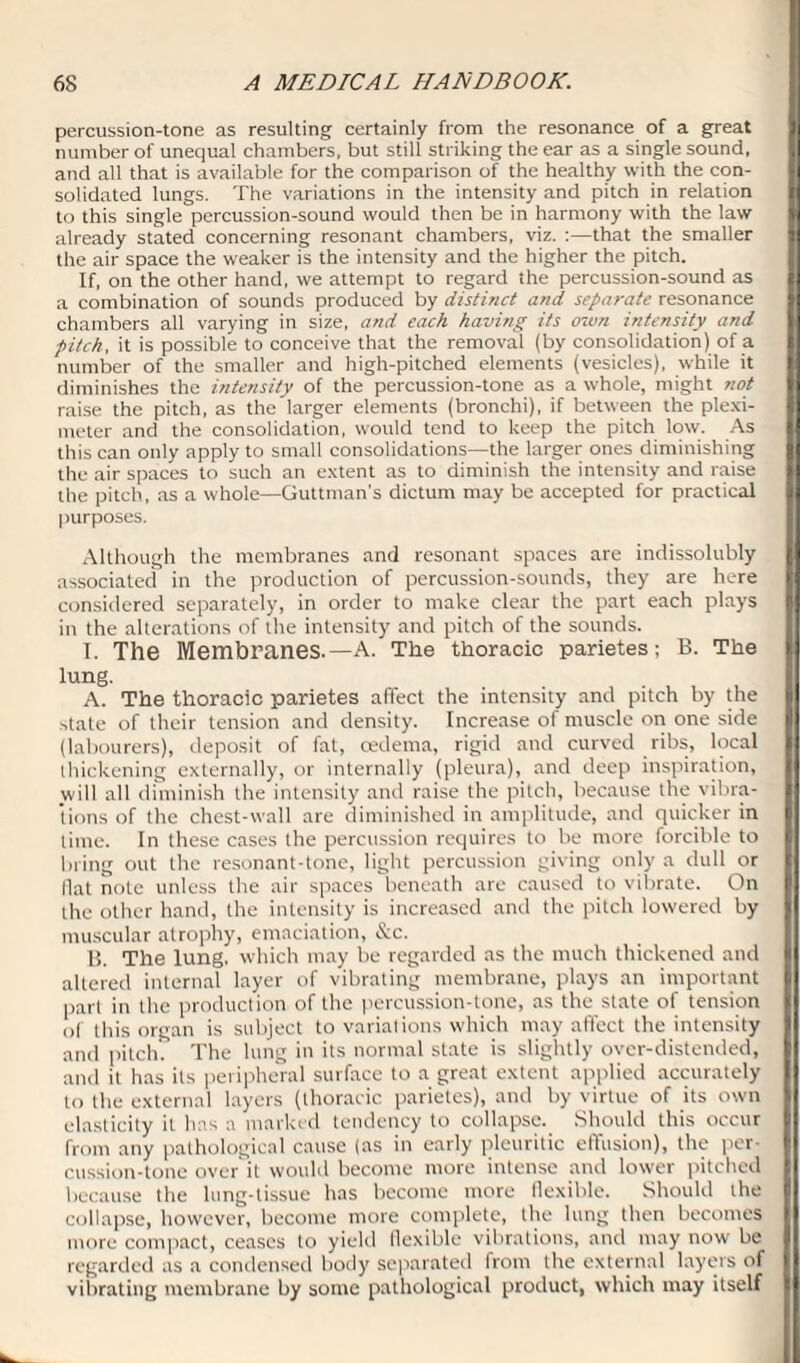 percussion-tone as resulting certainly from the resonance of a great number of unequal chambers, but still striking the ear as a single sound, I and all that is available for the comparison of the healthy with the con¬ solidated lungs. The variations in the intensity and pitch in relation to this single percussion-sound would then be in harmony with the law already stated concerning resonant chambers, viz. :—that the smaller the air space the weaker is the intensity and the higher the pitch. If, on the other hand, we attempt to regard the percussion-sound as 1 a combination of sounds produced by distinct and separate resonance chambers all varying in size, and each having its own intensity and pitch, it is possible to conceive that the removal (by consolidation) of a number of the smaller and high-pitched elements (vesicles), while it diminishes the intensity of the percussion-tone as a whole, might not raise the pitch, as the larger elements (bronchi), if between the plexi- meter and the consolidation, would tend to keep the pitch low. As this can only apply to small consolidations—the larger ones diminishing the air spaces to such an extent as to diminish the intensity and raise the pitch, as a whole—Guttman's dictum may be accepted for practical purposes. Although the membranes and resonant spaces are indissolubly associated in the production of percussion-sounds, they are here considered separately, in order to make clear the part each plays in the alterations of the intensity and pitch of the sounds I. The Membranes.—A. The thoracic parietes; B. The lung. A. The thoracic parietes affect the intensity and pitch by the state of their tension and density. Increase of muscle on one side (labourers), deposit of fat, oedema, rigid and curved ribs, local thickening externally, or internally (pleura), and deep inspiration, will all diminish the intensity and raise the pitch, because the vibra¬ tions of the chest-wall are diminished in amplitude, and quicker in f time. In these cases the percussion requires to be more forcible to bring out the resonant-tone, light percussion giving only a dull or Hat note unless the air spaces beneath are caused to vibrate. On the other hand, the intensity is increased and the pitch lowered by muscular atrophy, emaciation, &c. B. The lung, which may be regarded as the much thickened and altered internal layer of vibrating membrane, plays an important pari in the production of the percussion-tone, as the state of tension of this organ is subject to variations which may affect the intensity and pitch. The lung in its normal state is slightly over-distended, and it has its peripheral surface to a great extent applied accurately to the external layers (thoracic parietes), and by virtue of its own elasticity it has a marked tendency to collapse. Should this occur from any pathological cause (as in early pleuritic effusion), the per¬ cussion-tone over it would become more intense and lower pitched because the lung-tissue has become more flexible. Should the collapse, however, become more complete, the lung then becomes more compact, ceases to yield flexible vibrations, and may now be regarded as a condensed body separated from the external layers of vibrating membrane by some pathological product, which may itself I