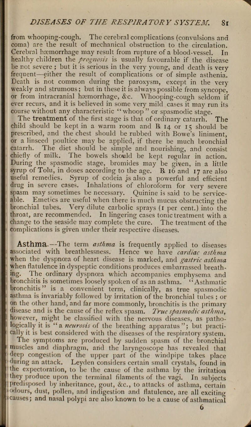 from whooping-cough. The cerebral complications (convulsions and coma) are the result of mechanical obstruction to the circulation. Cerebral haemorrhage may result from rupture of a blood-vessel. In healthy children the prognosis is usually favourable if the disease be not severe ; but it is serious in the very young, and death is very frequent—either the result of complications or of simple asthenia. Death is not common during the paroxysm, except in the very weakly and strumous; but in these it is always possible from syncope, or from intracranial haemorrhage, &c. Whooping-cough seldom if ever recurs, and it is believed in some very' mild cases it may run its course without any characteristic “whoop ” or spasmodic stage. The treatment of the first stage is that of ordinary catarrh. The child should be kept in a warm room and II 14 or 15 should be prescribed, and the chest should be rubbed with Bowe’s liniment, or a linseed poultice may be applied, if there be much bronchial catarrh. The diet should be simple and nourishing, and consist chiefly of milk. The bowels should be kept regular in action. During the spasmodic stage, bromides may be given, in a little syrup of Tolu, in doses according to the age. R 16 and 17 are also useful remedies. Syrup of codeia js also a powerful and efficient drug in severe cases. Inhalations of chloroform for very severe spasm may sometimes be necessary. Quinine is said to be service¬ able. Emetics are useful when there is much mucus obstructing the bronchial tubes. Very dilute carbolic sprays (1 per cent.) into the throat, are recommended. In lingering cases tonic treatment with a change to the seaside may complete the cure. The treatment of the complications is given under their respective diseases. Asthma.—The term asthma is frequently applied to diseases i associated with breathlessness. Hence we have cardiac asthma when the dyspnoea of heart disease is marked, and gastric asthma when flatulence in dyspeptic conditions produces embarrassed breath¬ ing. The ordinary dyspnoea which accompanies emphysema and bronchitis is sometimes loosely spoken of as an asthma. “Asthmatic bronchitis” is a convenient term, clinically, as true spasmodic asthma is invariably followed by irritation of the bronchial tidies ; or on the other hand, and far more commonly, bronchitis is the primary disease and is the cause of the reflex spasm. True spasmodic asthma, however, might be classified with the nervous diseases, as patho- I logically it is “a neurosis of the breathing apparatus”; but practi¬ cally it is best considered with the diseases of the respiratory system. The symptoms are produced by sudden spasm of the bronchial muscles and diaphragm, and the laryngoscope has revealed that deep congestion of the upper part of the windpipe takes place 'luring an attack. Leyden considers certain small crystals, found in the expectoration, to be the cause of the asthma by the irritation they produce upon the terminal filaments of the vagi. In subjects predisposed by inheritance, gout, &c., to attacks of asthma, certain • odours, dust, pollen, and indigestion and flatulence, are all exciting • causes; and nasal polypi are also known to be a cause of asthmatical 6