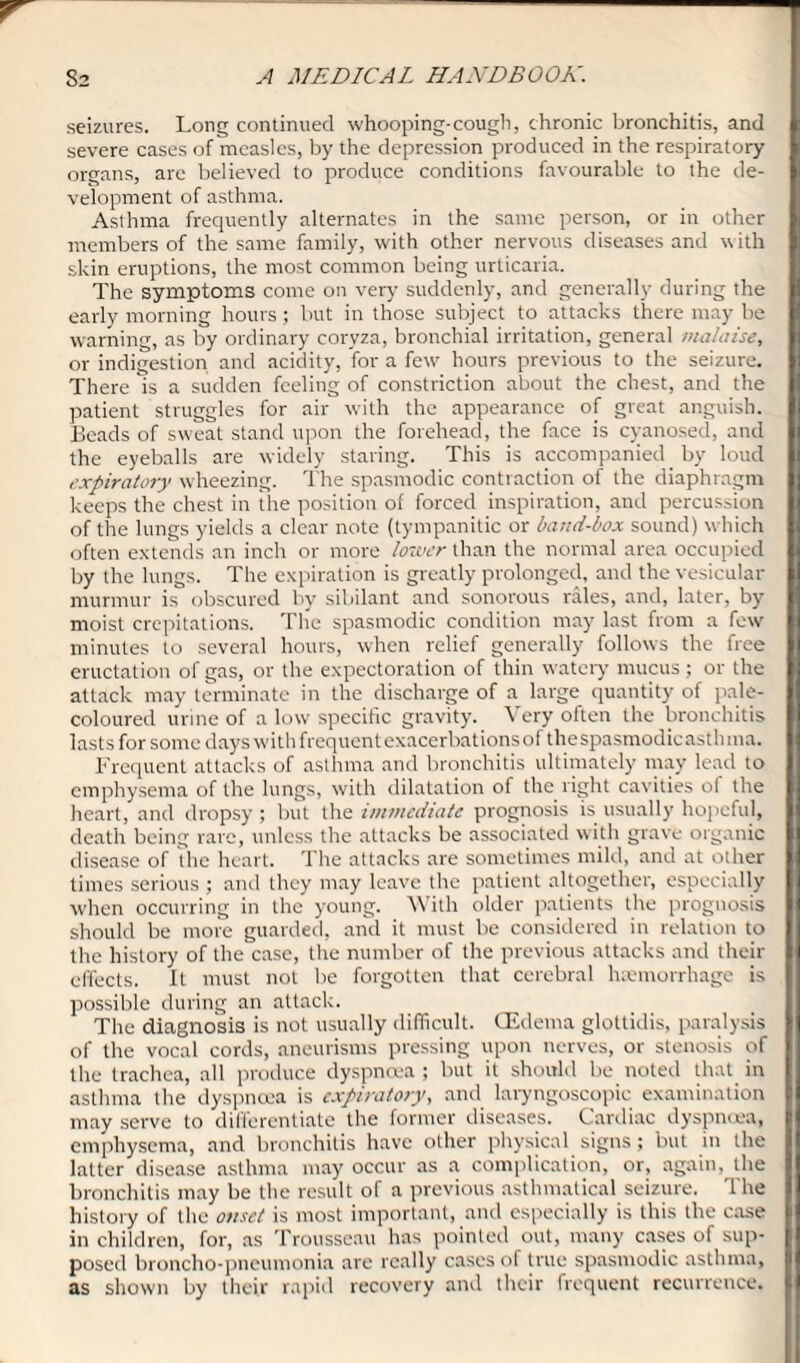 seizures. Long continued whooping-cough, chronic bronchitis, and severe cases of measles, by the depression produced in the respiratory organs, are believed to produce conditions favourable to the de¬ velopment of asthma. Asthma frequently alternates in the same person, or in other members of the same family, with other nervous diseases and with skin eruptions, the most common being urticaria. The symptoms come on very' suddenly', and generally during the early morning hours; but in those subject to attacks there may be warning, as by ordinary coryza, bronchial irritation, general malaise, or indigestion and acidity, for a few hours previous to the seizure. There is a sudden feeling of constriction about the chest, and the patient struggles for air with the appearance of great anguish, beads of sweat stand upon the forehead, the face is cyanosed, and the eyeballs are widely staring. This is accompanied by loud expiratory wheezing. The spasmodic contraction of the diaphragm keeps the chest in the position of forced inspiration, and percussion of the lungs yields a clear note (tympanitic or band-box sound) which often extends an inch or more lower than the normal area occupied by the lungs. The expiration is greatly prolonged, and the vesicular murmur is obscured by sibilant and sonorous rales, and, later, by moist crepitations. The spasmodic condition may last from a few minutes to several hours, when relief generally follows the free eructation of gas, or the expectoration of thin watery mucus; or the attack may terminate in the discharge of a large quantity of pale- coloured urine of a low specific gravity. \ ery often the bronchitis lasts for some days with frequent exacerbationsof thespasmodicastluna. Frequent attacks of asthma and bronchitis ultimately may lead to emphysema of the lungs, with dilatation of the right cavities of the heart, and dropsy ; but the immediate prognosis is usually hopeful, death being rare, unless the attacks be associated with grave organic disease of the heart. The attacks are sometimes mild, and at other times serious ; and they may leave the patient altogether, especially when occurring in the young. With older patients the prognosis should be more guarded, and it must be considered in relation to the history of the case, the number of the previous attacks and their effects. It must not be forgotten that cerebral haemorrhage is possible during an attack. The diagnosis is not usually difficult. (Edema glottidis, paralysis of the vocal cords, aneurisms pressing upon nerves, or stenosis of the trachea, all produce dyspnoea ; but it should be noted that in asthma the dyspnoea is expiratory, and laryngoscopic examination may serve to differentiate the former diseases. Cardiac dyspnoea, emphysema, and bronchitis have other physical signs ; but in the latter disease asthma may occur as a complication, or, again, the bronchitis may be the result of a previous asthmatical seizure. The history of the onset is most important, and especially is this the case in children, for, as Trousseau has pointed out, many cases of sup¬ posed broncho-pneumonia are really cases of true spasmodic asthma, as shown by their rapid recovery and their frequent recurrence.