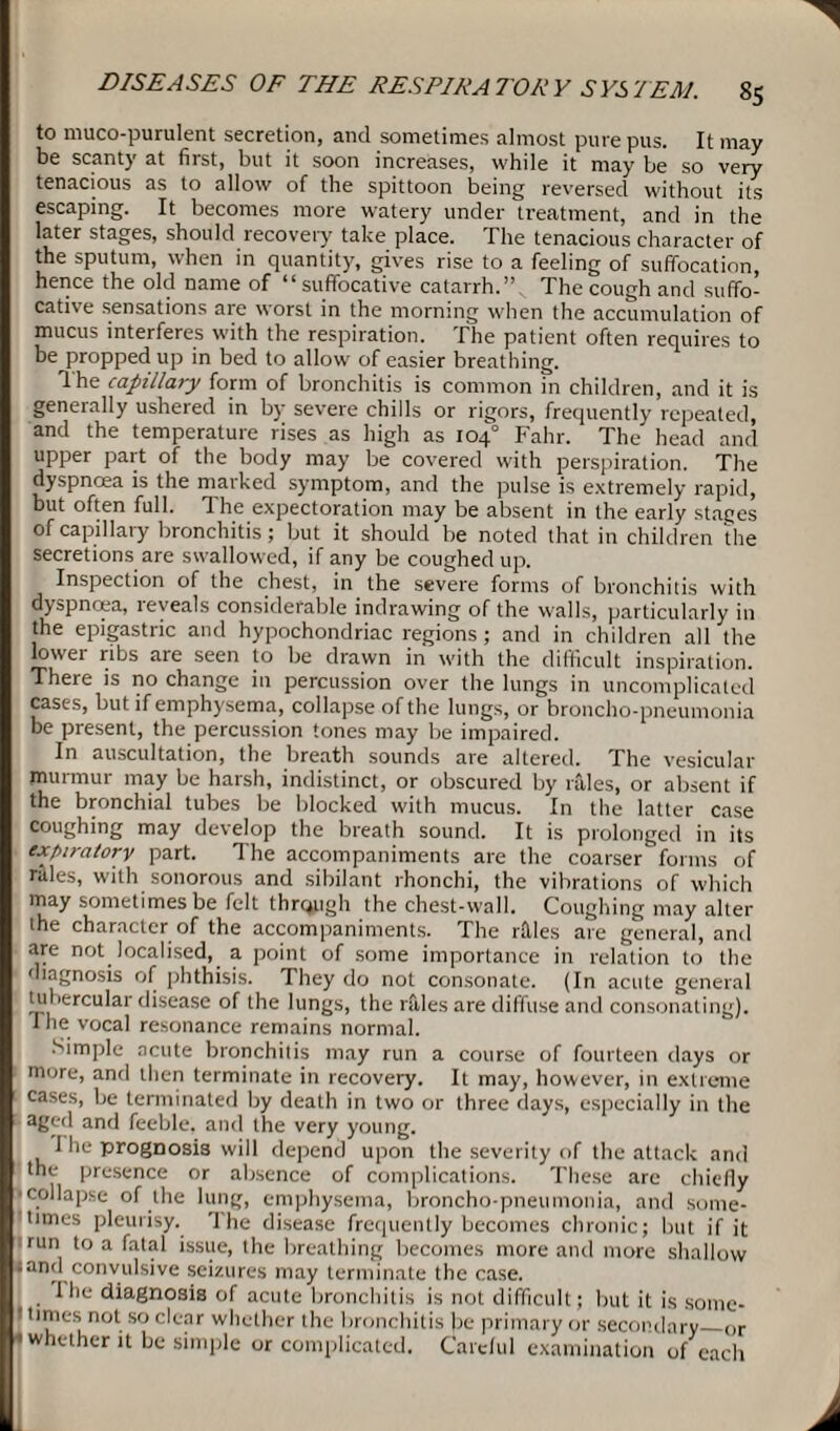 to muco-purulent secretion, and sometimes almost pure pus. It may be scanty at first, but it soon increases, while it may be so very tenacious as to allow of the spittoon being reversed without its escaping. It becomes more watery under treatment, and in the later stages, should recovery take place. The tenacious character of the sputum, when in quantity, gives rise to a feeling of suffocation, hence the old name of “suffocative catarrh. The cough and suffo¬ cative sensations are worst in the morning when the accumulation of mucus interferes with the respiration. The patient often requires to be propped up in bed to allow of easier breathing. The capillary form of bronchitis is common in children, and it is generally ushered in by severe chills or rigors, frequently repeated, and the temperature rises as high as 104° Fahr. The head and upper part of the body may be covered with perspiration. The dyspncea is the marked symptom, and the pulse is extremely rapid, but often full. The expectoration may be absent in the early stages of capillary bronchitis; but it should be noted that in children the secretions are swallowed, if any be coughed up. Inspection of the chest, in the severe forms of bronchitis with dyspnoea, teveals considerable indrawing of the walls, particularly in the epigastric and hypochondriac regions; and in children all the lowei ribs are seen to be drawn in with the difficult inspiration. There is no change in percussion over the lungs in uncomplicated cases, but if emphysema, collapse of the lungs, or broncho-pneumonia be present, the percussion tones may be impaired. In auscultation, the breath sounds are altered. The vesicular murmur may be harsh, indistinct, or obscured by rales, or absent if the bronchial tubes be blocked with mucus. In the latter case coughing may develop the breath sound. It is prolonged in its expiratory part. The accompaniments are the coarser forms of rilles, with sonorous and sibilant rhonchi, the vibrations of which may sometimes be felt thrqugh the chest-wall. Coughing may alter the character of the accompaniments. The rflles are general, anil are not localised, a point of some importance in relation to the diagnosis of phthisis. They do not consonate. (In acute general tubercular disease of the lungs, the rales are diffuse and consonating). I he vocal resonance remains normal. Simple acute bronchitis may run a course of fourteen days or more, and then terminate in recovery. It may, however, in extreme cases, be terminated by death in two or three days, especially in the aged and feeble, and the very young. I he prognosis will depend upon the severity of the attack and the presence or absence of complications. These are chiefly collapse of the lung, emphysema, broncho-pneumonia, and some¬ times pleurisy. The disease frequently becomes chronic; but if it run to a fatal issue, the breathing becomes more and more shallow and convulsive seizures may terminate the case. I'he diagnosis of acute bronchitis is not difficult; but it is some¬ times not so clear whether the bronchitis be primary or secondary_or whether it be simple or complicated. Careful examination of each