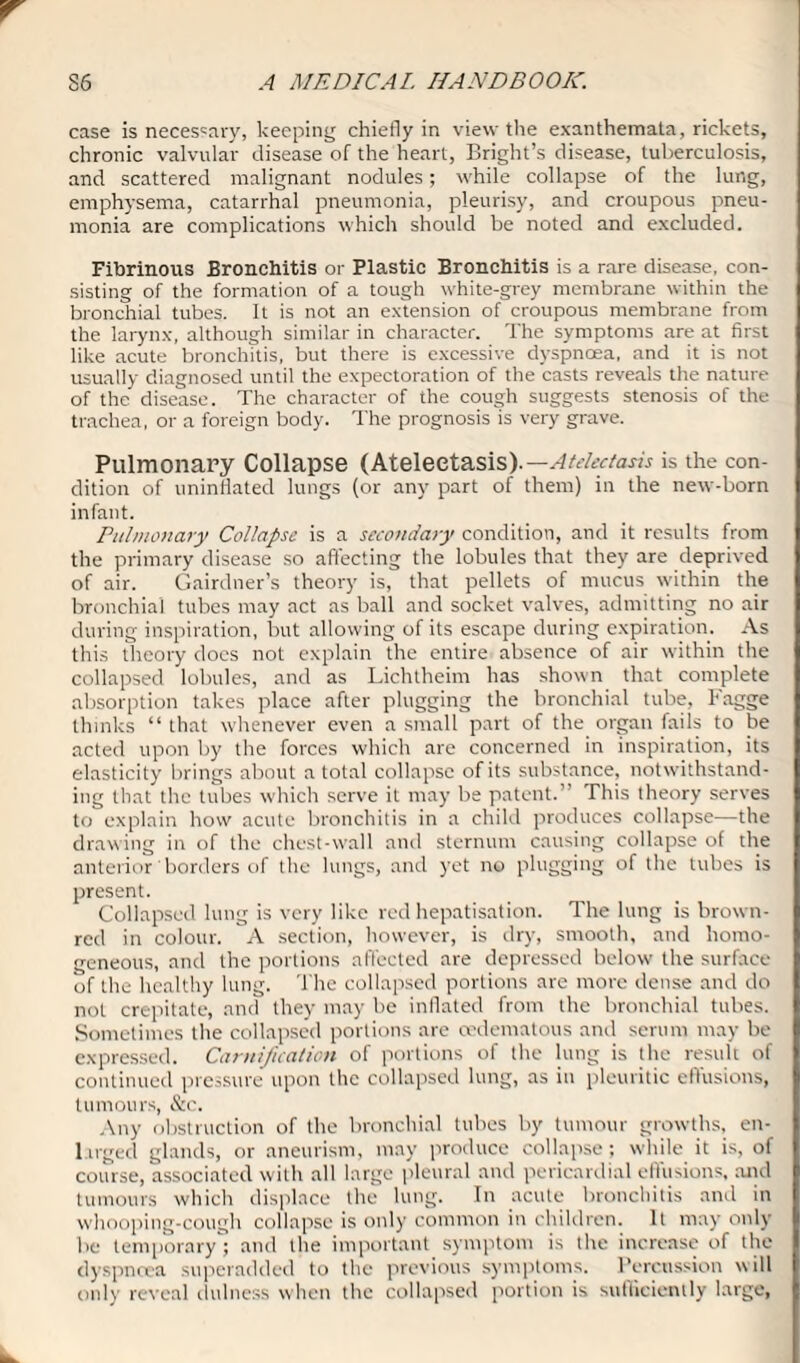 case is necessary, keeping chiefly in view the exanthemata, rickets, chronic valvular disease of the heart, Bright’s disease, tuberculosis, and scattered malignant nodules; while collapse of the lung, emphysema, catarrhal pneumonia, pleurisy, and croupous pneu¬ monia are complications which should be noted and excluded. Fibrinous Bronchitis or Plastic Bronchitis is a rare disease, con¬ sisting of the formation of a tough white-grey membrane within the bronchial tubes. It is not an extension of croupous membrane from the larynx, although similar in character. The symptoms are at first like acute bronchitis, but there is excessive dyspnoea, and it is not usually diagnosed until the expectoration of the casts reveals the nature of the disease. The character of the cough suggests stenosis of the trachea, or a foreign body. The prognosis is very grave. Pulmonary Collapse (Atelectasis).— Atelectasis is the con¬ dition of uninflated lungs (or any part of them) in the new-born infant. Pulmonary Collapse is a secondary condition, and it results from the primary disease so affecting the lobules that they are deprived of air. Gairdner’s theory is, that pellets of mucus within the bronchial tubes may act as ball and socket valves, admitting no air during inspiration, but allowing of its escape during expiration. As this theory docs not explain the entire absence of air within the collapsed lobules, and as Lichtheim has shown that complete absorption takes place after plugging the bronchial tube, Fagge thinks “ that whenever even a small part of the organ fails to be acted upon by the forces which are concerned in inspiration, its elasticity brings about a total collapse of its substance, notwithstand¬ ing that the tubes which serve it may be patent.” This theory serves to explain how acute bronchitis in a child produces collapse—the drawing in of the chest-wall and sternum causing collapse of the anterior borders of the lungs, and yet no plugging of the tubes is present. Collapsed lung is very like red hepatisation. The lung is brown- red in colour. A section, however, is dry, smooth, and homo¬ geneous, and the portions affected are depressed below the surface of the healthy lung. The collapsed portions are more dense and do not crepitate, and they may be inflated from the bronchial tubes. Sometimes the collapsed portions are oedematous and serum may be expressed. Camification of portions of the lung is the result of continued pressure upon the collapsed lung, as in pleuritic effusions, tumours, &c. Any obstruction of the bronchial tubes by tumour growths, en¬ larged glands, or aneurism, may produce collapse; while it is, of course, associated with all large pleural and pericardial eftusions, and tumours which displace the lung. In acute bronchitis and in whooping-cough collapse is only common in children. It may only be temporaryand the important symptom is the increase of the dyspnoea superadded to the previous symptoms. Percussion will only reveal dulness when the collapsed portion is sufficiently large,