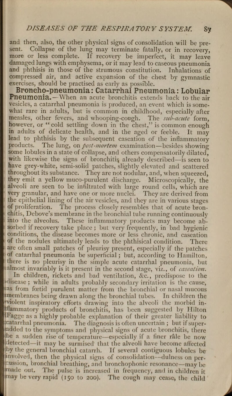 and then, also, the other physical signs of consolidation will be pre¬ sent. Collapse of the lung may terminate fatally, or in recovery, more or less complete. If recover}' be imperfect, it may leave damaged lungs with emphysema, or it may lead to caseous pneumonia and phthisis in those of the strumous constitution. Inhalations of compressed air, and active expansion of the chest by gymnastic exercises, should be practised as early as possible. Broneho-pneumonia: Catarrhal Pneumonia: Lobular Pneumonia. —When an acute bronchitis extends back to the air vesicles, a catarrhal pneumonia is produced, an event which is some¬ what rare in adults, but is common in childhood, especially after measles, other fevers, and whooping-cough. The sub-acutc form, however, or “cold settling down in the chest,” is common enough in adults of delicate health, and in the aged or feeble. It may lead to phthisis by the subsequent caseation of the inflammatory products. The lung, on post-mortem examination—besides showing some lobules in a state of collapse, and others compensatorily dilated, with likewise the signs of bronchitis already described—is seen to have grey-white, semi-solid patches, slightly elevated and scattered throughout its substance. They are not nodular, and, when squeezed, they emit a yellow muco-purulent discharge. Microscopically, the alveoli are seen to be infiltrated with large round cells, which are very granular, and have one or more nuclei. They are derived from the epithelial lining of the air vesicles, and they are in various stages of proliferation. The process closely resembles that of acute bron¬ chitis, Debove’s membrane in the bronchial tube running continuously into the alveolus. These inflammatory products may become ab¬ sorbed if recovery take place; but very frequently, in bad hygienic conditions, the disease becomes more or less chronic, and caseation of the nodules ultimately leads to the phthisical condition. There are often small patches of pleurisy present, especially if the patches of catarrhal pneumonia be superficial; but, according to Hamilton, there is no pleurisy in the simple acute catarrhal pneumonia, but • almost invariably is it present in the second stage, viz., of caseation. In children, rickets and bad ventilation, &c., predispose to the 'disease; while in adults probably secondary irritation is the cause, •as from foetid purulent matter from the bronchial or nasal mucous imembranes being drawn along the bronchial tubes. In children the ’violent inspiratory efforts drawing into the alveoli the morbid in¬ flammatory products of bronchitis, has been suggested by Hilton 'Fagge as a highly probable explanation of their greater liability to xatarrhal pneumonia. The diagnosis is often uncertain ; but if super- ladded to the symptoms and physical signs of acute bronchitis, there tire a sudden rise of temperature—especially if a finer rflle be now detected—it may be surmised that the alveoli have become affected :by the general bronchial catarrh. If several contiguous lobules be involved, then the physical signs of consolidation--dulness on per¬ cussion, bronchial breathing, and bronchophonic resonance—may be *nade out. The pulse is increased in frequency, and in children it inay be very rapid (150 to 200). The cough may cease, the child