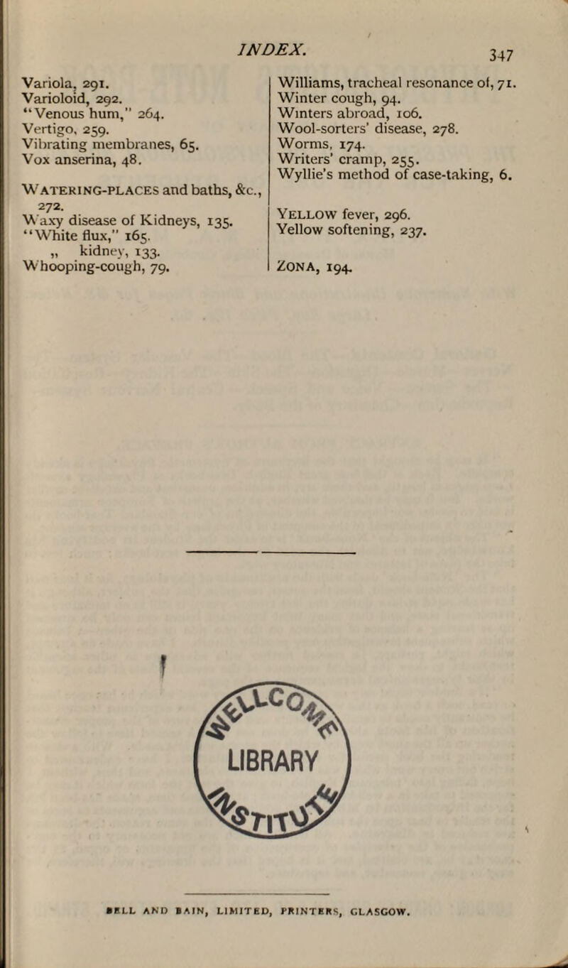 Variola, 291. Varioloid, 292. “Venous hum, 264. Vertigo. 259. Vibrating membranes, 65. Vox anserina, 48. Watering-places and baths, &c., 272. Waxy disease of Kidneys, 135. “White flux,” 165. „ kidney, 133. Whooping-cough, 79. 347 Williams, tracheal resonance ol, 71. Winter cough, 94. Winters abroad, 106. Wool-sorters’ disease, 278. Worms, 174. Writers' cramp, 255. Wyllie’s method of case-taking, 6. Yellow fever, 296. Yellow softening, 237. Zona, 194. \ ■ ELL AND BAIN, LIMITED, PRINTERS, GLASGOW.