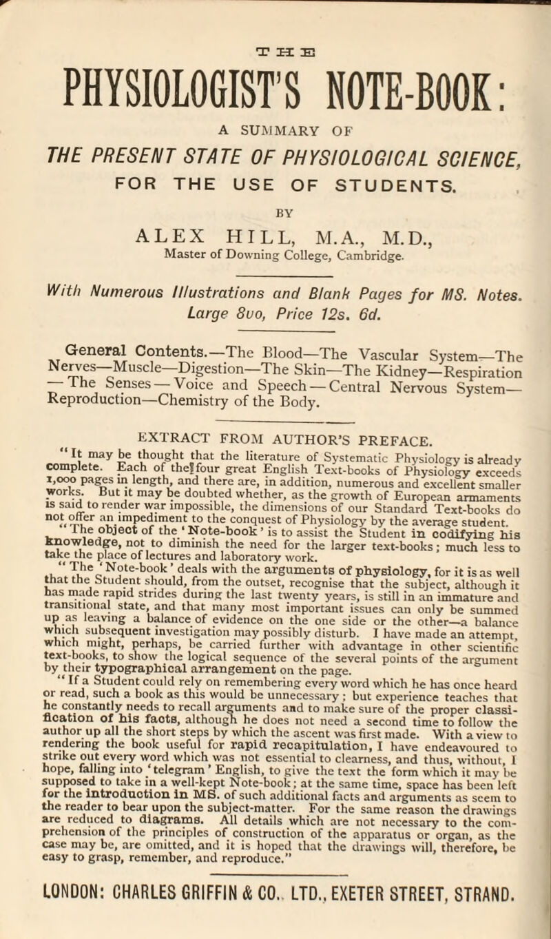 THE PHYSIOLOGIST'S NOTE-BOOK: A SUMMARY OF THE PRESENT STATE OF PHYSIOLOGICAL SCIENCE, FOR THE USE OF STUDENTS. BY ALEX HILL, M.A., M.D., Master of Downing College, Cambridge. With Numerous Illustrations and Blank Pages for MS. Notes. Large 8vo, Price 12s. 6d. General Contents.—The Blood—The Vascular System—The Neiy®s~Muscle—Di.gestion—The Skin—The Kidney—Respiration The Senses Voice and Speech — Central Nervous System— Reproduction—Chemistry of the Body. EXTRACT FROM AUTHOR’S PREFACE. “ ““Y £e rtiought that the literature of Systematic Physiology is already complete. Each of the?four great English Text-books of Physiology exceeds 1,000 pages in length and there are, in addition, numerous and excellent smaller works. But it may be doubted whether, as the growth of European armaments is said to render war impossible, the dimensions of our Standard Text-books do n0f< t-l a“imPe<hment to the conquest of Physiology by the average student. Ine object of the ‘ Note-book ’ is to assist the Student In codifying his knowledge, not to diminish the need for the larger text-books; much less to take the place of lectures and laboratory work. Nr-b-k ’deals with the arguments of physiology, for it is as well that the btudent should, from the outset, recognise that the subject, although it has made rapid strides during the last twenty years, is still in an immature and transitional state, and that many most important issues can only be summed up as leaving a balance of evidence on the one side or the other—a balance which subsequent investigation may possibly disturb. I have made an attempt, which might, perhaps, be carried further with advantage in other scientific text-books, to show the logical sequence of the several points of the argument by their typographical arrangement on the page. “a Student could rely on remembering every word which he has once heard or read, such a book as this would be unnecessary ; but experience teaches that he constantly needs to recall arguments and to make sure of the proper classi¬ fication of his facts, although he does not need a second time to follow the author up all the short steps by which the ascent was first made. With a view 10 rendering the book useful for rapid recapitulation, I have endeavoured to strike out every word which was not essential to clearness, and thus, without, 1 hope, falling into ‘telegram * English, to give the text the form which it may be supposed to take in a well-kept Note-book; at the same time, space has been left for the introduction in MS. of such additional facts and arguments as seem to the reader to bear upon the subject-matter. For the same reason the drawings are reduced to diagrams. All details which are not necessary to the com¬ prehension of the principles of construction of the apparatus or organ, as the case may be, are omitted, and it is hoped that the drawings will, therefore, be easy to grasp, remember, and reproduce.” LONDON: CHARLES GRIFFIN & CO. LTD.. EXETER STREET, STRAND.