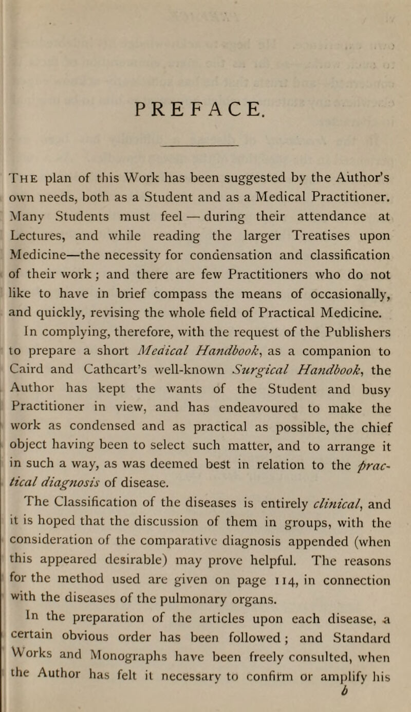 PREFACE. The plan of this Work has been suggested by the Author’s own needs, both as a Student and as a Medical Practitioner. Many Students must feel — during their attendance at Lectures, and while reading the larger Treatises upon Medicine—the necessity for condensation and classification of their work; and there are few Practitioners who do not like to have in brief compass the means of occasionally, and quickly, revising the whole field of Practical Medicine. In complying, therefore, with the request of the Publishers to prepare a short Medical Handbook, as a companion to Caird and Cathcart’s well-known Surgical Handbook., the Author has kept the wants of the Student and busy Practitioner in view, and has endeavoured to make the work as condensed and as practical as possible, the chief object having been to select such matter, and to arrange it in such a way, as was deemed best in relation to the prac¬ tical diag?iosis of disease. The Classification of the diseases is entirely clinical, and it is hoped that the discussion of them in groups, with the consideration of the comparative diagnosis appended (when this appeared desirable) may prove helpful. The reasons for the method used are given on page 114, in connection with the diseases of the pulmonary organs. In the preparation of the articles upon each disease, a certain obvious order has been followed; and Standard W orks and Monographs have been freely consulted, when the Author has felt it necessary to confifm or amplify his b