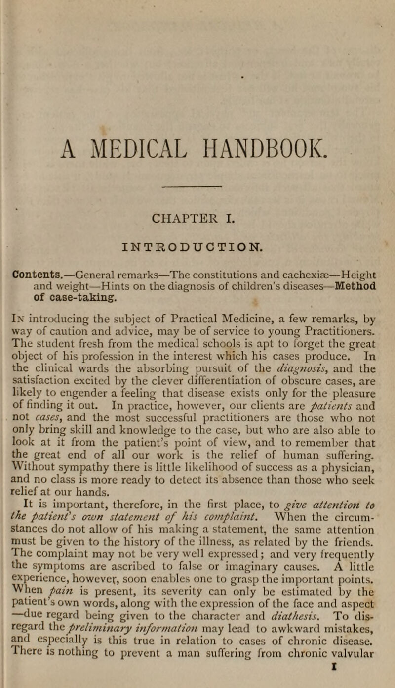 A MEDICAL HANDBOOK. CHAPTER I. INTRODUCTION. Contents.—General remarks—The constitutions and cachexias—Height and weight—Hints on the diagnosis of children's diseases—Method of case-taking. In introducing the subject of Practical Medicine, a few remarks, by way of caution and advice, may be of service to young Practitioners. The student fresh from the medical schools is apt to forget the great object of his profession in the interest which his cases produce. In the clinical wards the absorbing pursuit of the diagnosis, and the satisfaction excited by the clever differentiation of obscure cases, are likely to engender a feeling that disease exists only for the pleasure of finding it out. In practice, however, our clients are patients and not cases, and the most successful practitioners are those who not only bring skill and knowledge to the case, but who are also able to look at it from the patient’s point of view, and to remember that the great end of all our work is the relief of human suffering. Without sympathy there is little likelihood of success as a physician, and no class is more ready to detect its absence than those who seek relief at our hands. It is important, therefore, in the first place, to give attention to the patient's own statement of his complaint. When the circum¬ stances do not allow of his making a statement, the same attention must be given to the history of the illness, as related by the friends. The complaint may not be very well expressed; and very frequently the symptoms are ascribed to false or imaginary causes. A little experience, however, soon enables one to grasp the important points. When pain is present, its severity can only be estimated by the patient’s own words, along with the expression of the face and aspect —due regard being given to the character and diathesis. To dis¬ regard the preliminary information may lead to awkward mistakes, and especially is this true in relation to cases of chronic disease. There is nothing to prevent a man suffering from chronic valvular