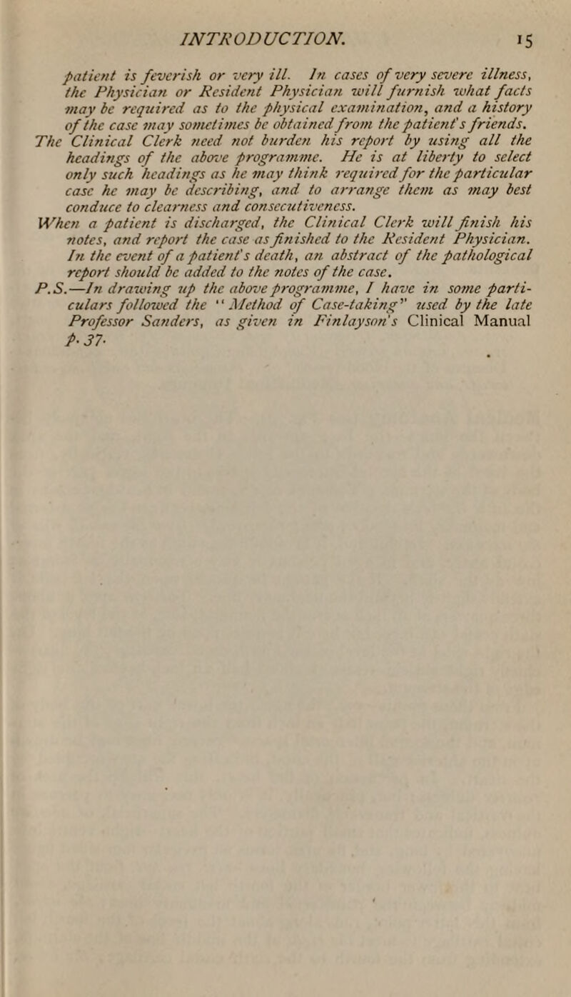 patient is feverish or very ill. In cases of very severe illness, the Physician or Resident Physician will furnish what facts may be required as to the physical examination, and a history of the case may sometimes be obtained from the patient's friends. The Clinical Clerk need not burden his report by using all the headings of the above programme. He is at liberty to select only such headings as he may think required for the particular case he may be describing, and to arrange them as may best conduce to clearness and consecutiveness. When a patient is discharged, the Clinical Clerk will finish his notes, and report the case as finished to the Resident Physician. In the event of a patient's death, an abstract of the pathological report should be added to the notes of the case. P.S.—In drawing up the above programme, I have in some parti¬ culars followed the Method of Case-taking'' used by the late Professor Sanders, as given in Finlayson s Clinical Manual P- 37■