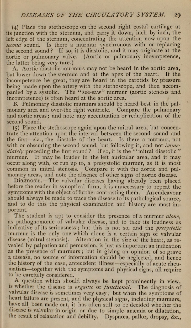 (4) Place the stethoscope on the second right costal cartilage at its junction with the sternum, and carry it down, inch by inch, the left edge of the sternum, concentrating the attention now upon the second sound. Is there a murmur synchronous with or replacing the second sound ? If so, it is diastolic, and it may originate at the aortic or pulmonary valve. (Aortic or pulmonary incompetence, the latter being very rare.) A. Aortic diastolic murmurs may not be heard in the aortic area, but lower down the sternum and at the apex of the heart. If the incompetence be great, they are heard in the carotids by pressure being made upon the artery with the stethoscope, and then accom¬ panied by a systolic. The “see-saw” murmur (aortic stenosis and incompetence) is often heard at the aortic area. B. Pulmonary diastolic murmurs should be heard best in the pul¬ monary area and over the right ventricle. Compare the pulmonary and aortic areas; and note any accentuation or reduplication of the second sound. (5) Place the stethoscope again upon the mitral area, but concen¬ trate the attention upon the interval between the second sound and the first—i.e., the diastole of the heart. Is there a murmur, not with or obscuring the second sound, but following it, and not imme¬ diately preceding the first sound ? If so, it is the “ mitral diastolic” murmur. It may be louder in the left auricular area, and it may occur along with, or run up to, a presystolic murmur, as it is most common in mitral stenosis. Compare it with the aortic and pul¬ monary areas, and note the absence of other signs of aortic disease. Diagnosis.—The valvular diseases having already been placed before the reader in synoptical form, it is unnecessary to repeat the symptoms with the object of further contrasting them. An endeavour should always be made to trace the disease to its pathological source, and to do this the physical examination and history are most im¬ portant. The student is apt to consider the presence of a murmur alone, as pathognomonic of valvular disease, and to take its loudness as indicative of its seriousness ; but this is not so, and the presystolic murmur is the only one which alone is a certain sign of valvular disease (mitral stenosis). Alteration in the size of the heart, as re¬ vealed by palpation and percussion, is just as important an indication as the presence of murmurs ; but in giving an opinion of so grave a disease, no source of information should be neglected, and hence the history of the case, antecedent illness—especially of acute rheu¬ matism—together with the symptoms and physical signs, all require to be carefully considered. A question which should always be kept prominently in view, is whether the disease is organic or functional. The diagnosis of valvular disease is sometimes very easy ; but when the symptoms of heart failure are present, and the physical signs, including murmurs, have all been made out, it has often still to be decided whether the disease is valvular in origin or due to simple anaemia or dilatation, the result of relaxation and debility. Dyspnoea, pallor, dropsy, &c..