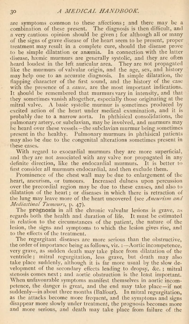 are symptoms common to these affections; and there may be a combination of these present. The diagnosis is then difficult, and a very cautious opinion should be given ; for although all or many of the signs of grave disease of the heart seem to be present, proper treatment may result in a complete cure, should the disease prove to be simple dilatation or anaemia. In connection with the latter disease, hremic murmurs are generally systolic, and they are often heard loudest in the left auricular area. They are not propagated like the murmurs of valvular origin, and the age, sex, and history may help one to an accurate diagnosis. In simple dilatation, the flapping character of the first sound, and the history of the case with the presence of a cause, are the most important indications. It should be remembered that murmurs vary in intensity, and that they sometimes vanish altogether, especially those originating at the mitral valve. A basic systolic murmur is sometimes produced by excited action of the heart under medical examination, and it is probably due to a narrow aorta. In phthisical consolidations, the pulmonary artery, or subclavian, maybe involved, and murmurs may be heard over these vessels—the subclavian murmur being sometimes present in the healthy. Pulmonary murmurs in phthisical patients may also be due to the congenital alterations sometimes present in these cases. With regard to exocardial murmurs they are more superficial, and they are not associated with any valve nor propagated in any definite direction, like the endocardial murmurs. It is better to first consider all murmurs endocardial, and then exclude them. Prominence of the chest wall may be due to enlargement of the heart, aneurism, or tumours. Increased dulness upon percussion over the precordial region may be due to these causes, and also to dilatation of the heart; or diseases in which there is retraction of the lung may leave more of the heart uncovered (see Aneurism an./ Mediastinal Tumours, p. 47). The prognosis in all the chronic valvular lesions is grave, as regards both the health and duration of life. It must be estimated in relation to the circumstances of the patient, the nature of the lesion, the signs and symptoms to which the lesion gives rise, and to the effects of the treatment. The regurgitant diseases are more serious than the obstructive, the order of importance being as follows, viz. :—Aortic incompetence, very grave, as sudden death may take place from dilatation of the ventricle; mitral regurgitation, less grave, but death may also take place suddenly, although it is far more usual by the slow de¬ velopment of the secondary effects leading to dropsy, &c. : mitral stenosis comes next; and aortic obstruction is the least important. When unfavourable symptoms manifest themselves in aortic incom¬ petence, the danger is great, and the end may take place—if not suddenly—in about three months (Balfour). In mitral regurgitation, as the attacks become more frequent, and the symptoms and signs disappear more slowly under treatment, the prognosis becomes more and more serious, and death may take place from failure of the