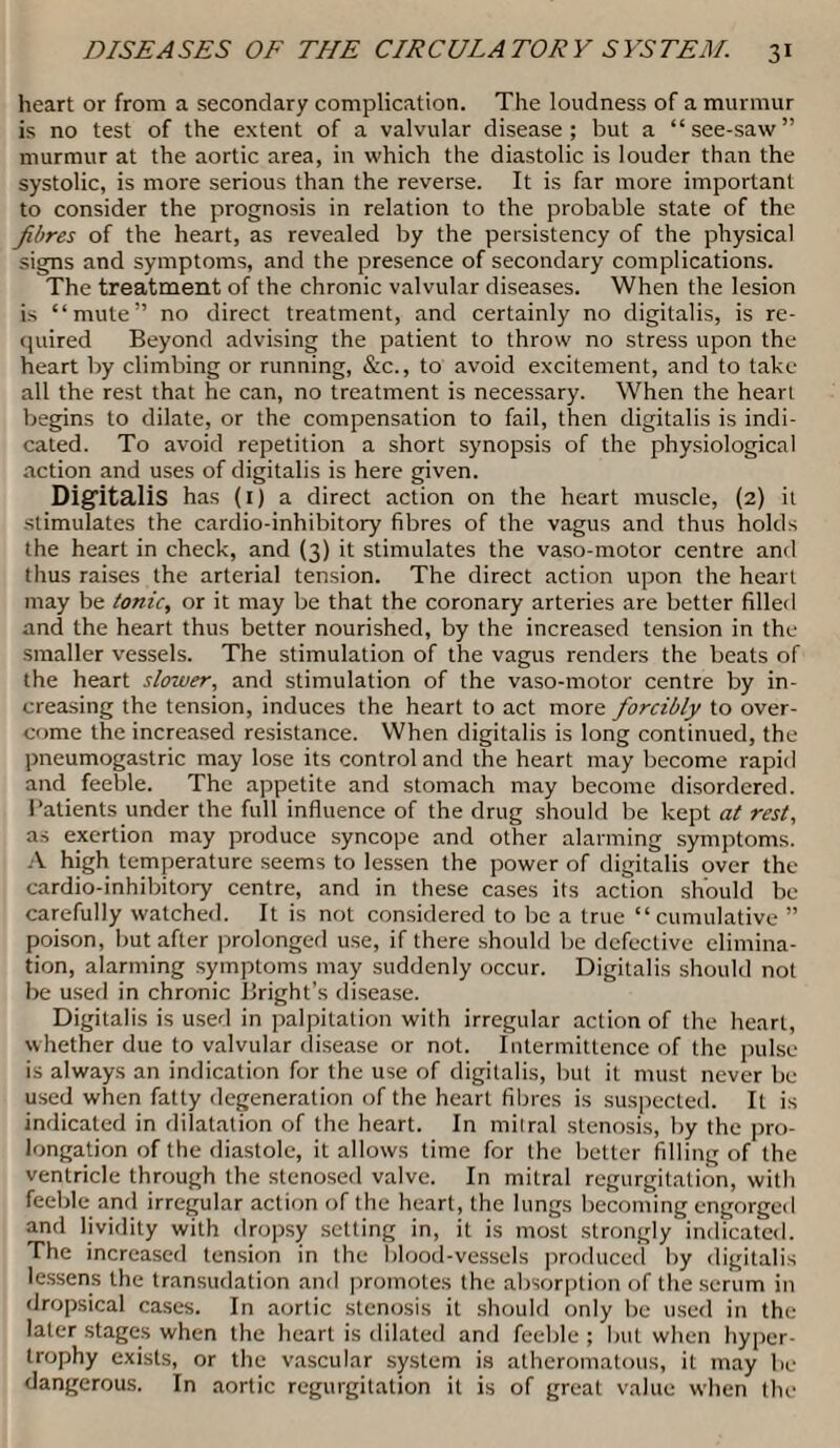 heart or from a secondary complication. The loudness of a murmur is no test of the extent of a valvular disease; but a “see-saw” murmur at the aortic area, in which the diastolic is louder than the systolic, is more serious than the reverse. It is far more important to consider the prognosis in relation to the probable state of the fibres of the heart, as revealed by the persistency of the physical signs and symptoms, and the presence of secondary complications. The treatment of the chronic valvular diseases. When the lesion is “mute” no direct treatment, and certainly no digitalis, is re¬ quired Beyond advising the patient to throw no stress upon the heart by climbing or running, &c., to avoid excitement, and to take all the rest that he can, no treatment is necessary. When the heart begins to dilate, or the compensation to fail, then digitalis is indi¬ cated. To avoid repetition a short synopsis of the physiological action and uses of digitalis is here given. Digitalis has (1) a direct action on the heart muscle, (2) it stimulates the cardio-inhibitory fibres of the vagus and thus holds the heart in check, and (3) it stimulates the vaso-motor centre and thus raises the arterial tension. The direct action upon the heart may be tonic, or it may be that the coronary arteries are better filled and the heart thus better nourished, by the increased tension in the smaller vessels. The stimulation of the vagus renders the beats of the heart slower, and stimulation of the vaso-motor centre by in¬ creasing the tension, induces the heart to act more forcibly to over¬ come the increased resistance. When digitalis is long continued, the pneumogastric may lose its control and the heart may become rapid and feeble. The appetite and stomach may become disordered. Patients under the full influence of the drug should be kept at rest, as exertion may produce syncope and other alarming symptoms. A high temperature seems to lessen the power of digitalis over the cardio-inhibitory centre, and in these cases its action should be carefully watched. It is not considered to be a true “cumulative ” poison, but after prolonged use, if there should be defective elimina¬ tion, alarming symptoms may suddenly occur. Digitalis should not be used in chronic Bright’s disease. Digitalis is used in palpitation with irregular action of the heart, whether due to valvular disease or not. Intermittence of the pulse is always an indication for the use of digitalis, but it must never be used when fatty degeneration of the heart fibres is suspected. It is indicated in dilatation of the heart. In mitral stenosis, by the pro¬ longation of the diastole, it allows time for the better filling of the ventricle through the stenosed valve. In mitral regurgitation, with feeble and irregular action of the heart, the lungs becoming engorged and lividity with dropsy setting in, it is most strongly indicated. The increased tension in the blood-vessels produced by digitalis lessens the transudation and promotes the absorption of the serum in dropsical cases. In aortic stenosis it should only be used in the later stages when the heart is dilated and feeble ; but when hyper¬ trophy exists, or the vascular system is atheromatous, it may be dangerous. In aortic regurgitation it is of great value when the