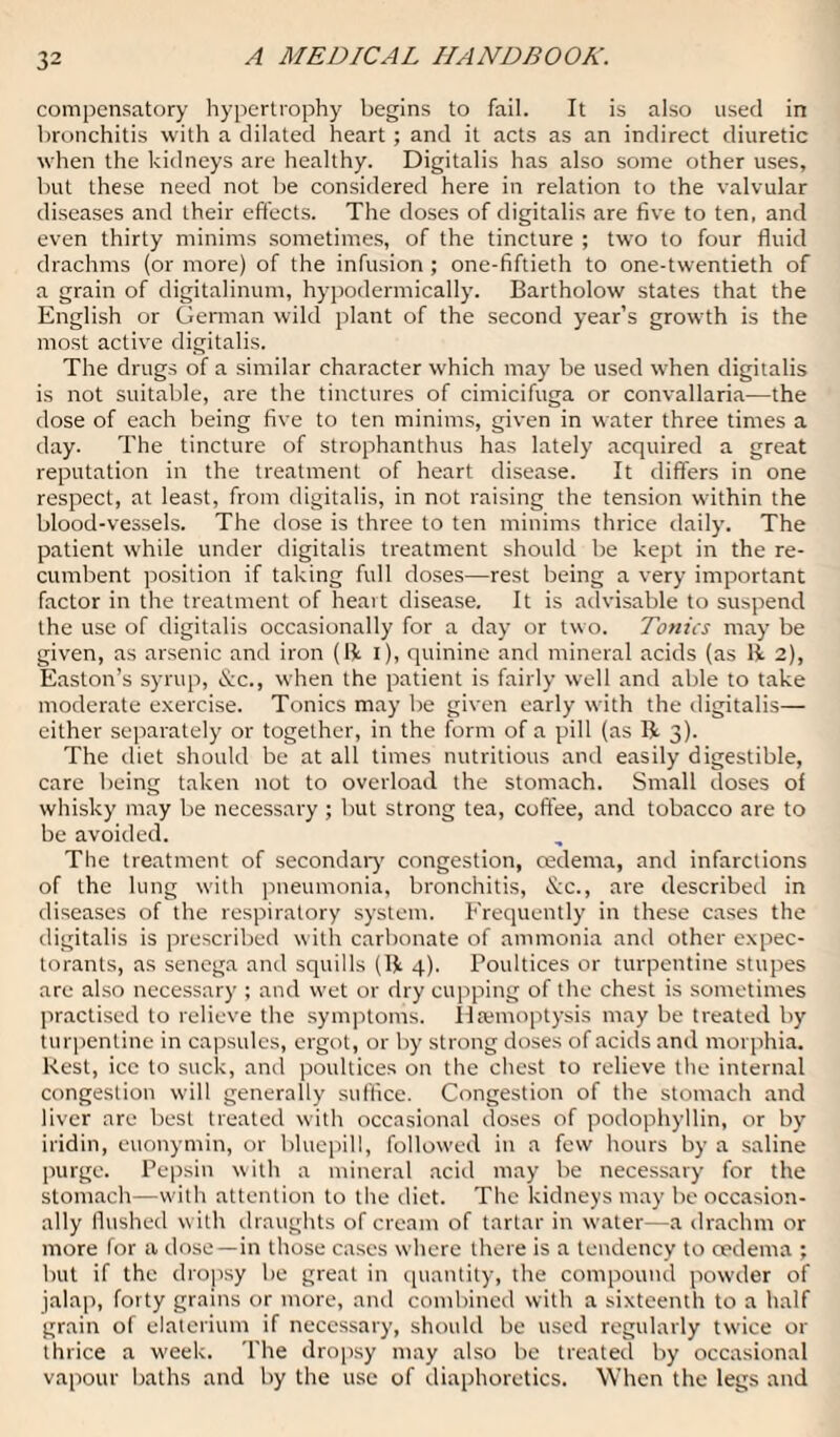 compensatory hypertrophy begins to fail. It is also used in bronchitis with a dilated heart; and it acts as an indirect diuretic when the kidneys are healthy. Digitalis has also some other uses, but these need not be considered here in relation to the valvular diseases and their effects. The doses of digitalis are five to ten, and even thirty minims sometimes, of the tincture ; two to four fluid drachms (or more) of the infusion ; one-fiftieth to one-twentieth of a grain of digitalinum, hypodermically. Bartholow states that the English or German wild plant of the second year’s growth is the most active digitalis. The drugs of a similar character which may be used when digitalis is not suitable, are the tinctures of cimicifuga or convallaria—the dose of each being five to ten minims, given in water three times a day. The tincture of strophanthus has lately acquired a great reputation in the treatment of heart disease. It differs in one respect, at least, from digitalis, in not raising the tension within the blood-vessels. The dose is three to ten minims thrice daily. The patient while under digitalis treatment should be kept in the re¬ cumbent position if taking full doses—rest being a very important factor in the treatment of heart disease. It is advisable to suspend the use of digitalis occasionally for a day or two. Tonics may be given, as arsenic and iron (11 i), quinine and mineral acids (as 11 2), Easton’s syrup, See., when the patient is fairly well and able to take moderate exercise. Tonics may be given early with the digitalis— either separately or together, in the form of a pill (as Ik 3). The diet should be at all times nutritious and easily digestible, care being taken not to overload the stomach. Small doses of whisky may be necessary ; but strong tea, coffee, and tobacco are to be avoided. The treatment of secondary congestion, cedema, and infarctions of the lung with pneumonia, bronchitis, &c., are described in diseases of the respiratory system. Frequently in these cases the digitalis is prescribed with carbonate of ammonia and other expec¬ torants, as senega and squills (Ik 4). Poultices or turpentine stupes are also necessary ; and wet or dry cupping of the chest is sometimes practised to relieve the symptoms. Haemoptysis may be treated by turpentine in capsules, ergot, or by strong doses of acids and morphia. Rest, ice to suck, and poultices on the chest to relieve the internal congestion will generally suffice. Congestion of the stomach and liver are best treated with occasional doses of podophyllin, or by iridin, euonymin, or bluepill, followed in a few hours by a saline purge. Pepsin with a mineral acid may be necessary for the stomach—with attention to the diet. The kidneys may be occasion¬ ally flushed with draughts of cream of tartar in water—a drachm or more for a dose—in those cases where there is a tendency to oedema ; but if the dropsy be great in quantity, the compound powder of jalap, forty grains or more, and combined with a sixteenth to a half grain of elaterium if necessary, should be used regularly twice or thrice a week. The dropsy may also be treated by occasional vapour baths and by the use of diaphoretics. When the legs and