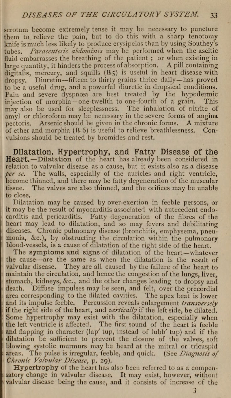 scrotum become extremely tense it may be necessary to puncture them to relieve the pain, but to do this with a sharp tenotomy knife is much less likely to produce erysipelas than by using Southey’s tubes. Paracentesis abdominis may be performed when the ascitic fluid embarrasses the breathing of the patient ; or when existing in large quantity, it hinders the process of absorption. A pill containing digitalis, mercury, and squills (R5) is useful in heart disease with dropsy. Diuretin—fifteen to thirty grains thrice daily—has proved to be a useful drug, and a powerful diuretic in dropsical conditions. Pain and severe dyspnoea are best treated by the hypodermic injection of morphia —one-twelfth to one-fourth of a grain. This may also be used for sleeplessness. The inhalation of nitrite of amyl or chloroform may be necessary in the severe forms of angina pectoris. Arsenic should be given in the chronic forms. A mixture of ether and morphia (R 6) is useful to relieve breathlessness. Con¬ vulsions should be treated by bromides and rest. Dilatation, Hypertrophy, and Fatty Disease of the Heart.—Dilatation of the heart has already been considered in relation to valvular disease as a cause, but it exists also as a disease per se. The walls, especially of the auricles and right ventricle, become thinned, and there may be fatty degeneration of the muscular tissue. The valves are also thinned, and the orifices may be unable to close. Dilatation may be caused by over-exertion in feeble persons, or it may be the result of myocarditis associated with antecedent endo¬ carditis and pericarditis. Fatty degeneration of the fibres of the heart may lead to dilatation, and so may fevers and debilitating diseases. Chronic pulmonary disease (bronchitis, emphysema, pneu¬ monia, &c.), by obstructing the circulation within the pulmonary blood-vessels, is a cause of dilatation of the right side of the heart. The symptoms and signs of dilatation of the heart—whatever the cause—are the same as when the dilatation is the result of valvular disease. They are all caused by the failure of the heart to maintain the circulation, and hence the congestion of the lungs, liver, stomach, kidneys, &c., and the other changes leading to dropsy and death. Diffuse impulses may be seen, and felt, over the precordial area corresponding to the dilated cavities. The apex beat is lower and its impulse feeble. Percussion reveals enlargement transversely if the right side of the heart, and vertically if the left side, be dilated. Some hypertrophy may exist with the dilatation, especially when the left ventricle is affected. The first sound of the heart is feeble and flapping in character (lap' tup, instead of lubb' tup) and if the dilatation be sufficient to prevent the closure of the valves, soft blowing systolic murmurs may be heard at the mitral or tricuspid areas. The pulse is irregular, feeble, and quick. (See Diagnosis of Chronic Valvular Disease, p. 29). Hypertrophy of the heart has also been referred to as a compen¬ satory change in valvular disease. It may exist, however, without valvular disease being the cause, and it consists of increase of the