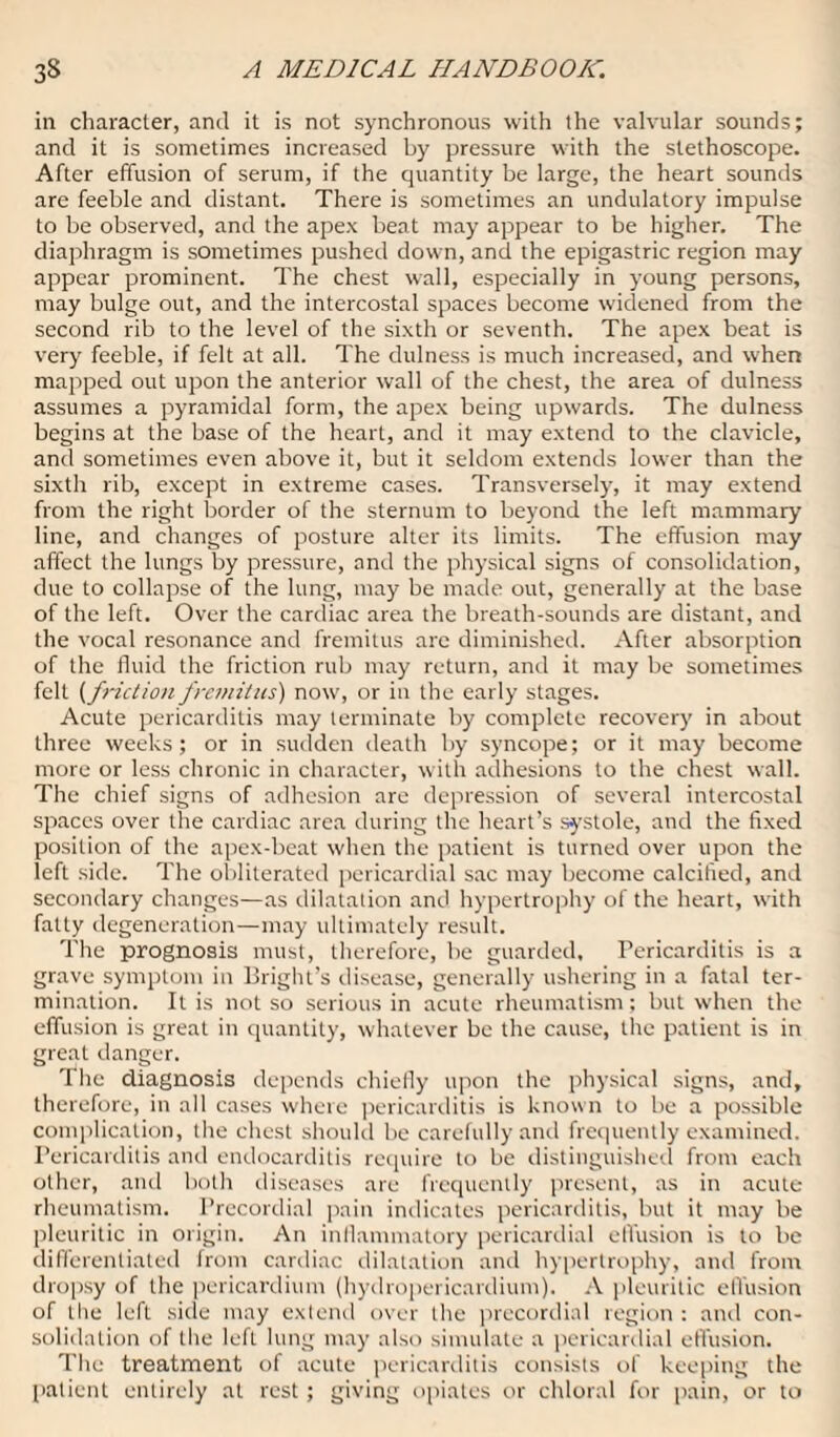 in character, and it is not synchronous with the valvular sounds; and it is sometimes increased by pressure with the stethoscope. After effusion of serum, if the quantity be large, the heart sounds are feeble and distant. There is sometimes an undulatory impulse to be observed, and the apex beat may appear to be higher. The diaphragm is sometimes pushed down, and the epigastric region may appear prominent. The chest wall, especially in young persons, may bulge out, and the intercostal spaces become widened from the second rib to the level of the sixth or seventh. The apex beat is very feeble, if felt at all. The dulness is much increased, and when mapped out upon the anterior wall of the chest, the area of dulness assumes a pyramidal form, the apex being upwards. The dulness begins at the base of the heart, and it may extend to the clavicle, and sometimes even above it, but it seldom extends lower than the sixth rib, except in extreme cases. Transversely, it may extend from the right border of the sternum to beyond the left mammary line, and changes of posture alter its limits. The effusion may affect the lungs by pressure, and the physical signs of consolidation, due to collapse of the lung, may be made out, generally at the base of the left. Over the cardiac area the breath-sounds are distant, and the vocal resonance and fremitus are diminished. After absorption of the fluid the friction rub may return, and it may be sometimes felt (friction fremitus) now, or in the early stages. Acute pericarditis may terminate by complete recovery in about three weeks; or in sudden death by syncope; or it may become more or less chronic in character, with adhesions to the chest wall. The chief signs of adhesion are depression of several intercostal spaces over the cardiac area during the heart’s systole, and the fixed position of the apex-beat when the patient is turned over upon the left side. The obliterated pericardial sac may become calcified, and secondary changes—as dilatation and hypertrophy of the heart, with fatty degeneration—may ultimately result. The prognosis must, therefore, be guarded. Pericarditis is a grave symptom in Bright’s disease, generally ushering in a fatal ter¬ mination. It is not so serious in acute rheumatism; but when the effusion is great in quantity, whatever be the cause, the patient is in great danger. The diagnosis depends chiefly upon the physical signs, and, therefore, in all cases where pericarditis is known to be a possible complication, the chest should be carefully and frequently examined. Pericarditis and endocarditis require to be distinguished from each other, and both diseases are frequently present, as in acute rheumatism. Precordial pain indicates pericarditis, but it may be pleuritic in origin. An inflammatory pericardial effusion is to be differentiated front cardiac dilatation and hypertrophy, and from dropsy of the pericardium (hydropericardium). A pleuritic effusion of the left side may extend over the precordial region : anil con¬ solidation of the left lung may also simulate a pericardial effusion. The treatment of acute pericarditis consists of keeping the patient entirely at rest; giving opiates or chloral for [tain, or to