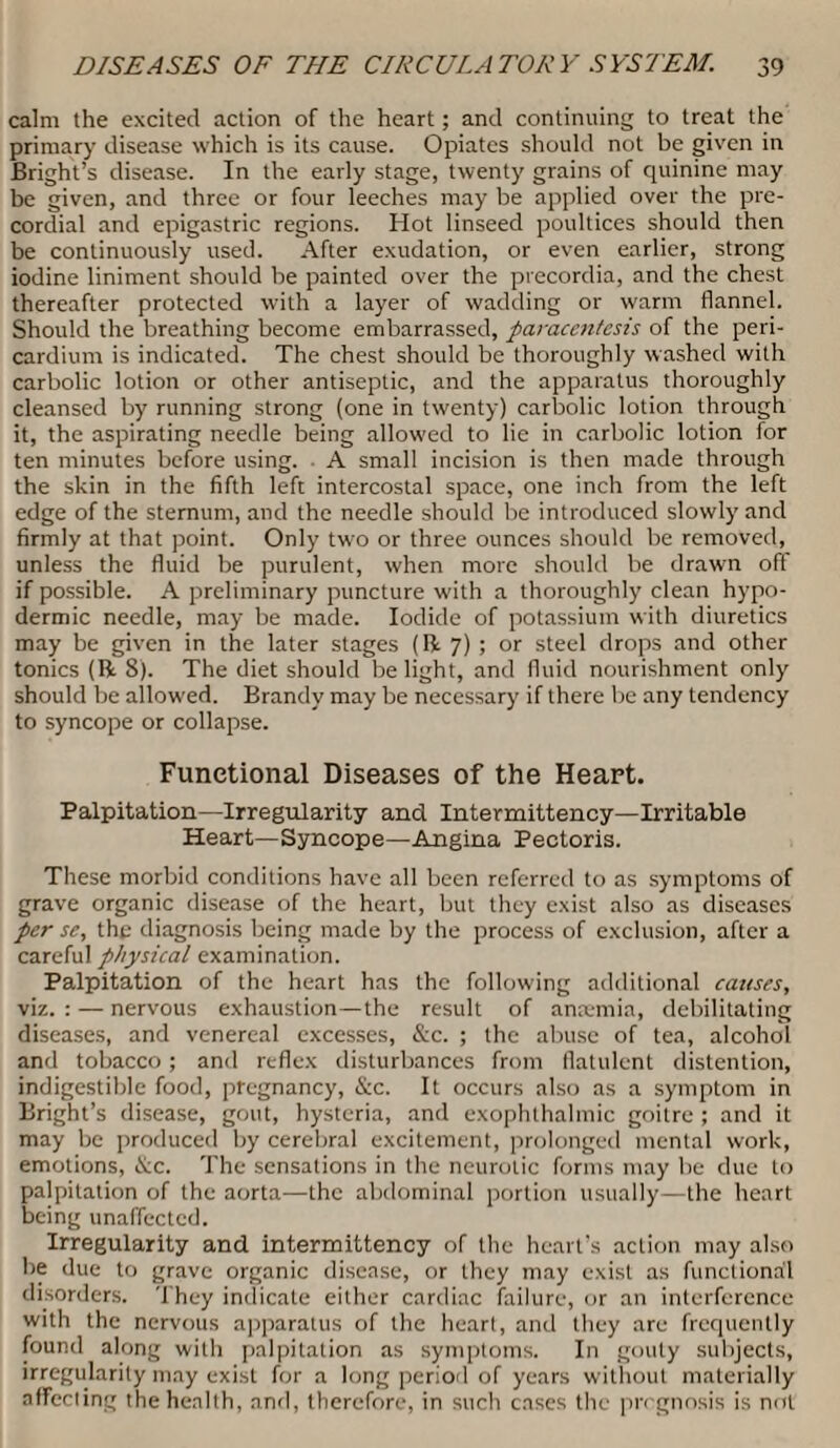calm the excited action of the heart; and continuing to treat the primary disease which is its cause. Opiates should not be given in Bright’s disease. In the early stage, twenty grains of quinine may be given, and three or four leeches may be applied over the pre¬ cordial and epigastric regions. Hot linseed poultices should then be continuously used. After exudation, or even earlier, strong iodine liniment should be painted over the precordia, and the chest thereafter protected with a layer of wadding or warm flannel. Should the breathing become embarrassed, paracentesis of the peri¬ cardium is indicated. The chest should be thoroughly washed with carbolic lotion or other antiseptic, and the apparatus thoroughly cleansed by running strong (one in twenty) carbolic lotion through it, the aspirating needle being allowed to lie in carbolic lotion for ten minutes before using. A small incision is then made through the skin in the fifth left intercostal space, one inch from the left edge of the sternum, and the needle should be introduced slowly and firmly at that point. Only two or three ounces should be removed, unless the fluid be purulent, when more should be drawn off if possible. A preliminary puncture with a thoroughly clean hypo¬ dermic needle, may be made. Iodide of potassium with diuretics may be given in the later stages (Ik 7) ; or steel drops and other tonics (ft 8). The diet should be light, and fluid nourishment only should be allowed. Brandy may be necessary if there be any tendency to syncope or collapse. Functional Diseases of the Heart. Palpitation—Irregularity and Intermittency—Irritable Heart—Syncope—Angina Pectoris. These morbid conditions have all been referred to as symptoms of grave organic disease of the heart, but they exist also as diseases per se, the diagnosis being made by the process of exclusion, after a careful physical examination. Palpitation of the heart has the following additional causes, viz.: — nervous exhaustion—the result of antemia, debilitating diseases, and venereal excesses, &c. ; the abuse of tea, alcohol and tobacco; and reflex disturbances from flatulent distention, indigestible food, pregnancy, &c. It occurs also as a symptom in Bright’s disease, gout, hysteria, and exophthalmic goitre ; and it may be produced by cerebral excitement, prolonged mental work, emotions, &c. The sensations in the neurotic forms may be due to palpitation of the aorta—the abdominal portion usually—the heart being unaffected. Irregularity and intermittency of the heart’s action may also be due to grave organic disease, or they may exist as functional disorders. They indicate either cardiac failure, or an interference with the nervous apparatus of the heart, and they are frequently found along with palpitation as symptoms. In gouty subjects, irregularity may exist for a long period of years without materially affecting the health, and, therefore, in such cases the prognosis is not