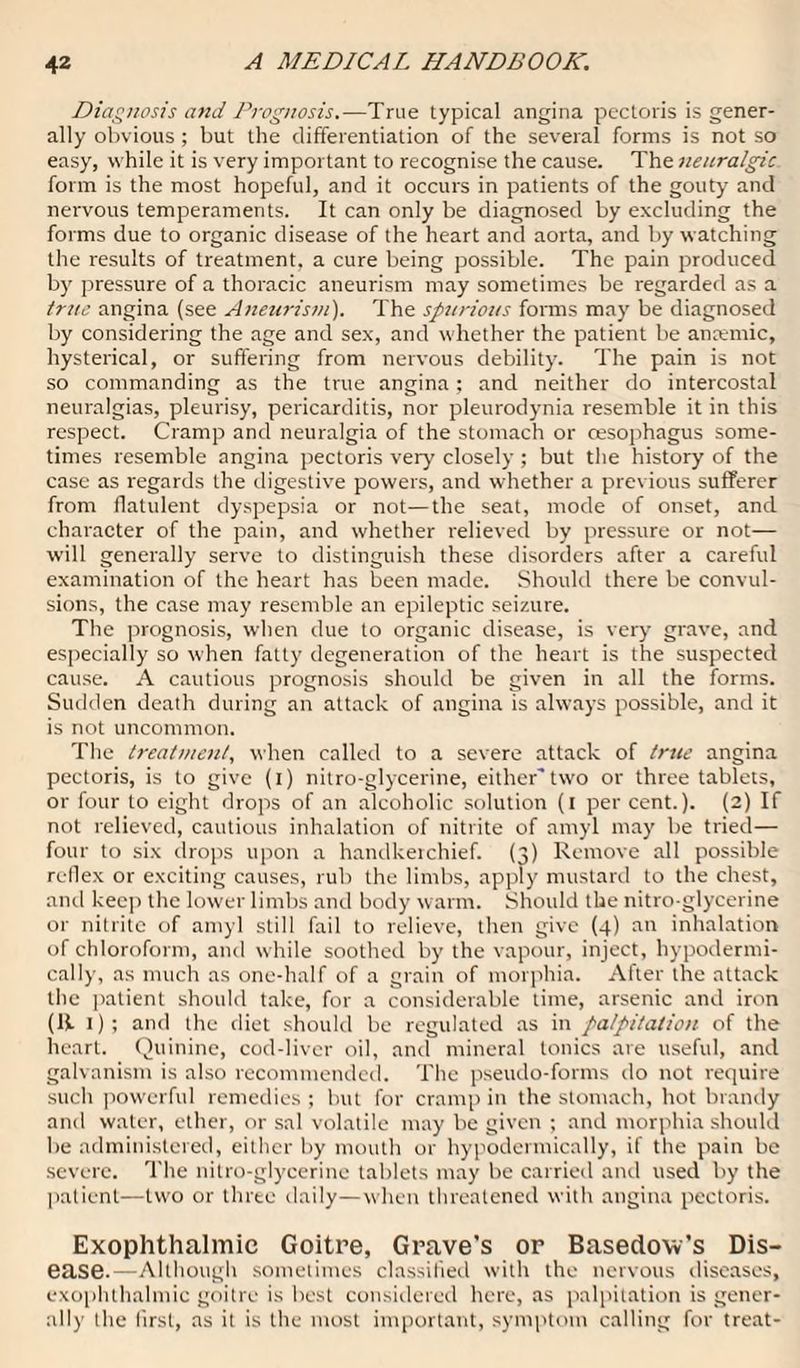 Diagnosis and Prognosis.—True typical angina pectoris is gener¬ ally obvious ; but the differentiation of the several forms is not so easy, while it is very important to recognise the cause. The neuralgic form is the most hopeful, and it occurs in patients of the gouty and nervous temperaments. It can only be diagnosed by excluding the forms due to organic disease of the heart and aorta, and by watching the results of treatment, a cure being possible. The pain produced by pressure of a thoracic aneurism may sometimes be regarded as a true angina (see Aneurism). The spurious forms may be diagnosed by considering the age and sex, and whether the patient be antemic, hysterical, or suffering from nervous debility. The pain is not so commanding as the true angina; and neither do intercostal neuralgias, pleurisy, pericarditis, nor pleurodynia resemble it in this respect. Cramp and neuralgia of the stomach or oesophagus some¬ times resemble angina pectoris very closely ; but the history of the case as regards the digestive powers, and whether a previous sufferer from flatulent dyspepsia or not—the seat, mode of onset, and character of the pain, and whether relieved by pressure or not— will generally serve to distinguish these disorders after a careful examination of the heart has been made. Should there be convul¬ sions, the case may resemble an epileptic seizure. The prognosis, when due to organic disease, is very grave, and especially so when fatty degeneration of the heart is the suspected cause. A cautious prognosis should be given in all the forms. Sudden death during an attack of angina is always possible, and it is not uncommon. The treatment, when called to a severe attack of true angina pectoris, is to give (i) nitro-glycerine, eithertwo or three tablets, or four to eight drops of an alcoholic solution (i percent.). (2) If not relieved, cautious inhalation of nitrite of amyl may be tried— four to six drops upon a handkeichief. (3) Remove all possible reflex or exciting causes, rub the limbs, apply mustard to the chest, and keep the lower limbs and body warm. Should the nitro-glycerine or nitrite of amyl still fail to relieve, then give (4) an inhalation of chloroform, and while soothed by the vapour, inject, hypodermi¬ cally, as much as one-half of a grain of morphia. After the attack the patient should take, for a considerable time, arsenic and iron (R 1); and the diet should be regulated as in palpitation of the heart. Quinine, cod-liver oil, and mineral tonics are useful, and galvanism is also recommended. The pseudo-forms do not require such powerful remedies ; but for cramp in the stomach, hot brandy and water, ether, or sal volatile may be given ; and morphia should be administered, either by mouth or hypodermically, if the pain be severe. The nitro-glycerine tablets may be carried and used by the patient—two or three daily—when threatened with angina pectoris. Exophthalmic Goitre, Grave’s or Basedow’s Dis¬ ease.—Although sometimes classified with the nervous diseases, exophthalmic goitre is best considered here, as palpitation is gener¬ ally the first, as it is the most important, symptom calling for treat-