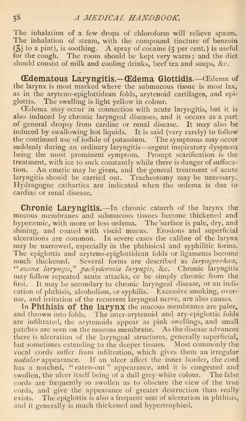 The inhalation of a few drops of chloroform will relieve spasm. The inhalation of steam, with the compound tincture of benzoin (5j to a pint), is soothing. A spray of cocaine (5 per cent.) is useful for the cough. The room should be kept very warm; and the diet should consist of milk and cooling drinks, beef tea and soups, &c. (Edematous Laryngitis.—(Edema Glottidis.— (Edema of the larynx is most marked where the submucous tissue is most lax, as in the aryteno-epiglottidean folds, arytenoid cartilages, and epi¬ glottis. The swelling is light yellow in colour. (Edema may occur in connection with acute laryngitis, but it is also induced by chronic laryngeal diseases, and it occurs as a part of general dropsy from cardiac or renal disease. It may also be induced by swallowing hot liquids. It is said (very rarely) to follow the continued use of iodide of potassium. The symptoms may occur suddenly during an ordinary laryngitis—urgent inspiratory dyspnoea being the most prominent symptom. Prompt scarification is the treatment, with ice to suck constantly while there is danger of suffoca¬ tion. An emetic may be given, and the general treatment of acute laryngitis should be carried out. Tracheotomy may be necessary. 1 lydragogue cathartics are indicated when the oedema is due to cardiac or renal disease. Chronic Laryngitis.—In chronic catarrh of the larynx the mucous membranes and submucous tissues become thickened and hypenemic, with more or less oedema. The'surface is pale, dry, and shining, and coated with viscid mucus. Erosions and superficial ulcerations are common. In severe cases the calibre of the larynx may be narrowed, especially in the phthisical and syphilitic forms. The epiglottis and aryteno-epiglottidean folds or ligaments become much thickened. Several forms are described as laryngorrhcea, ‘‘ ozccna laryngis,” pachydermia laryngis, &c. Chronic laryngitis may follow repeated acute attacks, or be simply chronic from the first. It may be secondary to chronic laryngeal disease, or an indi¬ cation of phthisis, alcoholism, or syphilis. Excessive smoking, over¬ use, and irritation of the recurrent laryngeal nerve, are also causes. In Phthisis Of the larynx the mucous membranes are paler, and thrown into folds. The inter-arytenoid and ary-epiglottic folds are infiltrated, the arytenoids appear as pink swellings, and small patches are seen on the mucous membrane. As the disease advances there is ulceration of the laryngeal structures, generally superficial, but sometimes extending to the deeper tissues. Most commonly the vocal cords suffer from infiltration, which giv es them an irregular nodular appearance. If an ulcer affect the inner border, the cord has a notched, “ eaten-out ” appearance, and it is congested and swollen, the ulcer itself being ol a dull grey-white colour. The false cords are frequently so swollen as to obscure the view of the true cords, and give the appearance of greater destruction than really exists. The epiglottis is also a frequent seat of ulceration in phthisis, and it generally is much thickened and hypertrophied.