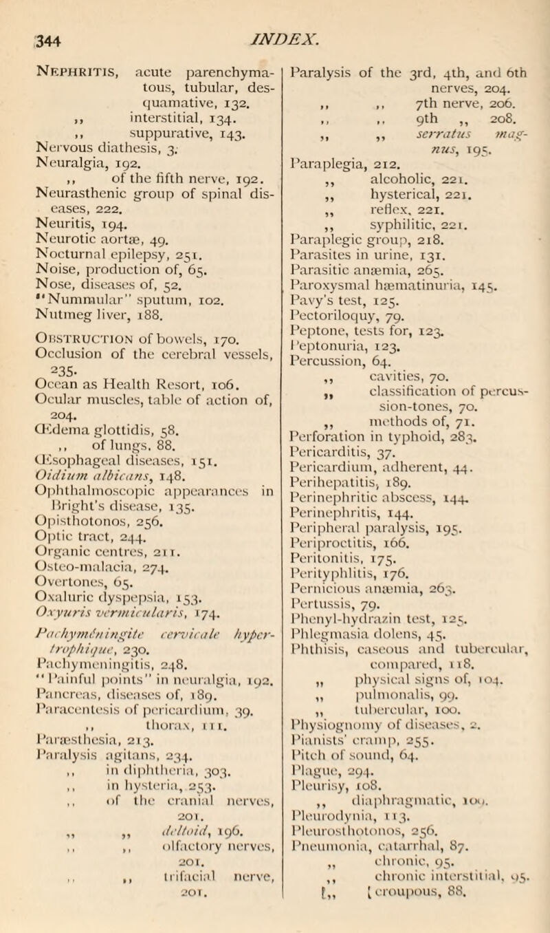 Nephritis, acute parenchyma¬ tous, tubular, des¬ quamative, 132. ,, interstitial, 134. ,, suppurative, 143. Nervous diathesis, 3. Neuralgia, 192. ,, of the fifth nerve, 192. Neurasthenic group of spinal dis¬ eases, 222. Neuritis, 194. Neurotic aortae, 49. Nocturnal epilepsy, 251. Noise, production of, 65. Nose, diseases of, 52. Nummular” sputum, 102. Nutmeg liver, 18S. Obstruction of bowels, 170. Occlusion of the cerebral vessels, 235- Ocean as Health Resort, 106. Ocular muscles, table of action of, 204. CKdema glottidis, 58. ,, of lungs, 88. CEsophagcal diseases, 151. Oidium albicans, 148. Ophthalmoscopic appearances in Bright’s disease, 135. Opisthotonos, 256. Optic tract, 244. Organic centres, 2ti. Osteo-malacia, 274. Overtones, 65. Oxaluric dyspepsia, 153. Oxyuris vermicularis, 174. Pachyminingite cervicale hyper- trophique, 230. Pachymeningitis, 248. Painful points” in neuralgia, 192. Pancreas, diseases of, 189. Paracentesis of pericardium, 39. ,, thorax, in. Paresthesia, 213. Paralysis agitans, 234. ,, in diphtheria, 303. ,, in hysteria, 253. ,, of the cranial nerves, 201. „ ,, deltoid, 196. ,, ,, olfactory nerves, 201. ,, trifacial nerve, 20T. Paralysis of the 3rd, 4th, and 6th nerves, 204. ,, ,, 7th nerve, 206. ,, ,, 9th ,, 208. ,, ,, serratus mag- nus, 195. Paraplegia, 212. ,, alcoholic, 221. ,, hysterical, 221. ,, reflex, 221. ,, syphilitic, 221. Paraplegic group, 218. Parasites in urine, 131. Parasitic amentia, 265. Paroxysmal haematinuria, 145. Pavy's test, 125. Pectoriloquy, 79. Peptone, tests for, 123. Peptonuria, 123, Percussion, 64. ,, cavities, 70. ,, classification of percus¬ sion-tones, 70. ,, methods of, 71. Perforation in typhoid, 283. Pericarditis, 37. Pericardium, adherent, 44. Perihepatitis, 189. Perinephritic abscess, 144. Perinephritis, 144. Peripheral paralysis, 195. Periproctitis, 166. Peritonitis, 175. Perityphlitis, 176. Pernicious anamtia, 263. Pertussis, 79. Phenyl-hydrazin test, 125. Phlegmasia dolens, 45. Phthisis, caseous and tubercular, compared, 11S. „ physical signs of, 104. „ pulmonalis, 99. „ tubercular, too. Physiognomy of diseases, 2. Pianists’ cramp, 255. Pitch of sound, 64. Plague, 294. Pleurisy, 10S. ,, diaphragmatic, 100. Pleurodynia, 113. Pleurost hotonos, 256. Pneumonia, catarrhal, 87. ,, chronic, 95. ,, chronic interstitial, 95. [croupous, 88.