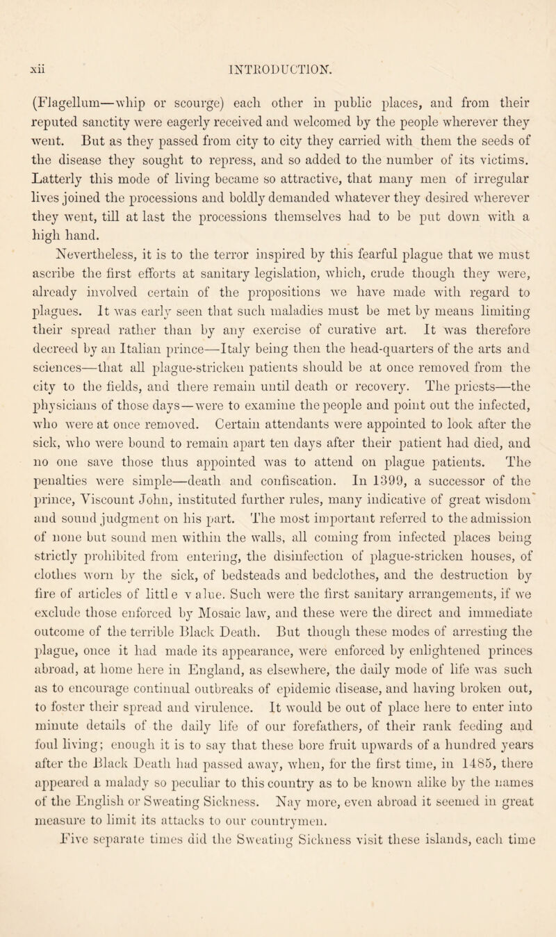 (Flagellum—whip or scourge) each other in public places, and from their reputed sanctity were eagerly received and welcomed by the people wherever they went. But as they passed from city to city they carried with them the seeds of the disease they sought to repress, and so added to the number of its victims. Latterly this mode of living became so attractive, that many men of irregular lives joined the processions and boldly demanded whatever they desired wherever they went, till at last the processions themselves had to be put down with a high hand. Nevertheless, it is to the terror inspired by this fearful plague that we must ascribe the first efforts at sanitary legislation, which, crude though they were, already involved certain of the propositions we have made with regard to plagues. It vTas early seen that such maladies must be met by means limiting their spread rather than by any exercise of curative art. It was therefore decreed by an Italian prince—Italy being then the head-quarters of the arts and sciences—that all plague-stricken patients should be at once removed from the city to the fields, and there remain until death or recovery. The priests—the physicians of those days—were to examine the people and point out the infected, who were at once removed. Certain attendants were appointed to look after the sick, who wTere bound to remain apart ten days after their patient had died, and no one save those thus appointed was to attend on plague patients. The penalties were simple—death and confiscation. In 1399, a successor of the prince, Viscount John, instituted further rules, many indicative of great wisdom and sound judgment on his part. The most important referred to the admission of none but sound men within the walls, all coming from infected places being strictly prohibited from entering, the disinfection of plague-stricken houses, of clothes worn by the sick, of bedsteads and bedclothes, and the destruction by fire of articles of little v alue. Such were the first sanitary arrangements, if we exclude those enforced by Mosaic law, and these wrere the direct and immediate outcome of the terrible Black Death. But though these modes of arresting the plague, once it had made its appearance, were enforced by enlightened princes abroad, at home here in England, as elsewhere, the daily mode of life was such as to encourage continual outbreaks of epidemic disease, and having broken out, to foster their spread and virulence. It would be out of place here to enter into minute details of the daily life of our forefathers, of their rank feeding and foul living; enough it is to say that these bore fruit upwards of a hundred years after the Black Death had passed away, when, for the first time, in 1485, there appeared a malady so peculiar to this country as to be known alike by the names of the English or Sweating Sickness. Nay more, even abroad it seemed in great measure to limit its attacks to our countrymen. Five separate times did the Sweating Sickness visit these islands, each time