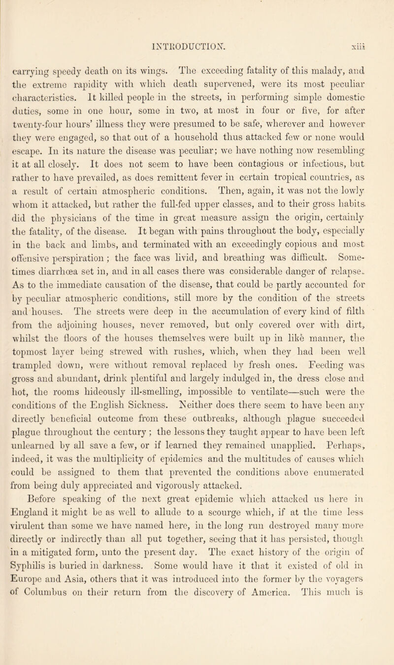 carrying speedy death on its wings. The exceeding fatality of this malady, and the extreme rapidity with which death supervened, were its most peculiar characteristics. It killed people in the streets, in performing simple domestic duties, some in one hour, some in two, at most in four or five, for after twenty-four hours’ illness they were presumed to he safe, wherever and however they were engaged, so that out of a household thus attacked few or none would escape. In its nature the disease was peculiar; we have nothing now resembling it at all closely. It does not seem to have been contagious or infectious, hut rather to have prevailed, as does remittent fever in certain tropical countries, as a result of certain atmospheric conditions. Then, again, it was not the lowly whom it attacked, but rather the full-fed upper classes, and to their gross habits, did the physicians of the time in great measure assign the origin, certainly the fatality, of the disease. It began with pains throughout the body, especially in the hack and limbs, and terminated with an exceedingly copious and most offensive perspiration ; the face was livid, and breathing was difficult. Some¬ times diarrhoea set in, and in all cases there was considerable danger of relapse. As to the immediate causation of the disease, that could be partly accounted for by peculiar atmospheric conditions, still more by the condition of the streets and houses. The streets were deep in the accumulation of every kind of filth from the adjoining houses, never removed, but only covered over with dirt, whilst the floors of the houses themselves were built up in like manner, the topmost layer being strewed with rushes, which, when they had been well trampled down, were without removal replaced by fresh ones. Feeding was gross and abundant, drink plentiful and largely indulged in, the dress close and hot, the rooms hideously ill-smelling, impossible to ventilate—such were the conditions of the English Sickness. Neither does there seem to have been any directly beneficial outcome from these outbreaks, although plague succeeded plague throughout the century ; the lessons they taught appear to have been left unlearned by all save a few, or if learned they remained unapplied. Perhaps, indeed, it was the multiplicity of epidemics and the multitudes of causes which could be assigned to them that prevented the conditions above enumerated from being duly appreciated and vigorously attacked. Before speaking of the next great epidemic which attacked us here in England it might be as well to allude to a scourge which, if at the time less virulent than some we have named here, in the long run destroyed many more directly or indirectly than all put together, seeing that it has persisted, though in a mitigated form, unto the present day. The exact history of the origin of Syphilis is buried in darkness. Some would have it that it existed of old in Europe and Asia, others that it was introduced into the former by the voyagers of Columbus on their return from the discovery of America. This much is