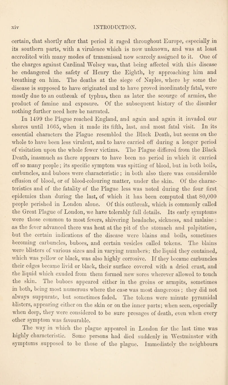 certain, that shortly after that period it raged throughout Europe, especially in its southern parts, with a virulence which is now unknown, and was at least accredited with many modes of transmissal now scarcely assigned to it. One of the charges against Cardinal Wolsey was, that being affected with this disease he endangered the safety of Henry the Eighth, by approaching him and breathing on him. The deaths at the siege of Naples, where by some the disease is supposed to have originated and to have proved inordinately fatal, were mostly due to an outbreak of typhus, then as later the scourge of armies, the product of famine and exposure. Of the subsequent history of the disorder nothing further need here be narrated. In 1499 the Plague reached England, and again and again it invaded our shores until 1665, when it made its fifth, last, and most fatal visit. In its essential characters the Plague resembled the Black Death, but seems on the whole to have been less virulent, and to have carried off during a longer period of visitation upon the whole fewer victims. The Plague differed from the Black Death, inasmuch as there appears to have been no period in which it carried off so many people; its specific symptom was spitting of blood, hut in both boils, carbuncles, and buboes were characteristic; in both also there was considerable effusion of blood, or of blood-colouring matter, under the skin. Of the charac¬ teristics and of the fatality of the Plague less was noted during the four first epidemics than during the last, of which it has been computed that 80,000 people perished in London alone. Of this outbreak, which is commonly called the Great Plague of London, we have tolerably full details. Its early symptoms were those common to most fevers, shivering headache, sickness, and malaise : as the fever advanced there was heat at the pit of the stomach and palpitation, but the certain indications of the disease were blains and boils, sometimes becoming carbuncles, buboes, and certain vesicles called tokens. The blains were blisters of various sizes and in varying numbers; the liquid they contained, which was yellow or black, was also highly corrosive. If they became carbuncles their edges became livid or black, their surface covered with a dried crust, and the liquid which exuded from them formed new -sores wherever allowed to touch the skin. The buboes appeared either in the groins or armpits, sometimes in both, being most numerous where the case was most dangerous ; they did not always suppurate, hut sometimes faded. The tokens were minute pyramidal blisters, appearing either on the skin or on the inner parts; when seen, especially when deep, they were considered to he sure presages of death, even when every other symptom was favourable. The way in which the plague appeared in London for the last time was highly characteristic. Some persons had died suddenly in Westminster with symptoms supposed to be those of the plague. Immediately the neighbours