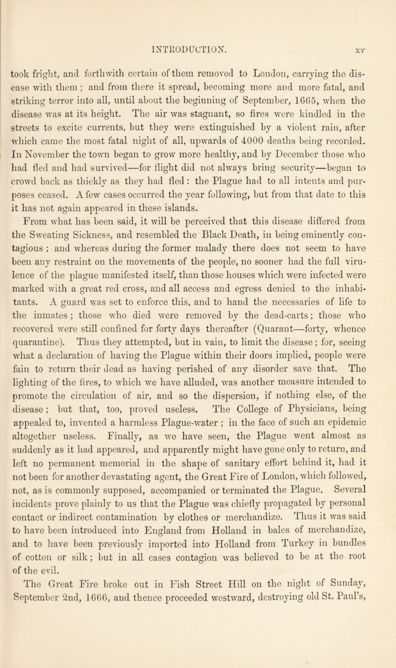 took fright, and forthwith certain of them removed to London, carrying the dis¬ ease with them; and from there it spread, becoming more and more fatal, and striking terror into all, until about the beginning of September, 1605, when the disease was at its height. The air was stagnant, so fires were kindled in the streets to excite currents, but they were extinguished by a violent rain, after which came the most fatal night of all, upwards of 4000 deaths being recorded. In November the town began to grow more healthy, and by December those who had fled and had survived—for flight did not always bring security—began to crowd back as thickly as they had fled : the Plague had to all intents and pur¬ poses ceased. A few cases occurred the year following, but from that date to this it has not again appeared in these islands. From what has been said, it will be perceived that this disease differed from the Sweating Sickness, and resembled the Black Death, in being eminently con¬ tagious ; and whereas during the former malady there does not seem to have been any restraint on the movements of the people, no sooner had the full viru- lence of the plague manifested itself, than those houses which were infected were marked with a great red cross, and all access and egress denied to the inhabi¬ tants. A guard was set to enforce this, and to hand the necessaries of life to the inmates ; those who died were removed by the dead-carts; those who recovered were still confined for forty days thereafter (Quarant—forty, whence quarantine). Thus they attempted, but in vain, to limit the disease; for, seeing what a declaration of having the Plague within their doors implied, people were fain to return their dead as having perished of any disorder save that. The lighting of the fires, to which we have alluded, was another measure intended to promote the circulation of air, and so the dispersion, if nothing else, of the disease; but that, too, proved useless. The College of Physicians, being appealed to, invented a harmless Plague-water ; in the face of such an epidemic altogether useless. Finally, as we have seen, the Plague went almost as suddenly as it had appeared, and apparently might have gone only to return, and left no permanent memorial in the shape of sanitary effort behind it, had it not been for another devastating agent, the Great Fire of London, which followed, not, as is commonly supposed, accompanied or terminated the Plague. Several incidents prove plainly to us that the Plague was chiefly propagated by personal contact or indirect contamination by clothes or merchandize. Thus it was said to have been introduced into England from Holland in bales of merchandize, and to have been previously imported into Holland from Turkey in bundles of cotton or silk; but in all cases contagion w'as believed to be at the root of the evil. The Great Fire broke out in Fish Street Hill on the night of Sunday, September 2nd, 1666, and thence proceeded westward, destroying old St. Paul’s,