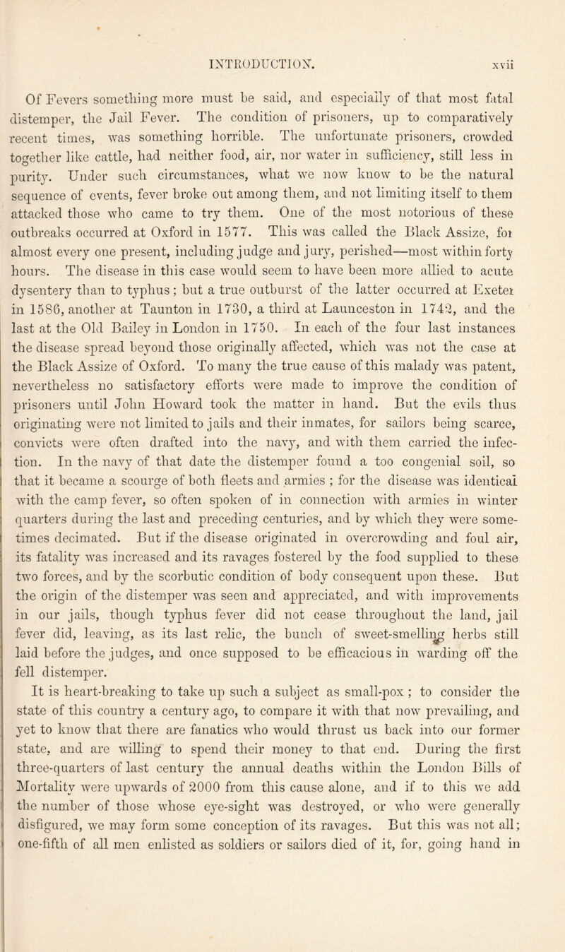 Of Fevers something more must he said, and especially of that most fatal distemper, the Jail Fever. The condition of prisoners, up to comparatively recent times, was something horrible. The unfortunate prisoners, crowded together like cattle, had neither food, air, nor water in sufficiency, still less in purity. Under such circumstances, what we now know to be the natural sequence of events, fever broke out among them, and not limiting itself to them attacked those who came to try them. One of the most notorious of these outbreaks occurred at Oxford in 1577. This was called the Black Assize, foi almost every one present, including judge and jury, perished—most within forty hours. The disease in this case would seem to have been more allied to acute dysentery than to typhus; but a true outburst of the latter occurred at Exetei in 1586, another at Taunton in 1730, a third at Launceston in 1742, and the last at the Old Bailey in London in 1750. In each of the four last instances the disease spread beyond those originally affected, which was not the case at the Black Assize of Oxford. To many the true cause of this malady was patent, nevertheless no satisfactory efforts were made to improve the condition of prisoners until John Howard took the matter in hand. But the evils thus originating were not limited to jails and their inmates, for sailors being scarce, convicts were often drafted into the navy, and with them carried the infec¬ tion. In the navy of that date the distemper found a too congenial soil, so that it became a scourge of both fleets and armies ; for the disease was identical with the camp fever, so often spoken of in connection with armies in winter quarters during the last and preceding centuries, and by which they were some- i times decimated. But if the disease originated in overcrowding and foul air, its fatality was increased and its ravages fostered by the food supplied to these two forces, and by the scorbutic condition of body consequent upon these. But the origin of the distemper was seen and appreciated, and with improvements in our jails, though typhus fever did not cease throughout the land, jail fever did, leaving, as its last relic, the bunch of sweet-smelling herbs still laid before the judges, and once supposed to be efficacious in warding off the fell distemper. It is heart-breaking to take up such a subject as small-pox ; to consider the state of this country a century ago, to compare it with that now prevailing, and yet to know that there are fanatics who would thrust us back into our former state, and are willing to spend their money to that end. During the first three-quarters of last century the annual deaths within the London Bills of Mortality were upwards of 2000 from this cause alone, and if to this we add the number of those whose eye-sight was destroyed, or who were generally disfigured, we may form some conception of its ravages. But this was not all; one-fifth of all men enlisted as soldiers or sailors died of it, for, going hand in