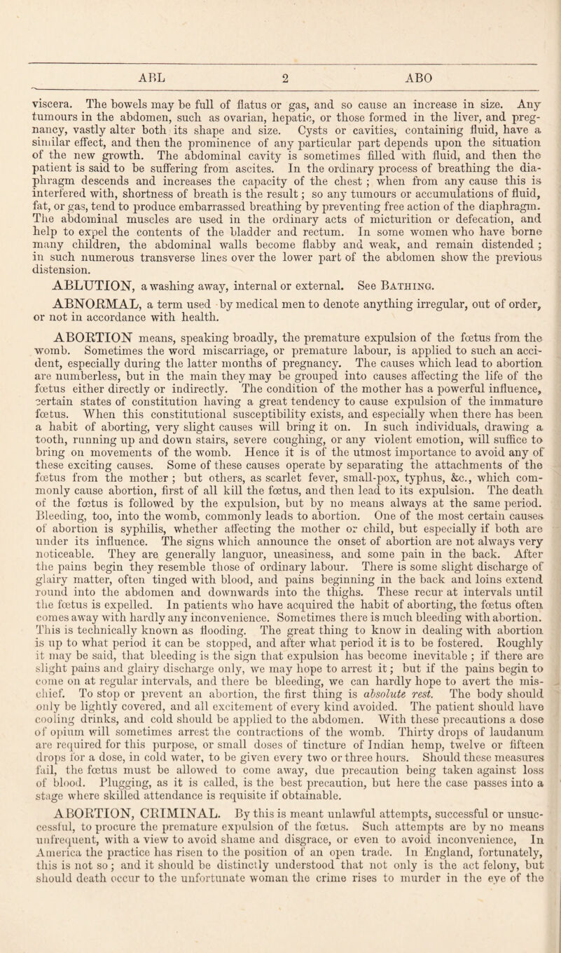 viscera. The bowels may be full of flatus or gas, and so cause an increase in size. Any tumours in the abdomen, such as ovarian, hepatic, or those formed in the liver, and preg¬ nancy, vastly alter both its shape and size. Cysts or cavities, containing fluid, have a similar effect, and then the prominence of any particular part depends upon the situation of the new growth. The abdominal cavity is sometimes filled with fluid, and then the patient is said to be suffering from ascites. In the ordinary process of breathing the dia¬ phragm descends and increases the capacity of the chest ; when from any cause this is interfered with, shortness of breath is the result; so any tumours or accumulations of fluid, fat, or gas, tend to produce embarrassed breathing by preventing free action of the diaphragm. The abdominal muscles are used in the ordinary acts of micturition or defecation, and help to expel the contents of the bladder and rectum. In some women who have borne many children, the abdominal walls become flabby and weak, and remain distended ; in such numerous transverse lines over the lower part of the abdomen show the previous distension. ABLUTION, a washing away, internal or external. See Bathing. ABNORMAL, a term used by medical men to denote anything irregular, out of order, or not in accordance with health. ABORTION means, speaking broadly, the premature expulsion of the foetus from the womb. Sometimes the word miscarriage, or premature labour, is applied to such an acci¬ dent, especially during the latter months of pregnancy. The causes which lead to abortion, are numberless, but in the main they may be grouped into causes affecting the life of the foetus either directly or indirectly. The condition of the mother has a powerful influence, certain states of constitution having a great tendency to cause expulsion of the immature foetus. When this constitutional susceptibility exists, and especially when there has been a habit of aborting, very slight causes will bring it on. In such individuals, drawing a tooth, running up and down stairs, severe coughing, or any violent emotion, will suffice to bring on movements of the womb. Hence it is of the utmost importance to avoid any of these exciting causes. Some of these causes operate by separating the attachments of the foetus from the mother ; but others, as scarlet fever, small-pox, typhus, &c., which com¬ monly cause abortion, first of all kill the foetus, and then lead to its expulsion. The death of the foetus is followed by the expulsion, but by no means always at the same period. Bleeding, too, into the womb, commonly leads to abortion. One of the most certain causes, of abortion is syphilis, whether affecting the mother or child, but especially if both are under its influence. The signs which announce the onset of abortion are not always very noticeable. They are generally languor, uneasiness, and some pain in the back. After the pains begin they resemble those of ordinary labour. There is some slight discharge of glairy matter, often tinged with blood, and pains beginning in the back and loins extend round into the abdomen and downwards into the thighs. These recur at intervals until the foetus is expelled. In patients who have acquired the habit of aborting, the foetus often comes away with hardly any inconvenience. Sometimes there is much bleeding with abortion. This is technically known as flooding. The great thing to know in dealing with abortion is up to what period it can be stopped, and after what period it is to be fostered. Roughly it may be said, that bleeding is the sign that expulsion has become inevitable ; if there are slight pains and glairy discharge only, we may hope to arrest it; but if the pains begin to come on at regular intervals, and there be bleeding, we can hardly hope to avert the mis¬ chief. To stop or prevent an abortion, the first thing is absolute rest. The body should only be lightly covered, and all excitement of every kind avoided. The patient should have cooling drinks, and cold should be applied to the abdomen. With these precautions a dose of opium will sometimes arrest the contractions of the womb. Thirty drops of laudanum are required for this purpose, or small doses of tincture of Indian hemp, twelve or fifteen drops for a dose, in cold water, to be given every two or three hours. Should these measures fail, the foetus must be allowed to come away, due precaution being taken against loss of blood. Plugging, as it is called, is the best precaution, but here the case passes into a stage where skilled attendance is requisite if obtainable. ABORTION, CRIMINAL. By this is meant unlawful attempts, successful or unsuc¬ cessful, to procure the premature expulsion of the foetus. Such attempts are by no means unfrequent, with a view to avoid shame and disgrace, or even to avoid inconvenience, In America the practice has risen to the position of an open trade. In England, fortunately, this is not so; and it should be distinctly understood that not only is the act felony, but should death occur to the unfortunate woman the crime rises to murder in the eve of the
