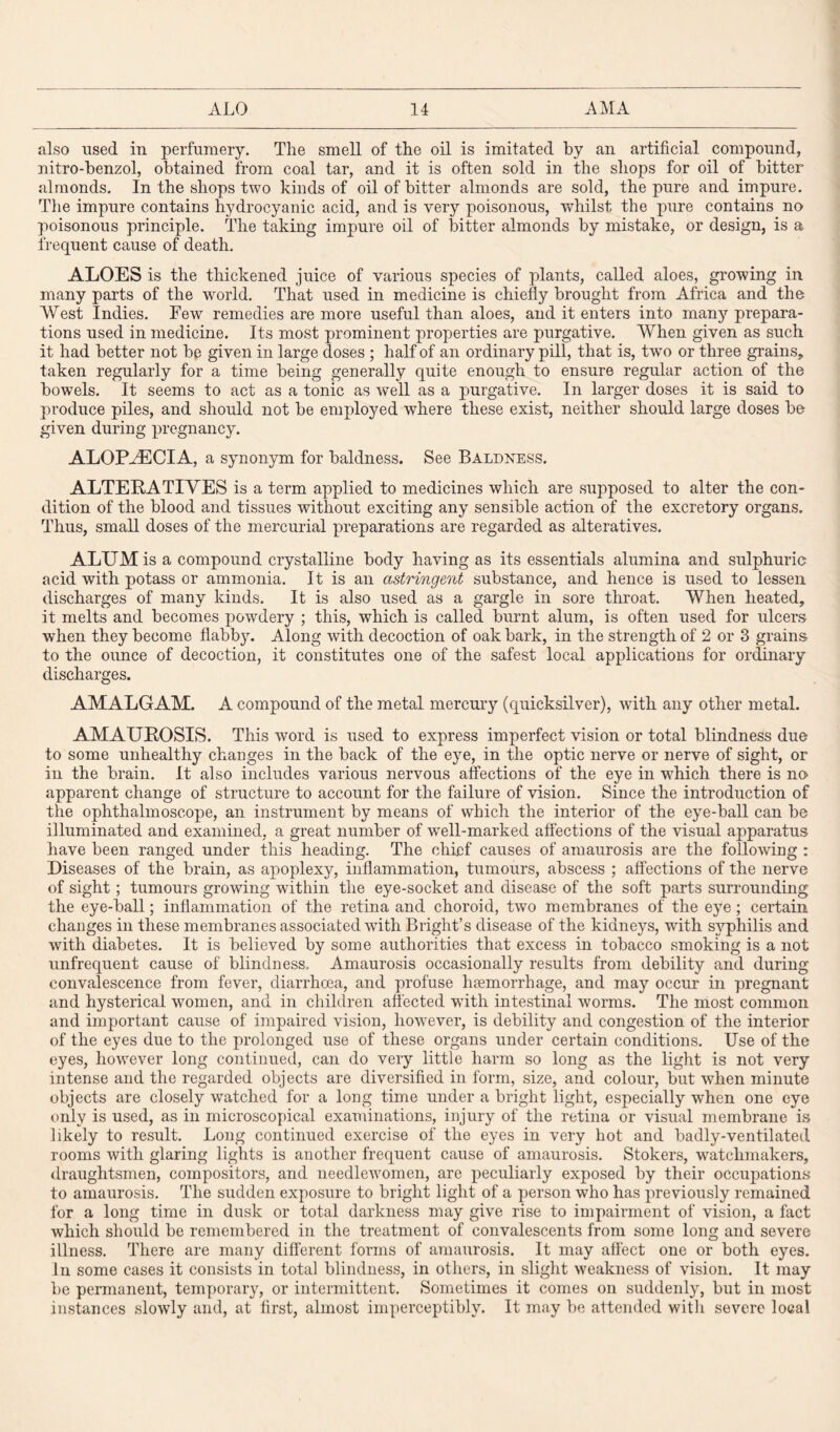 also used in perfumery. The smell of the oil is imitated by an artificial compound, nitro-benzol, obtained from coal tar, and it is often sold in the shops for oil of bitter almonds. In the shops two kinds of oil of bitter almonds are sold, the pure and impure. The impure contains hydrocyanic acid, and is very poisonous, whilst the pure contains no poisonous principle. The taking impure oil of bitter almonds by mistake, or design, is a frequent cause of death. ALOES is the thickened juice of various species of plants, called aloes, growing in many parts of the world. That used in medicine is chiefly brought from Africa and the West Indies. Few remedies are more useful than aloes, and it enters into many prepara¬ tions used in medicine. Its most prominent properties are purgative. When given as such it had better not be given in large doses ; half of an ordinary pill, that is, two or three grains,, taken regularly for a time being generally quite enough to ensure regular action of the bowels. It seems to act as a tonic as well as a purgative. In larger doses it is said to produce piles, and should not be employed where these exist, neither should large doses be given during pregnancy. ALOPAECIA, a synonym for baldness. See Baldness. ALTERATIVES is a term applied to medicines which are supposed to alter the con¬ dition of the blood and tissues without exciting any sensible action of the excretory organs. Thus, small doses of the mercurial preparations are regarded as alteratives. ALUM is a compound crystalline body having as its essentials alumina and sulphuric acid with potass or ammonia. It is an astringent substance, and hence is used to lessen discharges of many kinds. It is also used as a gargle in sore throat. When heated, it melts and becomes powdery ; this, which is called burnt alum, is often used for ulcers when they become flabb}v Along with decoction of oak bark, in the strength of 2 or 3 grains to the ounce of decoction, it constitutes one of the safest local applications for ordinary discharges. AMALGAM. A compound of the metal mercury (quicksilver), with any other metal. AMAUROSIS. This word is used to express imperfect vision or total blindness due to some unhealthy changes in the back of the eye, in the optic nerve or nerve of sight, or in the brain. It also includes various nervous affections of the eye in which there is no apparent change of structure to account for the failure of vision. Since the introduction of the ophthalmoscope, an instrument by means of which the interior of the eye-ball can be illuminated and examined, a great number of w'ell-marked affections of the visual apparatus have been ranged under this heading. The chief causes of amaurosis are the following : Diseases of the brain, as apoplexy, inflammation, tumours, abscess ; affections of the nerve of sight; tumours growing within the eye-socket and disease of the soft parts surrounding the eye-ball; inflammation of the retina and choroid, two membranes of the eye; certain changes in these membranes associated with Bright’s disease of the kidneys, with syphilis and with diabetes. It is believed by some authorities that excess in tobacco smoking is a not unfrequent cause of blindness. Amaurosis occasionally results from debility and during convalescence from fever, diarrhoea, and profuse haemorrhage, and may occur in pregnant and hysterical women, and in children affected with intestinal worms. The most common and important cause of impaired vision, liowTever, is debility and congestion of the interior of the eyes due to the prolonged use of these organs under certain conditions. Use of the eyes, however long continued, can do very little harm so long as the light is not very intense and the regarded objects are diversified in form, size, and colour, but when minute objects are closely watched for a long time under a bright light, especially when one eye only is used, as in microscopical examinations, injury of the retina or visual membrane is likely to result. Long continued exercise of the eyes in very hot and badly-ventilated rooms with glaring lights is another frequent cause of amaurosis. Stokers, watchmakers, draughtsmen, compositors, and needlewomen, are peculiarly exposed by their occupations to amaurosis. The sudden exposure to bright light of a person who has previously remained for a long time in dusk or total darkness may give rise to impairment of vision, a fact which should be remembered in the treatment of convalescents from some long and severe illness. There are many different forms of amaurosis. It may affect one or both eyes. Jn some cases it consists in total blindness, in others, in slight weakness of vision. It may be permanent, temporary, or intermittent. Sometimes it comes on suddenly, but in most instances slowly and, at first, almost imperceptibly. It may be attended with severe local