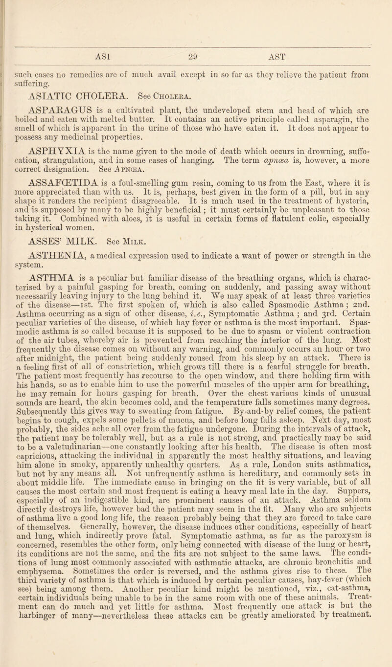 suclx cases no remedies are of much avail except in so far as they relieve the patient from suffering. ASIATIC CHOLERA. See Cholera. ASPARAGUS is a cultivated plant, the undeveloped stem and head of which are boiled and eaten with melted butter. It contains an active principle called asparagin, the smell of which is apparent in the urine of those who have eaten it. It does not appear to possess any medicinal properties. ASPHYXIA is the name given to the mode of death which occurs in drowning, suffo¬ cation, strangulation, and in some cases of hanging. The term apno&a is, however, a more correct designation. See A pncea. ASSAFCETIDA is a foul-smelling gum resin, coming to us from the East, where it is more appreciated than with us. It is, perhaps, best given in the form of a pill, but in any shape it renders the recipient disagreeable. It is much used in the treatment of hysteria, and is supposed by many to be highly beneficial; it must certainly be unpleasant to those taking it. Combined with aloes, it is useful in certain forms of flatulent colic, especially in hysterical women. ASSES’ MILK. See Milk. ASTHENIA, a medical expression used to indicate a want of power or strength in the system. ASTHMA is a peculiar but familiar disease of the breathing organs, which is charac¬ terised by a painful gasping for breath, coming on suddenly, and passing away without necessarily leaving injury to the lung behind it. AVe may speak of at least three varieties of the disease—ist. The first spoken of, which is also called Spasmodic Asthma ; 2nd. Asthma occurring as a sign of other disease, i.e., Symptomatic Asthma ; and 3rd. Certain peculiar varieties of the disease, of which hay fever or asthma is the most important. Spas¬ modic asthma is so called because it is supposed to be due to spasm or violent contraction of the air tubes, whereby air is prevented from reaching the interior of the lung. Most frequently the disease comes on without any warning, and commonly occurs an hour or two after midnight, the patient being suddenly roused from his sleep by an attack. There is a feeling first of all of constriction, which grows till there is a fearful struggle for breath. The patient most frequently has recourse to the open window, and there holding firm with his hands, so as to enable him to use the powerful muscles of the upper arm for breathing, he may remain for hours gasping for breath. Over the chest various kinds of unusual sounds are heard, the skin becomes cold, and the temperature falls sometimes many degrees. Subsequently this gives way to sweating from fatigue. By-and-by relief comes, the patient begins to cough, expels some pellets of mucus, and before long falls asleep. Next day, most probably, the sides ache all over from the fatigue undergone. Luring the intervals of attack, the patient may be tolerably well, but as a rule is not strong, and practically may be said to be a valetudinarian—one constantly looking after his health. The disease is often most capricious, attacking the individual in apparently the most healthy situations, and leaving him alone in smoky, apparently unhealthy quarters. As a rule, London suits asthmatics, but not by any means all. Not unfrequently asthma is hereditary, and commonly sets in about middle life. The immediate cause in bringing on the fit is very variable, but of all causes the most certain and most frequent is eating a heavy meal late in the day. Suppers, especially of an indigestible kind, are prominent causes of an attack. Asthma seldom directly destroys life, however bad the patient may seem in the fit. Many who are subjects of asthma live a good long life, the reason probably being that they are forced to take care of themselves. Generally, however, the disease induces other conditions, especially of heart and lung, which indirectly prove fatal. Symptomatic asthma, as far as the paroxysm is concerned, resembles the other form, only being connected with disease of the lung or heart, its conditions are not the same, and the fits are not subject to the same laws. The condi¬ tions of lung most commonly associated with asthmatic attacks, are chronic bronchitis and emphysema. Sometimes the order is reversed, and the asthma gives rise to these. The third variety of asthma is that which is induced by certain peculiar causes, liay-fever (which see) being among them. Another peculiar kind might be mentioned, viz., cat-asthma, certain individuals being unable to be in the same room with one of these animals. Treat¬ ment can do much and yet little for asthma. Most frequently one attack is but the harbinger of many—nevertheless these attacks can be greatly ameliorated by treatment.