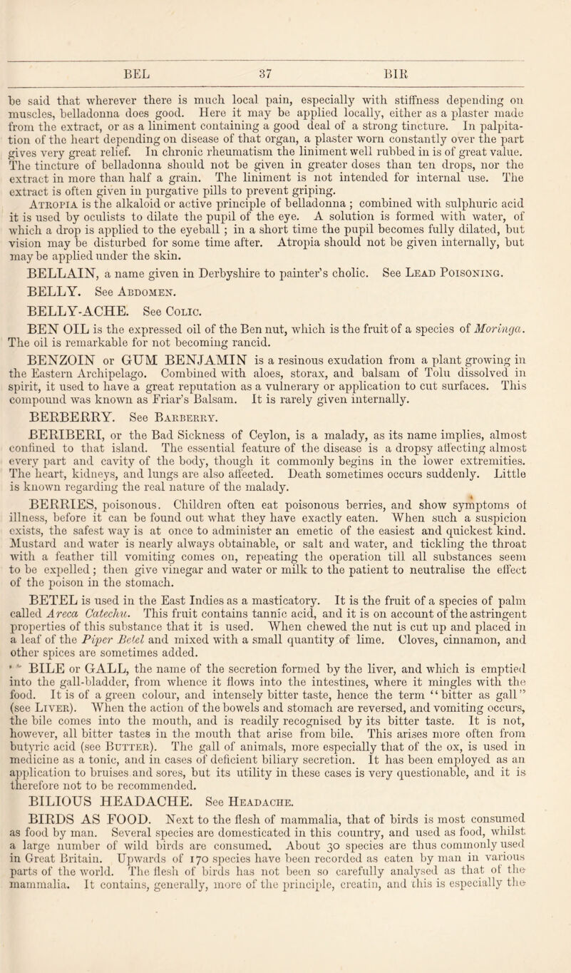 be said that wherever there is much local pain, especially with stiffness depending on muscles, belladonna does good. Here it may be applied locally, either as a plaster made from the extract, or as a liniment containing a good deal of a strong tincture. In palpita¬ tion of the heart depending on disease of that organ, a plaster worn constantly over the part gives very great relief. In chronic rheumatism the liniment well rubbed in is of great value. The tincture of belladonna should not be given in greater doses than ten drops, nor the extract in more than half a grain. The liniment is not intended for internal use. The extract is often given in purgative pills to prevent griping. Atropia is the alkaloid or active principle of belladonna ; combined with sulphuric acid it is used by oculists to dilate the pupil of the eye. A solution is formed with water, of which a drop is applied to the eyeball ; in a short time the pupil becomes fully dilated, but vision may be disturbed for some time after. Atropia should not be given internally, but maybe applied under the skin. BELLAIN, a name given in Derbyshire to painter’s cholic. See Lead Poisoning. BELLY. See Abdomen. BELLY-ACHE. See Colic. BEN OIL is the expressed oil of the Ben nut, which is the fruit of a species of Moringct. The oil is remarkable for not becoming rancid. BENZOIN or GUM BENJAMIN is a resinous exudation from a plant growing in the Eastern Archipelago. Combined with aloes, storax, and balsam of Tolu dissolved in spirit, it used to have a great reputation as a vulnerary or application to cut surfaces. This compound was known as Friar’s Balsam. It is rarely given internally. BERBERRY. See Barberry. BERIBERI, or the Bad Sickness of Ceylon, is a malady, as its name implies, almost confined to that island. The essential feature of the disease is a dropsy affecting almost every part and cavity of the body, though it commonly begins in the lower extremities. The heart, kidneys, and lungs are also affected. Death sometimes occurs suddenly. Little is known regarding the real nature of the malady. BERRIES, poisonous. Children often eat poisonous berries, and show symptoms ol illness, before it can be found out what they have exactly eaten. When such a suspicion exists, the safest way is at once to administer an emetic of the easiest and quickest kind. Mustard and water is nearly always obtainable, or salt and water, and tickling the throat with a feather till vomiting comes on, repeating the operation till all substances seem to be expelled ; then give vinegar and water or milk to the patient to neutralise the effect of the poison in the stomach. BETEL is used in the East Indies as a masticatory. It is the fruit of a species of palm called Areca Catechu. This fruit contains tannic acid, and it is on account of the astringent properties of this substance that it is used. When chewed the nut is cut up and placed in a leaf of the Piper Betel and mixed with a small quantity of lime. Cloves, cinnamon, and other spices are sometimes added. • - BILE or GALL, the name of the secretion formed by the liver, and which is emptied into the gall-bladder, from whence it flows into the intestines, where it mingles with the food. It is of a green colour, and intensely bitter taste, hence the term “bitter as gall” (see Liver). When the action of the bowels and stomach are reversed, and vomiting occurs, the bile comes into the mouth, and is readily recognised by its bitter taste. It is not, however, all bitter tastes in the mouth that arise from bile. This arises more often from butyric acid (see Butter). The gall of animals, more especially that of the ox, is used in medicine as a tonic, and in cases of deficient biliary secretion. It has been employed as an application to bruises and sores, but its utility in these cases is very questionable, and it is therefore not to be recommended. BILIOUS HEADACHE. See Headache. BIRDS AS FOOD. Next to the flesh of mammalia, that of birds is most consumed as food by man. Several species are domesticated in this country, and used as food, whilst a large number of wild birds are consumed. About 30 species are thus commonly used in Great Britain. Upwards of 170 species have been recorded as eaten by man in various parts of the world. The flesh of birds has not been so carefully analysed as that ot the mammalia. It contains, generally, more of the principle, creatin, and this is especially the