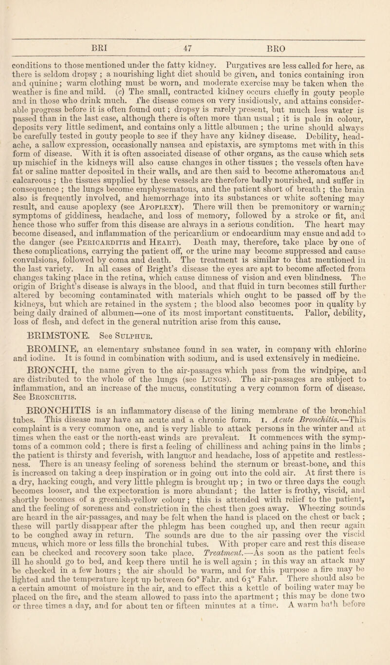 conditions to those mentioned under the fatty kidney. Purgatives are less called for here, as there is seldom dropsy ; a nourishing light diet should he given, and tonics containing iron and quinine; warm clothing must be worn, and moderate exercise may he taken when the weather is fine and mild, (c) The small, contracted kidney occurs chiefly in gouty people and in those who drink much. The disease comes on very insidiously, and attains consider¬ able progress before it is often found out; dropsy is rarely present, but much less water is passed than in the last case, although there is often more than usual ; it is pale in colour, deposits very little sediment, and contains only a little albumen ; the urine should always be carefully tested in gouty people to see if they have any kidney disease. Debility, head¬ ache, a sallow expression, occasionally nausea and epistaxis, are symptoms met with in this form of disease. With it is often associated disease of other organs, as the cause which sets up mischief in the kidneys will also cause changes in other tissues ; the vessels often have fat or saline matter deposited in their walls, and are then said to become atheromatous and calcareous ; the tissues supplied by these vessels are therefore badly nourished, and suffer in consequence ; the lungs become emphysematous, and the patient short of breath; the brain also is frequently involved, and haemorrhage into its substances or white softening may result, and cause apoplexy (see Apoplexy). There will then be premonitory or warning symptoms of giddiness, headache, and loss of memory, followed by a stroke or fit, and hence those who suffer from this disease are always in a serious condition. The heart may become diseased, and inflammation of the pericardium or endocardium may ensue and add to the danger (see Pericarditis and Heart). Death may, therefore, take place by one of these complications, carrying the patient off, or the urine may become suppressed and cause convulsions, followed by coma and death. The treatment is similar to that mentioned in the last variety. In all cases of Bright’s disease the eyes are apt to become affected from changes taking place in the retina, which cause dimness of vision and even blindness. The origin of Bright’s disease is always in the blood, and that fluid in turn becomes still further altered by becoming contaminated with materials which ought to be passed off by the kidneys, but which are retained in the system ; the blood also becomes poor in quality by being daily drained of albumen—one of its most important constituents. Pallor, debility, loss of flesh, and defect in the general nutrition arise from this cause. BRIMSTONE. See Sulphur. BROMINE, an elementary substance found in sea water, in company with chlorine and iodine. It is found in combination with sodium, and is used extensively in medicine. BRONCHI, the name given to the air-passages which pass from the windpipe, and are distributed to the whole of the lungs (see Lungs). The air-passages are subject to inflammation, and an increase of the mucus, constituting a very common form of disease. See Bronchitis. BRONCHITIS is an inflammatory disease of the lining membrane of the bronchial tubes. This disease may have an acute and a chronic form. i. Acute Bronchitis.—This complaint is a very common one, and is very liable to attack persons in the winter and at times when the east or the north-east winds are prevalent. It commences with the symp¬ toms of a common cold ; there is first a feeling of chilliness and aching pains in the limbs ; the patient is thirsty and feverish, with languor and headache, loss of appetite and restless¬ ness. There is an uneasy feeling of soreness behind the sternum or breast-bone, and this is increased on taking a deep inspiration or in going out into the cold air. At first there is a dry, hacking cough, and very little phlegm is brought up ; in two or three days the cough becomes looser, and. the expectoration is more abundant; the latter is frothy, viscid, and shortly becomes of a greenish-yellow colour; this is attended with relief to the patient, and the feeling of soreness and constriction in the chest then goes away. Wheezing sounds are heard in the air-passages, and may be felt when the hand is placed on the chest or back ; these will partly disappear after the phlegm has been coughed up, and then recur again to be coughed away in return. The sounds are due to the air passing over the viscid mucus, which more or less fills the bronchial tubes. With proper care and rest this disease can be checked and recovery soon take place. Treatment.—As soon as the patient feels ill he should go to bed, and keep there until he is well again ; in this way an attack may be checked in a few hours ; the air should be warm, and for this purpose a fire may be lighted and the temperature kept up between 6o° Fahr. and 63° Fahr. There should also be a certain amount of moisture in the air, and to effect this a kettle of boiling water may be placed on the fire, and the steam allowed to pass into the apartment; this may be done two or three times a day, and for about ten or fifteen minutes at a time. A worm barii before