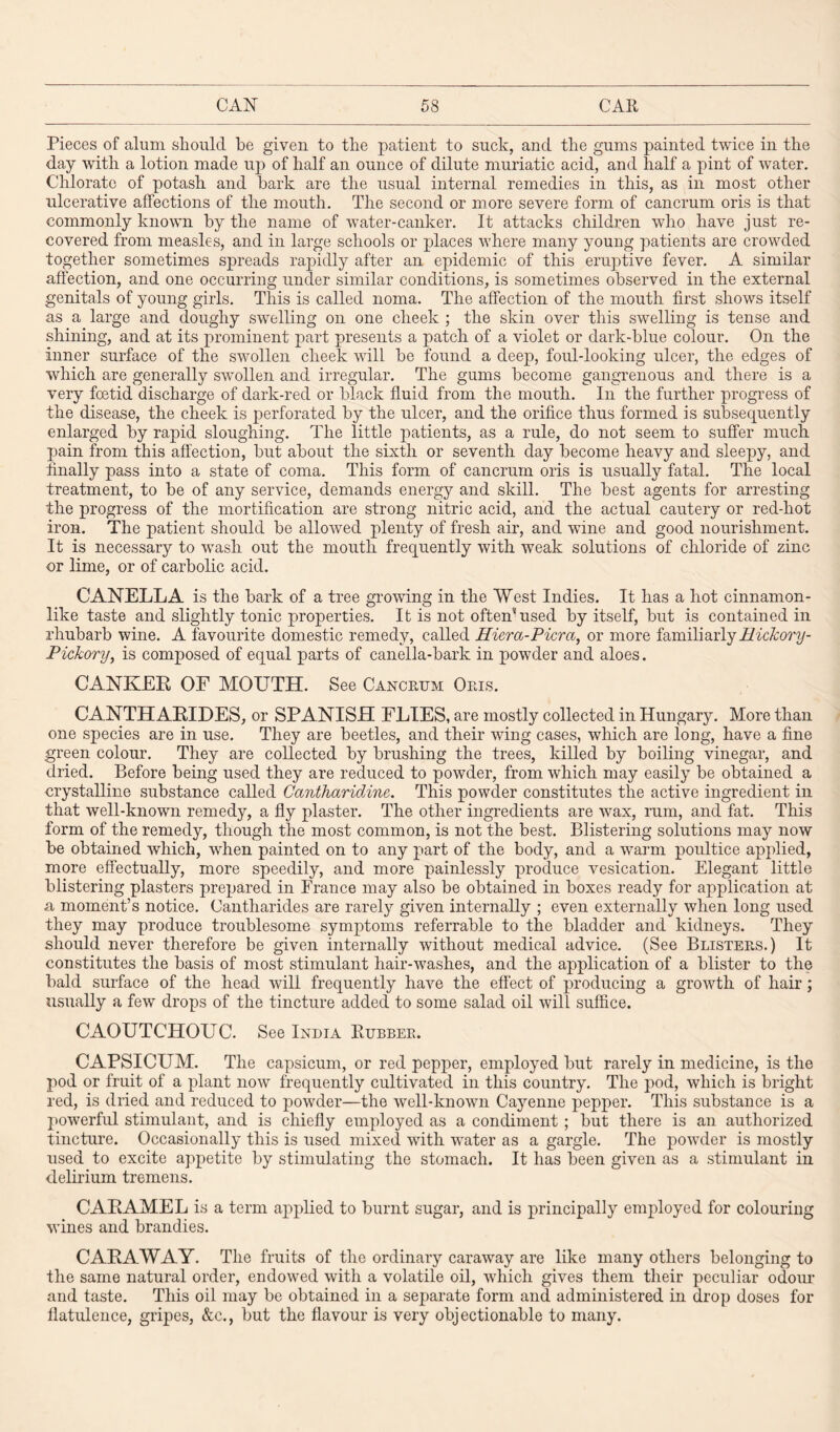 Pieces of alum should be given to the patient to suck, and the gums painted twice in the day with a lotion made up of half an ounce of dilute muriatic acid, and half a pint of water. Chlorate of potash and hark are the usual internal remedies in this, as in most other ulcerative affections of the mouth. The second or more severe form of cancrum oris is that commonly known by the name of water-canker. It attacks children who have just re¬ covered from measles, and in large schools or places where many young patients are crowded together sometimes spreads rapidly after an epidemic of this eruptive fever. A similar affection, and one occurring under similar conditions, is sometimes observed in the external genitals of young girls. This is called noma. The affection of the mouth first shows itself as a large and doughy swelling on one cheek ; the skin over this swelling is tense and shining, and at its prominent part presents a patch of a violet or dark-blue colour. On the inner surface of the swollen cheek will he found a deep, foul-looking ulcer, the edges of which are generally swollen and irregular. The gums become gangrenous and there is a very foetid discharge of dark-red or black fluid from the mouth. In the further progress of the disease, the cheek is perforated by the ulcer, and the orifice thus formed is subsequently enlarged by rapid sloughing. The little patients, as a rule, do not seem to suffer much pain from this affection, hut about the sixth or seventh day become heavy and sleepy, and finally pass into a state of coma. This form of cancrum oris is usually fatal. The local treatment, to be of any service, demands energy and skill. The best agents for arresting the progress of the mortification are strong nitric acid, and the actual cautery or red-hot iron. The patient should he allowed plenty of fresh air, and wine and good nourishment. It is necessary to wash out the mouth frequently with weak solutions of chloride of zinc or lime, or of carbolic acid. CANELLA is the hark of a tree growing in the West Indies. It has a hot cinnamon¬ like taste and slightly tonic properties. It is not often* used by itself, hut is contained in rhubarb wine. A favourite domestic remedy, called Hiercc-Picra, or more familiarly Hickory- Pichory, is composed of equal parts of canella-bark in powder and aloes. CANKER OF MOUTH. See Cancrum Oris. CANTHABIDES, or SPANISH FLIES, are mostly collected in Hungary. More than one species are in use. They are beetles, and their wing cases, which are long, have a fine green colour. They are collected by brushing the trees, killed by boiling vinegar, and dried. Before being used they are reduced to powder, from which may easily be obtained a crystalline substance called Cantharidine. This powder constitutes the active ingredient in that well-known remedy, a fly plaster. The other ingredients are wax, rum, and fat. This form of the remedy, though the most common, is not the best. Blistering solutions may now be obtained which, when painted on to any part of the body, and a warm poultice applied, more effectually, more speedily, and more painlessly produce vesication. Elegant little blistering plasters prepared in France may also be obtained in boxes ready for application at a moment’s notice. Cantharides are rarely given internally ; even externally when long used they may produce troublesome symptoms referrable to the bladder and kidneys. They should never therefore be given internally without medical advice. (See Blisters.) It constitutes the basis of most stimulant hair-washes, and the application of a blister to the bald surface of the head will frequently have the effect of producing a growth of hair; usually a few drops of the tincture added to some salad oil will suffice. CAOUTCHOUC. See India Rubber. CAPSICUM. The capsicum, or red pepjier, employed but rarely in medicine, is the pod or fruit of a plant now frequently cultivated in this country. The pod, which is bright red, is dried and reduced to powder—the well-known Cayenne pepper. This substance is a powerful stimulant, and is chiefly employed as a condiment ; but there is an authorized tincture. Occasionally this is used mixed with water as a gargle. The powder is mostly used to excite appetite by stimulating the stomach. It has been given as a stimulant in delirium tremens. CARAMEL is a term applied to burnt sugar, and is principally employed for colouring wines and brandies. CARAWAY. The fruits of the ordinary caraway are like many others belonging to the same natural order, endowed with a volatile oil, which gives them their peculiar odour and taste. This oil may be obtained in a separate form and administered in drop doses for flatulence, gripes, &c., but the flavour is very objectionable to many.